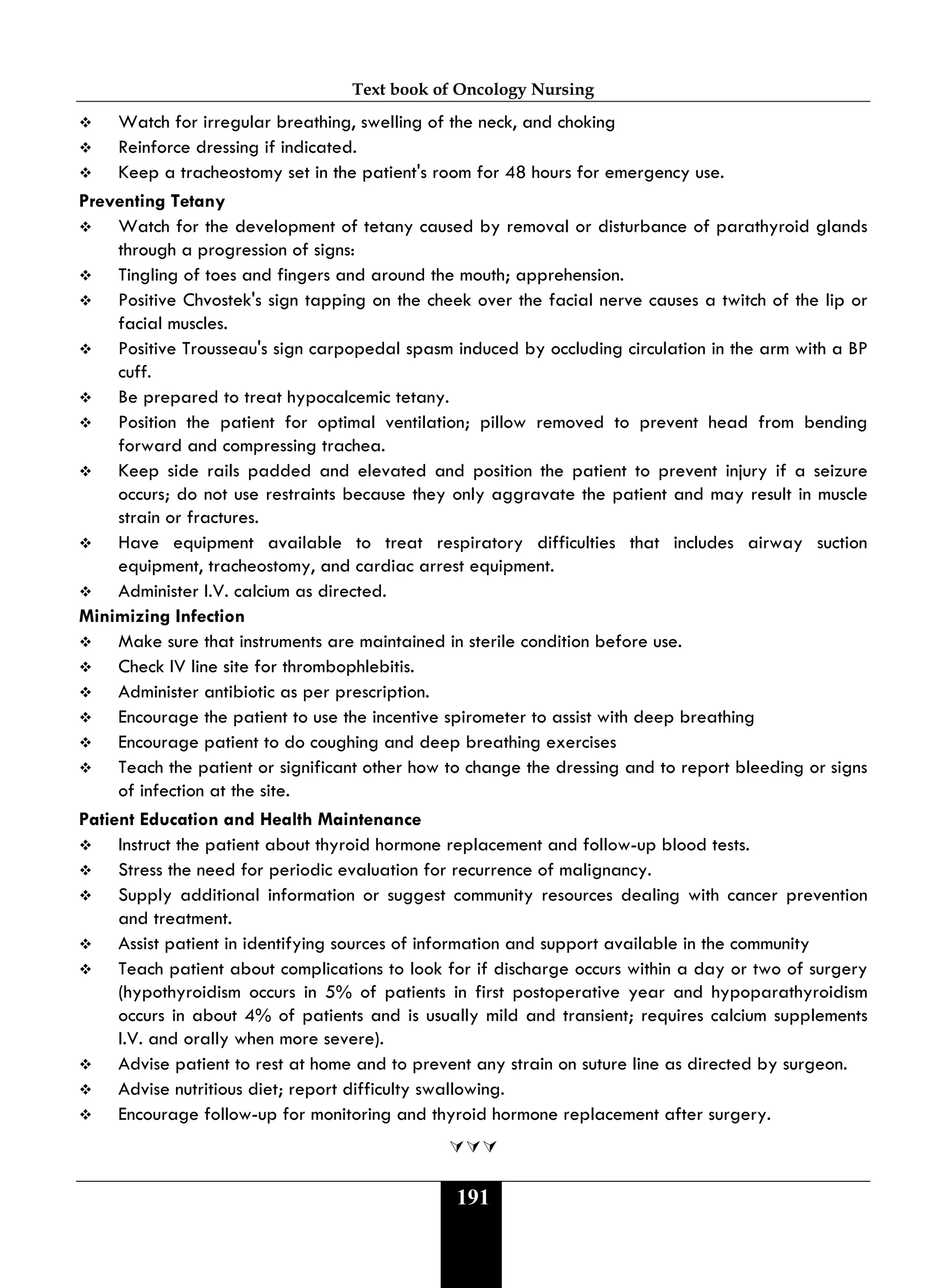 Text book of Oncology Nursing
191
 Watch for irregular breathing, swelling of the neck, and choking
 Reinforce dressing if indicated.
 Keep a tracheostomy set in the patient's room for 48 hours for emergency use.
Preventing Tetany
 Watch for the development of tetany caused by removal or disturbance of parathyroid glands
through a progression of signs:
 Tingling of toes and fingers and around the mouth; apprehension.
 Positive Chvostek's sign tapping on the cheek over the facial nerve causes a twitch of the lip or
facial muscles.
 Positive Trousseau's sign carpopedal spasm induced by occluding circulation in the arm with a BP
cuff.
 Be prepared to treat hypocalcemic tetany.
 Position the patient for optimal ventilation; pillow removed to prevent head from bending
forward and compressing trachea.
 Keep side rails padded and elevated and position the patient to prevent injury if a seizure
occurs; do not use restraints because they only aggravate the patient and may result in muscle
strain or fractures.
 Have equipment available to treat respiratory difficulties that includes airway suction
equipment, tracheostomy, and cardiac arrest equipment.
 Administer I.V. calcium as directed.
Minimizing Infection
 Make sure that instruments are maintained in sterile condition before use.
 Check IV line site for thrombophlebitis.
 Administer antibiotic as per prescription.
 Encourage the patient to use the incentive spirometer to assist with deep breathing
 Encourage patient to do coughing and deep breathing exercises
 Teach the patient or significant other how to change the dressing and to report bleeding or signs
of infection at the site.
Patient Education and Health Maintenance
 Instruct the patient about thyroid hormone replacement and follow-up blood tests.
 Stress the need for periodic evaluation for recurrence of malignancy.
 Supply additional information or suggest community resources dealing with cancer prevention
and treatment.
 Assist patient in identifying sources of information and support available in the community
 Teach patient about complications to look for if discharge occurs within a day or two of surgery
(hypothyroidism occurs in 5% of patients in first postoperative year and hypoparathyroidism
occurs in about 4% of patients and is usually mild and transient; requires calcium supplements
I.V. and orally when more severe).
 Advise patient to rest at home and to prevent any strain on suture line as directed by surgeon.
 Advise nutritious diet; report difficulty swallowing.
 Encourage follow-up for monitoring and thyroid hormone replacement after surgery.

 