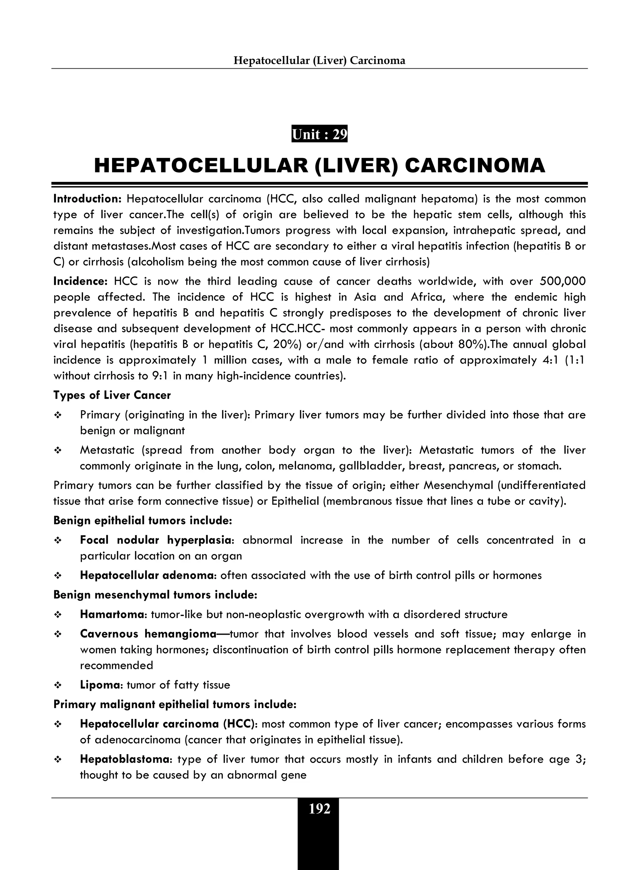 Hepatocellular (Liver) Carcinoma
192
Unit : 29
HEPATOCELLULAR (LIVER) CARCINOMA
Introduction: Hepatocellular carcinoma (HCC, also called malignant hepatoma) is the most common
type of liver cancer.The cell(s) of origin are believed to be the hepatic stem cells, although this
remains the subject of investigation.Tumors progress with local expansion, intrahepatic spread, and
distant metastases.Most cases of HCC are secondary to either a viral hepatitis infection (hepatitis B or
C) or cirrhosis (alcoholism being the most common cause of liver cirrhosis)
Incidence: HCC is now the third leading cause of cancer deaths worldwide, with over 500,000
people affected. The incidence of HCC is highest in Asia and Africa, where the endemic high
prevalence of hepatitis B and hepatitis C strongly predisposes to the development of chronic liver
disease and subsequent development of HCC.HCC- most commonly appears in a person with chronic
viral hepatitis (hepatitis B or hepatitis C, 20%) or/and with cirrhosis (about 80%).The annual global
incidence is approximately 1 million cases, with a male to female ratio of approximately 4:1 (1:1
without cirrhosis to 9:1 in many high-incidence countries).
Types of Liver Cancer
 Primary (originating in the liver): Primary liver tumors may be further divided into those that are
benign or malignant
 Metastatic (spread from another body organ to the liver): Metastatic tumors of the liver
commonly originate in the lung, colon, melanoma, gallbladder, breast, pancreas, or stomach.
Primary tumors can be further classified by the tissue of origin; either Mesenchymal (undifferentiated
tissue that arise form connective tissue) or Epithelial (membranous tissue that lines a tube or cavity).
Benign epithelial tumors include:
 Focal nodular hyperplasia: abnormal increase in the number of cells concentrated in a
particular location on an organ
 Hepatocellular adenoma: often associated with the use of birth control pills or hormones
Benign mesenchymal tumors include:
 Hamartoma: tumor-like but non-neoplastic overgrowth with a disordered structure
 Cavernous hemangioma—tumor that involves blood vessels and soft tissue; may enlarge in
women taking hormones; discontinuation of birth control pills hormone replacement therapy often
recommended
 Lipoma: tumor of fatty tissue
Primary malignant epithelial tumors include:
 Hepatocellular carcinoma (HCC): most common type of liver cancer; encompasses various forms
of adenocarcinoma (cancer that originates in epithelial tissue).
 Hepatoblastoma: type of liver tumor that occurs mostly in infants and children before age 3;
thought to be caused by an abnormal gene
 