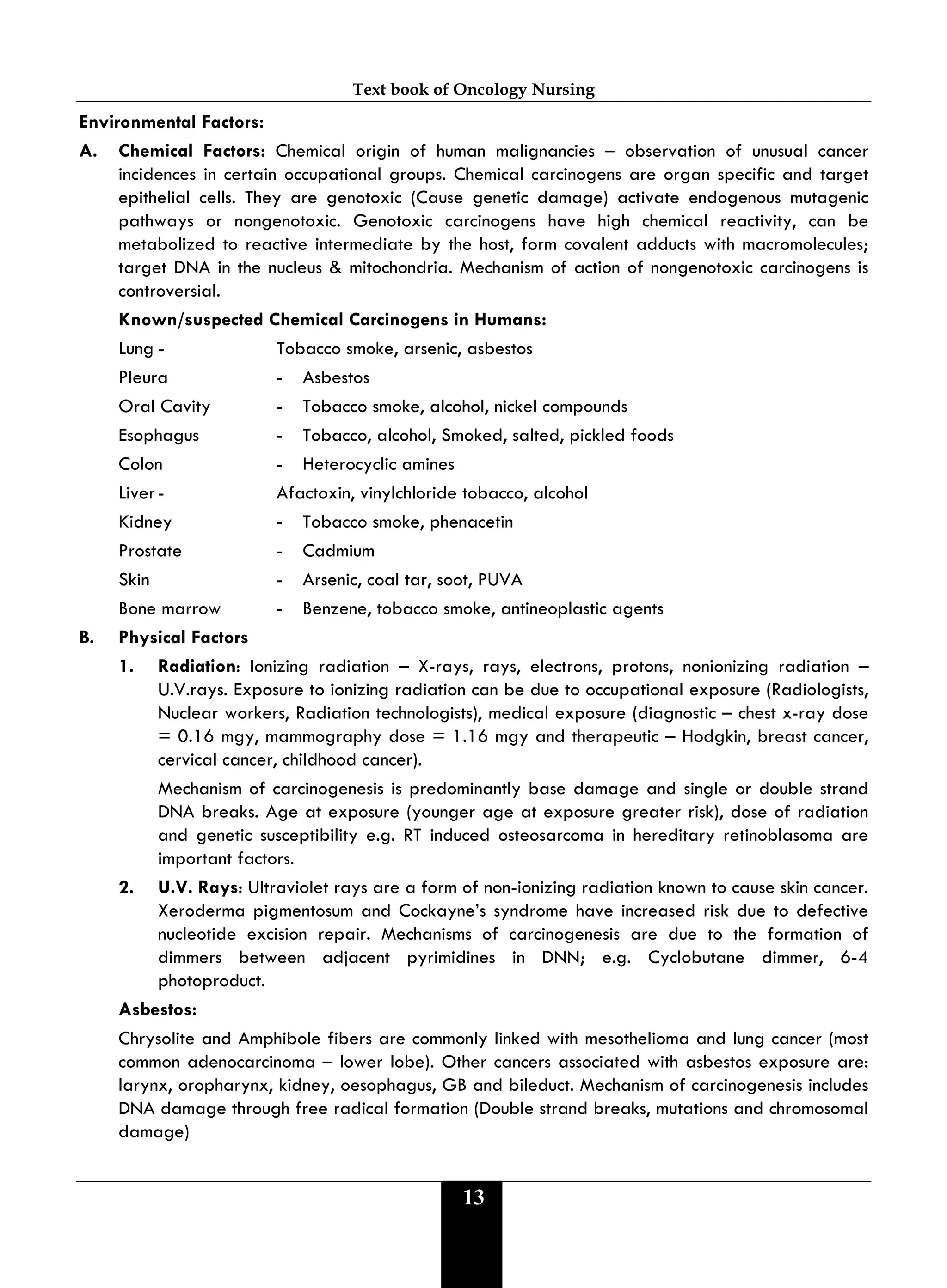 Text book of Oncology Nursing
13
Environmental Factors:
A. Chemical Factors: Chemical origin of human malignancies – observation of unusual cancer
incidences in certain occupational groups. Chemical carcinogens are organ specific and target
epithelial cells. They are genotoxic (Cause genetic damage) activate endogenous mutagenic
pathways or nongenotoxic. Genotoxic carcinogens have high chemical reactivity, can be
metabolized to reactive intermediate by the host, form covalent adducts with macromolecules;
target DNA in the nucleus & mitochondria. Mechanism of action of nongenotoxic carcinogens is
controversial.
Known/suspected Chemical Carcinogens in Humans:
Lung - Tobacco smoke, arsenic, asbestos
Pleura - Asbestos
Oral Cavity - Tobacco smoke, alcohol, nickel compounds
Esophagus - Tobacco, alcohol, Smoked, salted, pickled foods
Colon - Heterocyclic amines
Liver- Afactoxin, vinylchloride tobacco, alcohol
Kidney - Tobacco smoke, phenacetin
Prostate - Cadmium
Skin - Arsenic, coal tar, soot, PUVA
Bone marrow - Benzene, tobacco smoke, antineoplastic agents
B. Physical Factors
1. Radiation: Ionizing radiation – X-rays, rays, electrons, protons, nonionizing radiation –
U.V.rays. Exposure to ionizing radiation can be due to occupational exposure (Radiologists,
Nuclear workers, Radiation technologists), medical exposure (diagnostic – chest x-ray dose
= 0.16 mgy, mammography dose = 1.16 mgy and therapeutic – Hodgkin, breast cancer,
cervical cancer, childhood cancer).
Mechanism of carcinogenesis is predominantly base damage and single or double strand
DNA breaks. Age at exposure (younger age at exposure greater risk), dose of radiation
and genetic susceptibility e.g. RT induced osteosarcoma in hereditary retinoblasoma are
important factors.
2. U.V. Rays: Ultraviolet rays are a form of non-ionizing radiation known to cause skin cancer.
Xeroderma pigmentosum and Cockayne’s syndrome have increased risk due to defective
nucleotide excision repair. Mechanisms of carcinogenesis are due to the formation of
dimmers between adjacent pyrimidines in DNN; e.g. Cyclobutane dimmer, 6-4
photoproduct.
Asbestos:
Chrysolite and Amphibole fibers are commonly linked with mesothelioma and lung cancer (most
common adenocarcinoma – lower lobe). Other cancers associated with asbestos exposure are:
larynx, oropharynx, kidney, oesophagus, GB and bileduct. Mechanism of carcinogenesis includes
DNA damage through free radical formation (Double strand breaks, mutations and chromosomal
damage)
 
