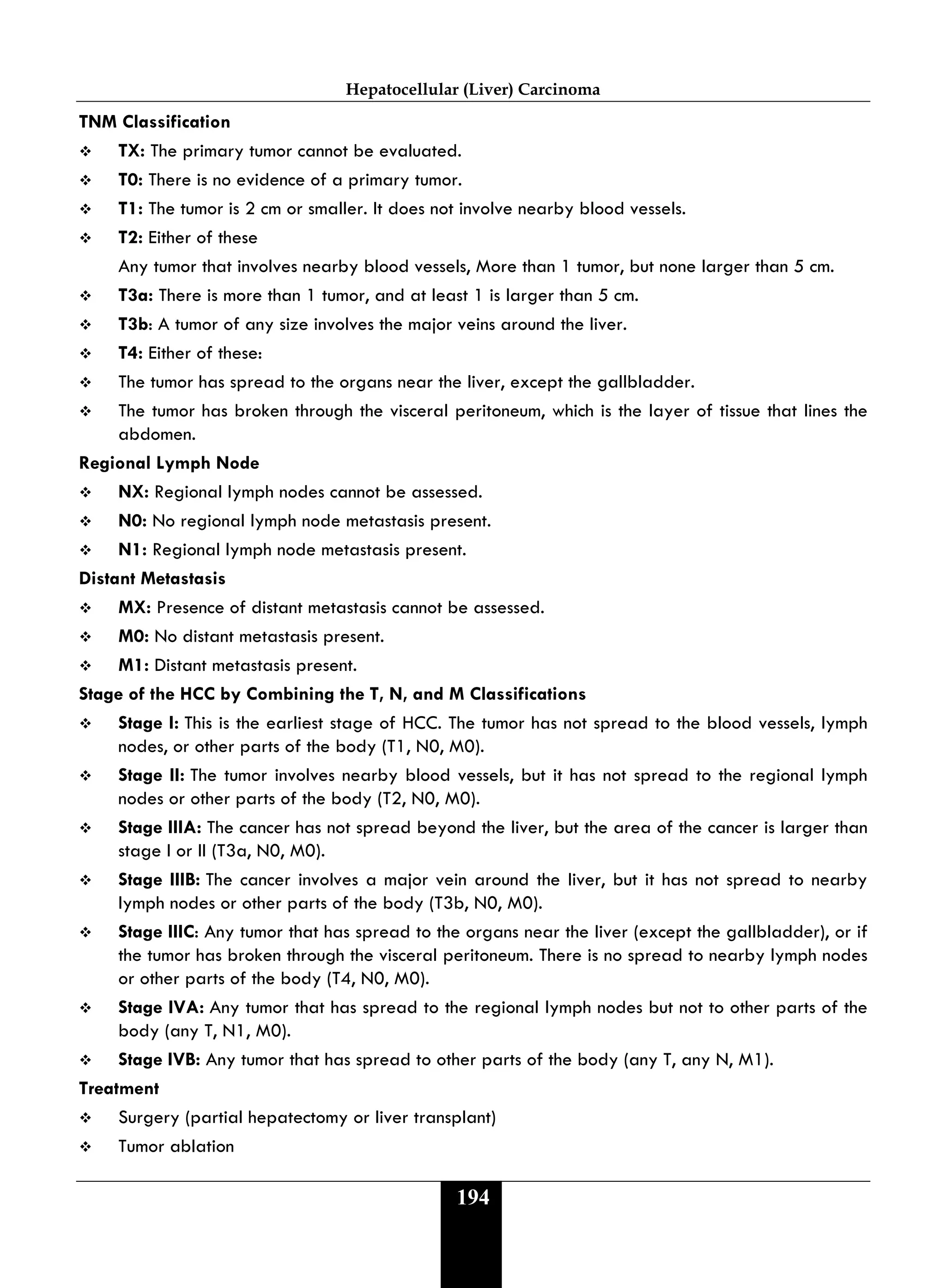 Hepatocellular (Liver) Carcinoma
194
TNM Classification
 TX: The primary tumor cannot be evaluated.
 T0: There is no evidence of a primary tumor.
 T1: The tumor is 2 cm or smaller. It does not involve nearby blood vessels.
 T2: Either of these
Any tumor that involves nearby blood vessels, More than 1 tumor, but none larger than 5 cm.
 T3a: There is more than 1 tumor, and at least 1 is larger than 5 cm.
 T3b: A tumor of any size involves the major veins around the liver.
 T4: Either of these:
 The tumor has spread to the organs near the liver, except the gallbladder.
 The tumor has broken through the visceral peritoneum, which is the layer of tissue that lines the
abdomen.
Regional Lymph Node
 NX: Regional lymph nodes cannot be assessed.
 N0: No regional lymph node metastasis present.
 N1: Regional lymph node metastasis present.
Distant Metastasis
 MX: Presence of distant metastasis cannot be assessed.
 M0: No distant metastasis present.
 M1: Distant metastasis present.
Stage of the HCC by Combining the T, N, and M Classifications
 Stage I: This is the earliest stage of HCC. The tumor has not spread to the blood vessels, lymph
nodes, or other parts of the body (T1, N0, M0).
 Stage II: The tumor involves nearby blood vessels, but it has not spread to the regional lymph
nodes or other parts of the body (T2, N0, M0).
 Stage IIIA: The cancer has not spread beyond the liver, but the area of the cancer is larger than
stage I or II (T3a, N0, M0).
 Stage IIIB: The cancer involves a major vein around the liver, but it has not spread to nearby
lymph nodes or other parts of the body (T3b, N0, M0).
 Stage IIIC: Any tumor that has spread to the organs near the liver (except the gallbladder), or if
the tumor has broken through the visceral peritoneum. There is no spread to nearby lymph nodes
or other parts of the body (T4, N0, M0).
 Stage IVA: Any tumor that has spread to the regional lymph nodes but not to other parts of the
body (any T, N1, M0).
 Stage IVB: Any tumor that has spread to other parts of the body (any T, any N, M1).
Treatment
 Surgery (partial hepatectomy or liver transplant)
 Tumor ablation
 