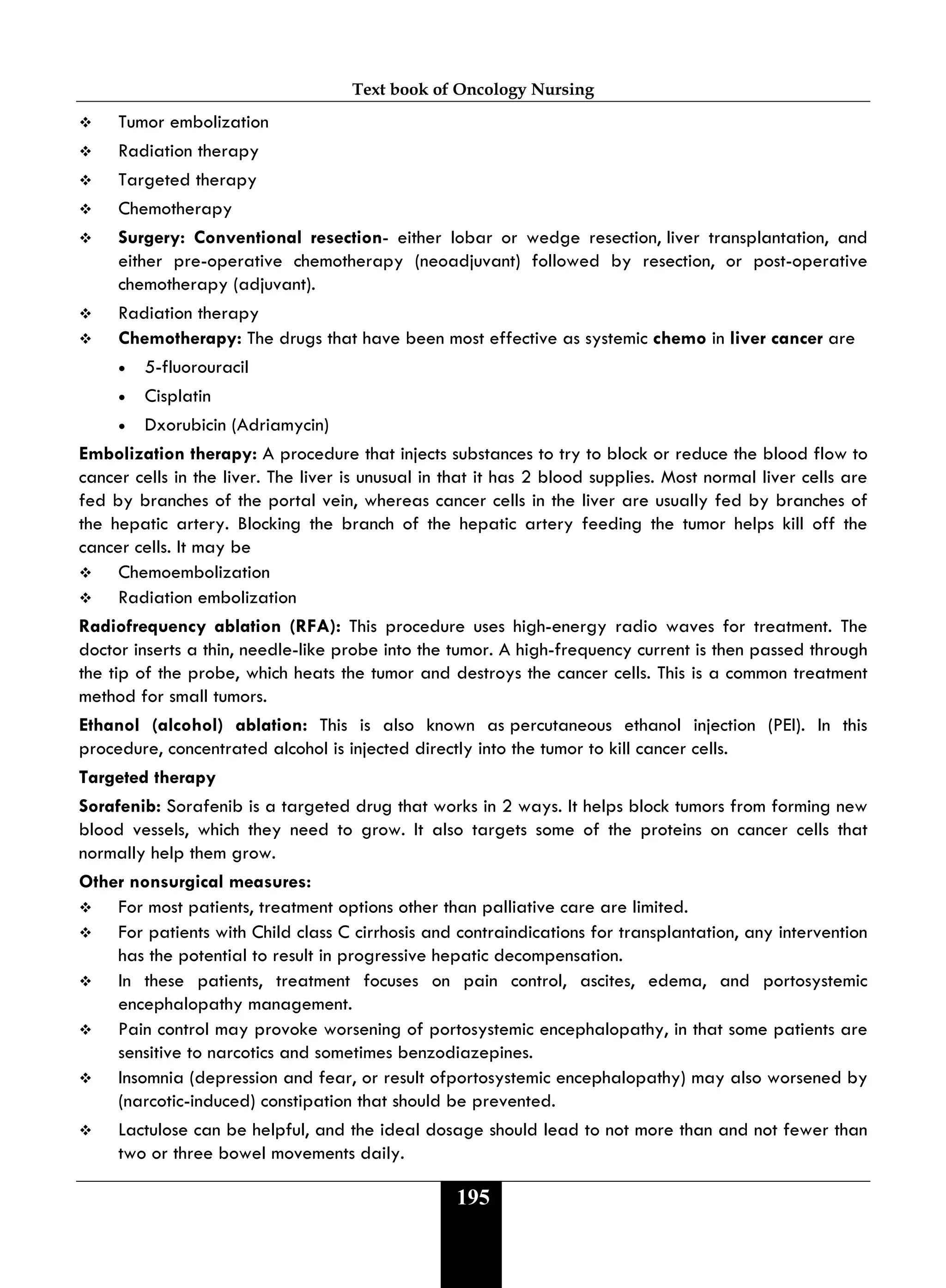 Text book of Oncology Nursing
195
 Tumor embolization
 Radiation therapy
 Targeted therapy
 Chemotherapy
 Surgery: Conventional resection- either lobar or wedge resection, liver transplantation, and
either pre-operative chemotherapy (neoadjuvant) followed by resection, or post-operative
chemotherapy (adjuvant).
 Radiation therapy
 Chemotherapy: The drugs that have been most effective as systemic chemo in liver cancer are
• 5-fluorouracil
• Cisplatin
• Dxorubicin (Adriamycin)
Embolization therapy: A procedure that injects substances to try to block or reduce the blood flow to
cancer cells in the liver. The liver is unusual in that it has 2 blood supplies. Most normal liver cells are
fed by branches of the portal vein, whereas cancer cells in the liver are usually fed by branches of
the hepatic artery. Blocking the branch of the hepatic artery feeding the tumor helps kill off the
cancer cells. It may be
 Chemoembolization
 Radiation embolization
Radiofrequency ablation (RFA): This procedure uses high-energy radio waves for treatment. The
doctor inserts a thin, needle-like probe into the tumor. A high-frequency current is then passed through
the tip of the probe, which heats the tumor and destroys the cancer cells. This is a common treatment
method for small tumors.
Ethanol (alcohol) ablation: This is also known as percutaneous ethanol injection (PEI). In this
procedure, concentrated alcohol is injected directly into the tumor to kill cancer cells.
Targeted therapy
Sorafenib: Sorafenib is a targeted drug that works in 2 ways. It helps block tumors from forming new
blood vessels, which they need to grow. It also targets some of the proteins on cancer cells that
normally help them grow.
Other nonsurgical measures:
 For most patients, treatment options other than palliative care are limited.
 For patients with Child class C cirrhosis and contraindications for transplantation, any intervention
has the potential to result in progressive hepatic decompensation.
 In these patients, treatment focuses on pain control, ascites, edema, and portosystemic
encephalopathy management.
 Pain control may provoke worsening of portosystemic encephalopathy, in that some patients are
sensitive to narcotics and sometimes benzodiazepines.
 Insomnia (depression and fear, or result ofportosystemic encephalopathy) may also worsened by
(narcotic-induced) constipation that should be prevented.
 Lactulose can be helpful, and the ideal dosage should lead to not more than and not fewer than
two or three bowel movements daily.
 