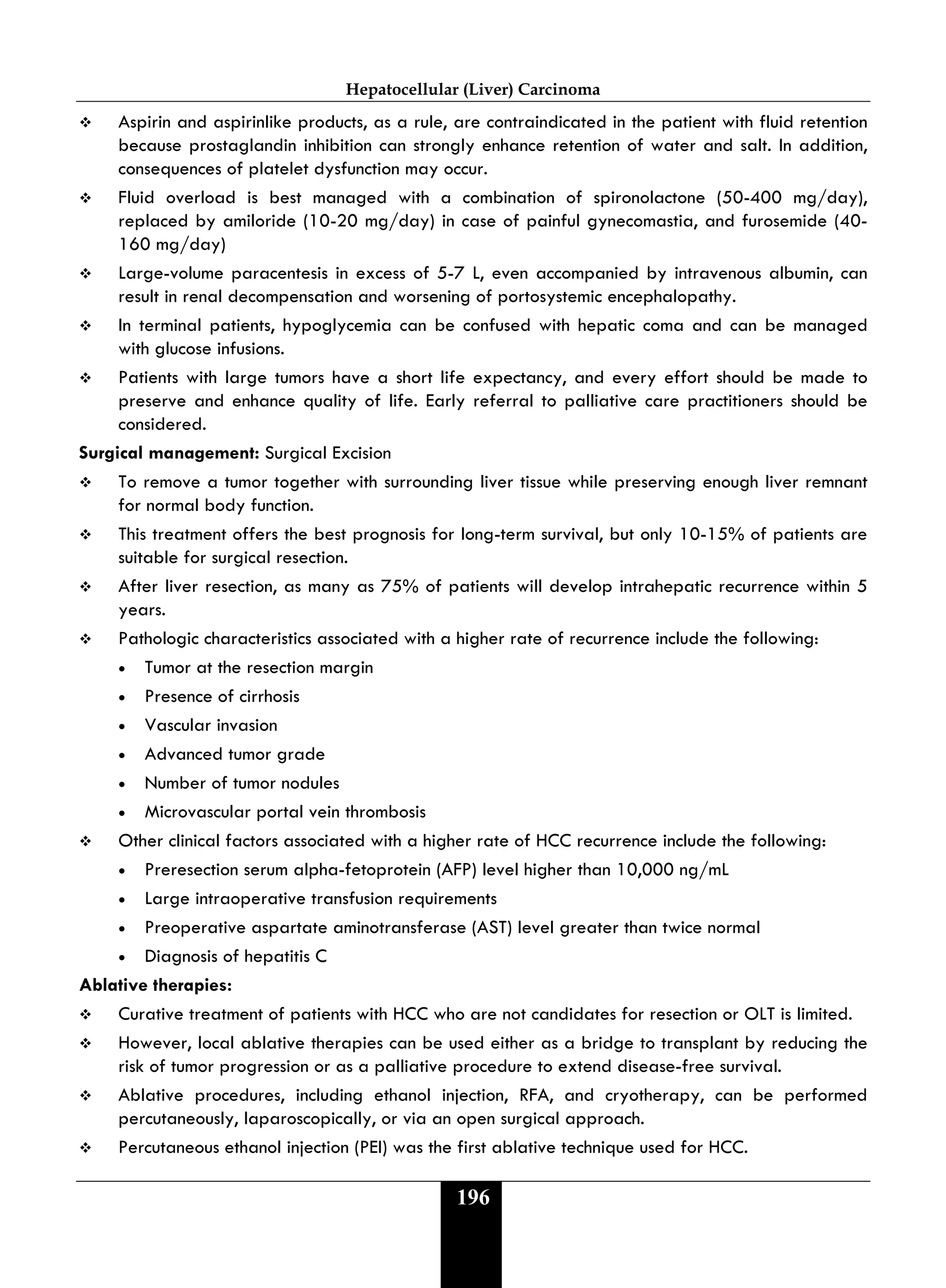 Hepatocellular (Liver) Carcinoma
196
 Aspirin and aspirinlike products, as a rule, are contraindicated in the patient with fluid retention
because prostaglandin inhibition can strongly enhance retention of water and salt. In addition,
consequences of platelet dysfunction may occur.
 Fluid overload is best managed with a combination of spironolactone (50-400 mg/day),
replaced by amiloride (10-20 mg/day) in case of painful gynecomastia, and furosemide (40-
160 mg/day)
 Large-volume paracentesis in excess of 5-7 L, even accompanied by intravenous albumin, can
result in renal decompensation and worsening of portosystemic encephalopathy.
 In terminal patients, hypoglycemia can be confused with hepatic coma and can be managed
with glucose infusions.
 Patients with large tumors have a short life expectancy, and every effort should be made to
preserve and enhance quality of life. Early referral to palliative care practitioners should be
considered.
Surgical management: Surgical Excision
 To remove a tumor together with surrounding liver tissue while preserving enough liver remnant
for normal body function.
 This treatment offers the best prognosis for long-term survival, but only 10-15% of patients are
suitable for surgical resection.
 After liver resection, as many as 75% of patients will develop intrahepatic recurrence within 5
years.
 Pathologic characteristics associated with a higher rate of recurrence include the following:
• Tumor at the resection margin
• Presence of cirrhosis
• Vascular invasion
• Advanced tumor grade
• Number of tumor nodules
• Microvascular portal vein thrombosis
 Other clinical factors associated with a higher rate of HCC recurrence include the following:
• Preresection serum alpha-fetoprotein (AFP) level higher than 10,000 ng/mL
• Large intraoperative transfusion requirements
• Preoperative aspartate aminotransferase (AST) level greater than twice normal
• Diagnosis of hepatitis C
Ablative therapies:
 Curative treatment of patients with HCC who are not candidates for resection or OLT is limited.
 However, local ablative therapies can be used either as a bridge to transplant by reducing the
risk of tumor progression or as a palliative procedure to extend disease-free survival.
 Ablative procedures, including ethanol injection, RFA, and cryotherapy, can be performed
percutaneously, laparoscopically, or via an open surgical approach.
 Percutaneous ethanol injection (PEI) was the first ablative technique used for HCC.
 