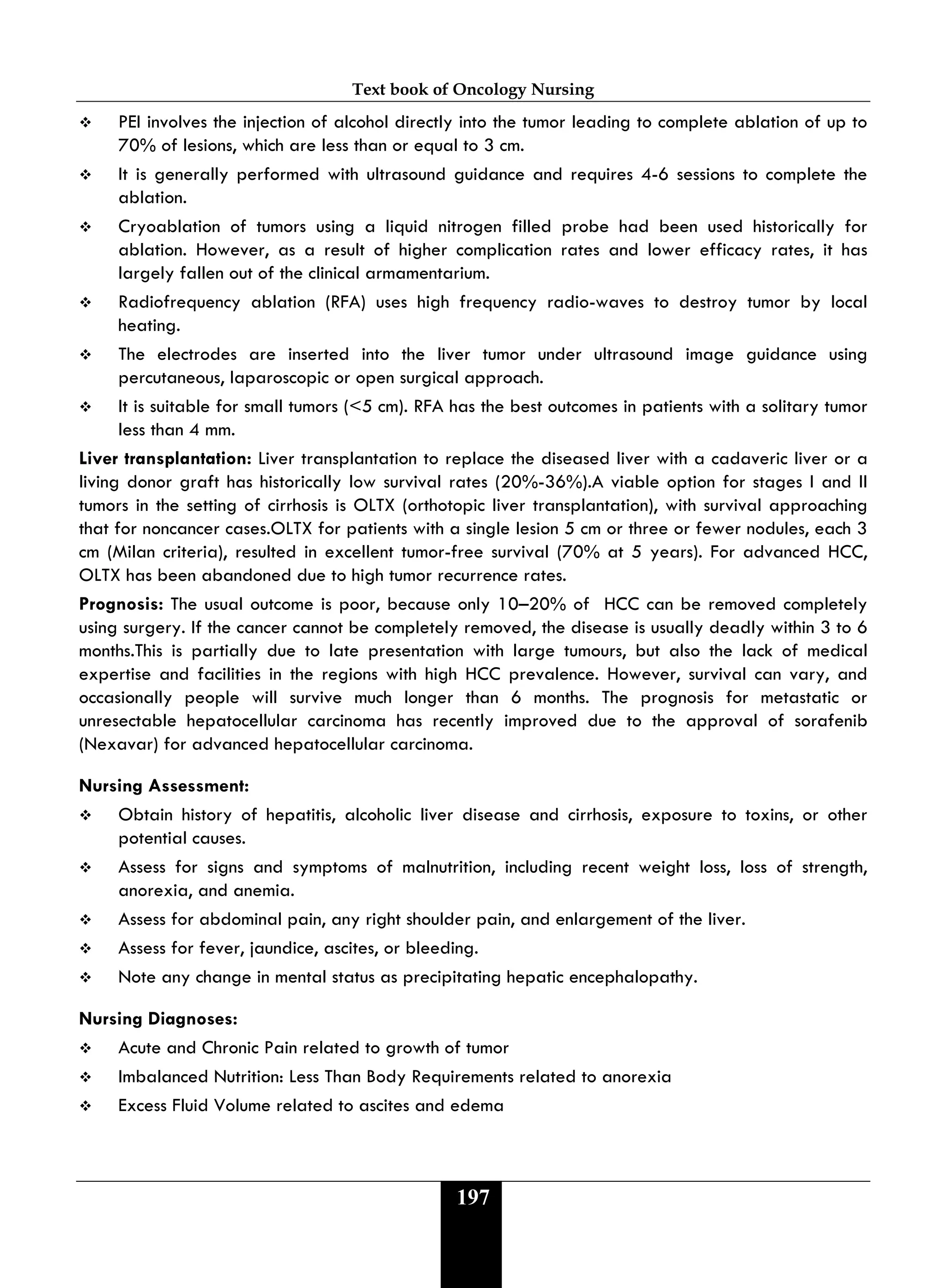 Text book of Oncology Nursing
197
 PEI involves the injection of alcohol directly into the tumor leading to complete ablation of up to
70% of lesions, which are less than or equal to 3 cm.
 It is generally performed with ultrasound guidance and requires 4-6 sessions to complete the
ablation.
 Cryoablation of tumors using a liquid nitrogen filled probe had been used historically for
ablation. However, as a result of higher complication rates and lower efficacy rates, it has
largely fallen out of the clinical armamentarium.
 Radiofrequency ablation (RFA) uses high frequency radio-waves to destroy tumor by local
heating.
 The electrodes are inserted into the liver tumor under ultrasound image guidance using
percutaneous, laparoscopic or open surgical approach.
 It is suitable for small tumors (<5 cm). RFA has the best outcomes in patients with a solitary tumor
less than 4 mm.
Liver transplantation: Liver transplantation to replace the diseased liver with a cadaveric liver or a
living donor graft has historically low survival rates (20%-36%).A viable option for stages I and II
tumors in the setting of cirrhosis is OLTX (orthotopic liver transplantation), with survival approaching
that for noncancer cases.OLTX for patients with a single lesion 5 cm or three or fewer nodules, each 3
cm (Milan criteria), resulted in excellent tumor-free survival (70% at 5 years). For advanced HCC,
OLTX has been abandoned due to high tumor recurrence rates.
Prognosis: The usual outcome is poor, because only 10–20% of HCC can be removed completely
using surgery. If the cancer cannot be completely removed, the disease is usually deadly within 3 to 6
months.This is partially due to late presentation with large tumours, but also the lack of medical
expertise and facilities in the regions with high HCC prevalence. However, survival can vary, and
occasionally people will survive much longer than 6 months. The prognosis for metastatic or
unresectable hepatocellular carcinoma has recently improved due to the approval of sorafenib
(Nexavar) for advanced hepatocellular carcinoma.
Nursing Assessment:
 Obtain history of hepatitis, alcoholic liver disease and cirrhosis, exposure to toxins, or other
potential causes.
 Assess for signs and symptoms of malnutrition, including recent weight loss, loss of strength,
anorexia, and anemia.
 Assess for abdominal pain, any right shoulder pain, and enlargement of the liver.
 Assess for fever, jaundice, ascites, or bleeding.
 Note any change in mental status as precipitating hepatic encephalopathy.
Nursing Diagnoses:
 Acute and Chronic Pain related to growth of tumor
 Imbalanced Nutrition: Less Than Body Requirements related to anorexia
 Excess Fluid Volume related to ascites and edema
 
