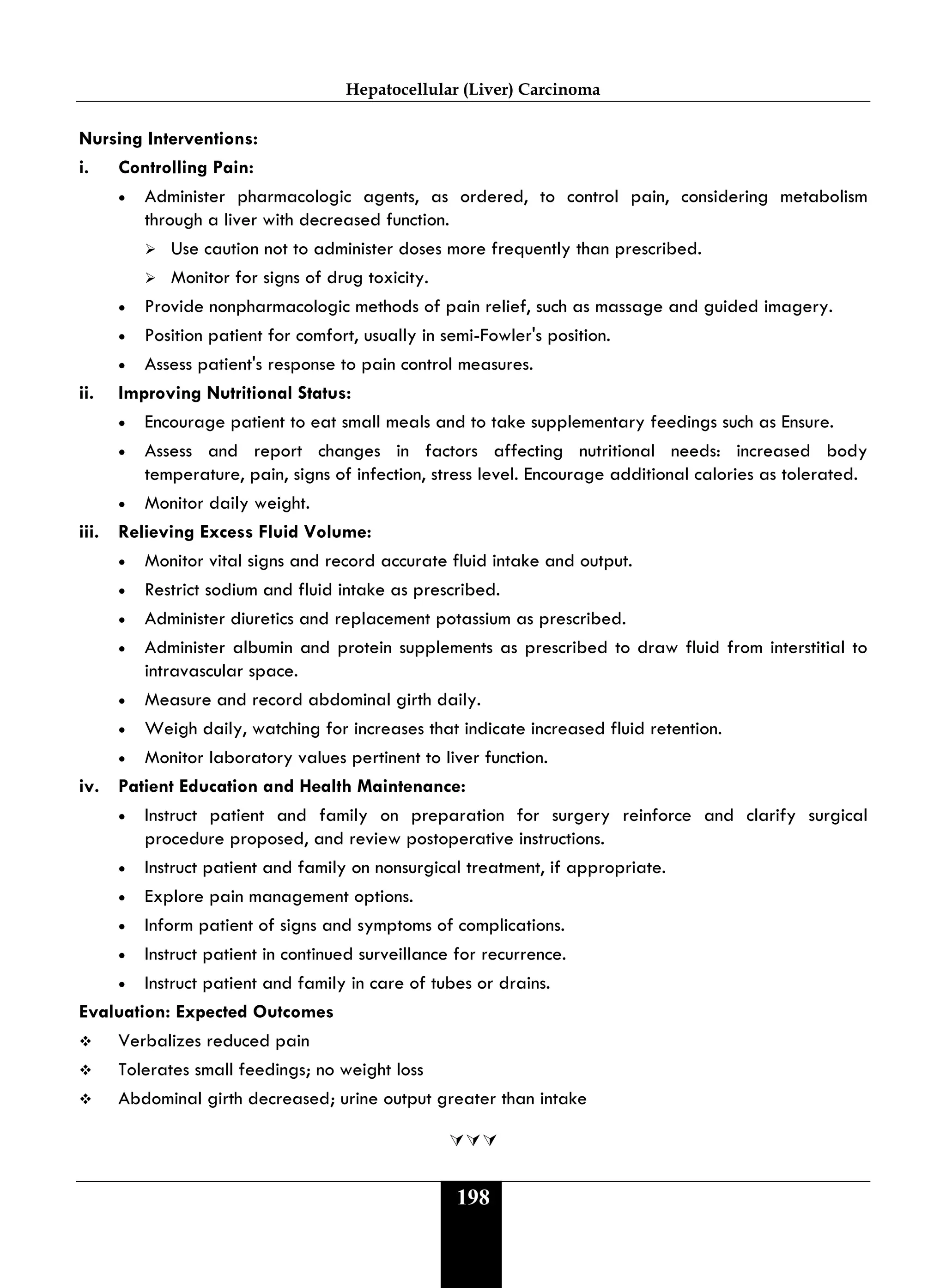 Hepatocellular (Liver) Carcinoma
198
Nursing Interventions:
i. Controlling Pain:
• Administer pharmacologic agents, as ordered, to control pain, considering metabolism
through a liver with decreased function.
 Use caution not to administer doses more frequently than prescribed.
 Monitor for signs of drug toxicity.
• Provide nonpharmacologic methods of pain relief, such as massage and guided imagery.
• Position patient for comfort, usually in semi-Fowler's position.
• Assess patient's response to pain control measures.
ii. Improving Nutritional Status:
• Encourage patient to eat small meals and to take supplementary feedings such as Ensure.
• Assess and report changes in factors affecting nutritional needs: increased body
temperature, pain, signs of infection, stress level. Encourage additional calories as tolerated.
• Monitor daily weight.
iii. Relieving Excess Fluid Volume:
• Monitor vital signs and record accurate fluid intake and output.
• Restrict sodium and fluid intake as prescribed.
• Administer diuretics and replacement potassium as prescribed.
• Administer albumin and protein supplements as prescribed to draw fluid from interstitial to
intravascular space.
• Measure and record abdominal girth daily.
• Weigh daily, watching for increases that indicate increased fluid retention.
• Monitor laboratory values pertinent to liver function.
iv. Patient Education and Health Maintenance:
• Instruct patient and family on preparation for surgery reinforce and clarify surgical
procedure proposed, and review postoperative instructions.
• Instruct patient and family on nonsurgical treatment, if appropriate.
• Explore pain management options.
• Inform patient of signs and symptoms of complications.
• Instruct patient in continued surveillance for recurrence.
• Instruct patient and family in care of tubes or drains.
Evaluation: Expected Outcomes
 Verbalizes reduced pain
 Tolerates small feedings; no weight loss
 Abdominal girth decreased; urine output greater than intake

 