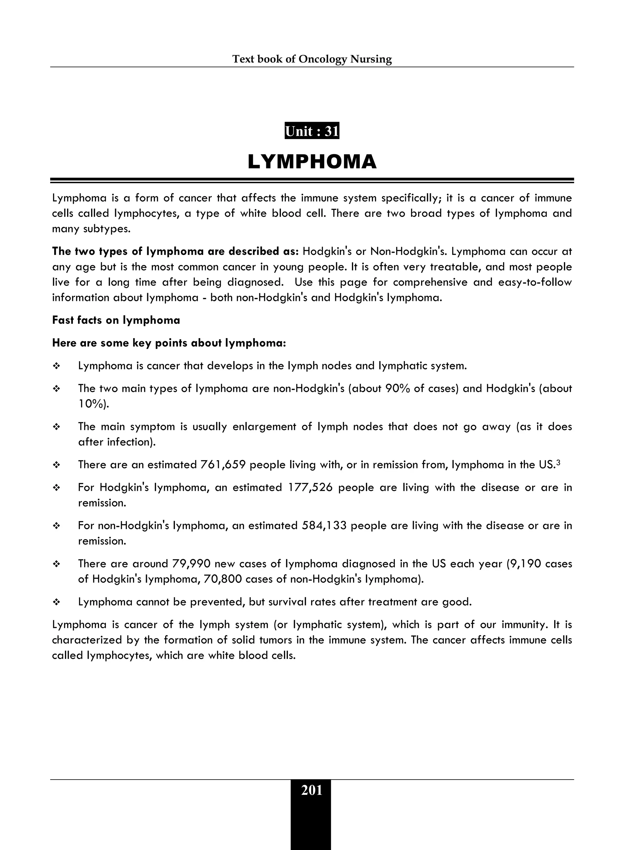 Text book of Oncology Nursing
201
Unit : 31
LYMPHOMA
Lymphoma is a form of cancer that affects the immune system specifically; it is a cancer of immune
cells called lymphocytes, a type of white blood cell. There are two broad types of lymphoma and
many subtypes.
The two types of lymphoma are described as: Hodgkin's or Non-Hodgkin's. Lymphoma can occur at
any age but is the most common cancer in young people. It is often very treatable, and most people
live for a long time after being diagnosed. Use this page for comprehensive and easy-to-follow
information about lymphoma - both non-Hodgkin's and Hodgkin's lymphoma.
Fast facts on lymphoma
Here are some key points about lymphoma:
 Lymphoma is cancer that develops in the lymph nodes and lymphatic system.
 The two main types of lymphoma are non-Hodgkin's (about 90% of cases) and Hodgkin's (about
10%).
 The main symptom is usually enlargement of lymph nodes that does not go away (as it does
after infection).
 There are an estimated 761,659 people living with, or in remission from, lymphoma in the US.3
 For Hodgkin's lymphoma, an estimated 177,526 people are living with the disease or are in
remission.
 For non-Hodgkin's lymphoma, an estimated 584,133 people are living with the disease or are in
remission.
 There are around 79,990 new cases of lymphoma diagnosed in the US each year (9,190 cases
of Hodgkin's lymphoma, 70,800 cases of non-Hodgkin's lymphoma).
 Lymphoma cannot be prevented, but survival rates after treatment are good.
Lymphoma is cancer of the lymph system (or lymphatic system), which is part of our immunity. It is
characterized by the formation of solid tumors in the immune system. The cancer affects immune cells
called lymphocytes, which are white blood cells.
 