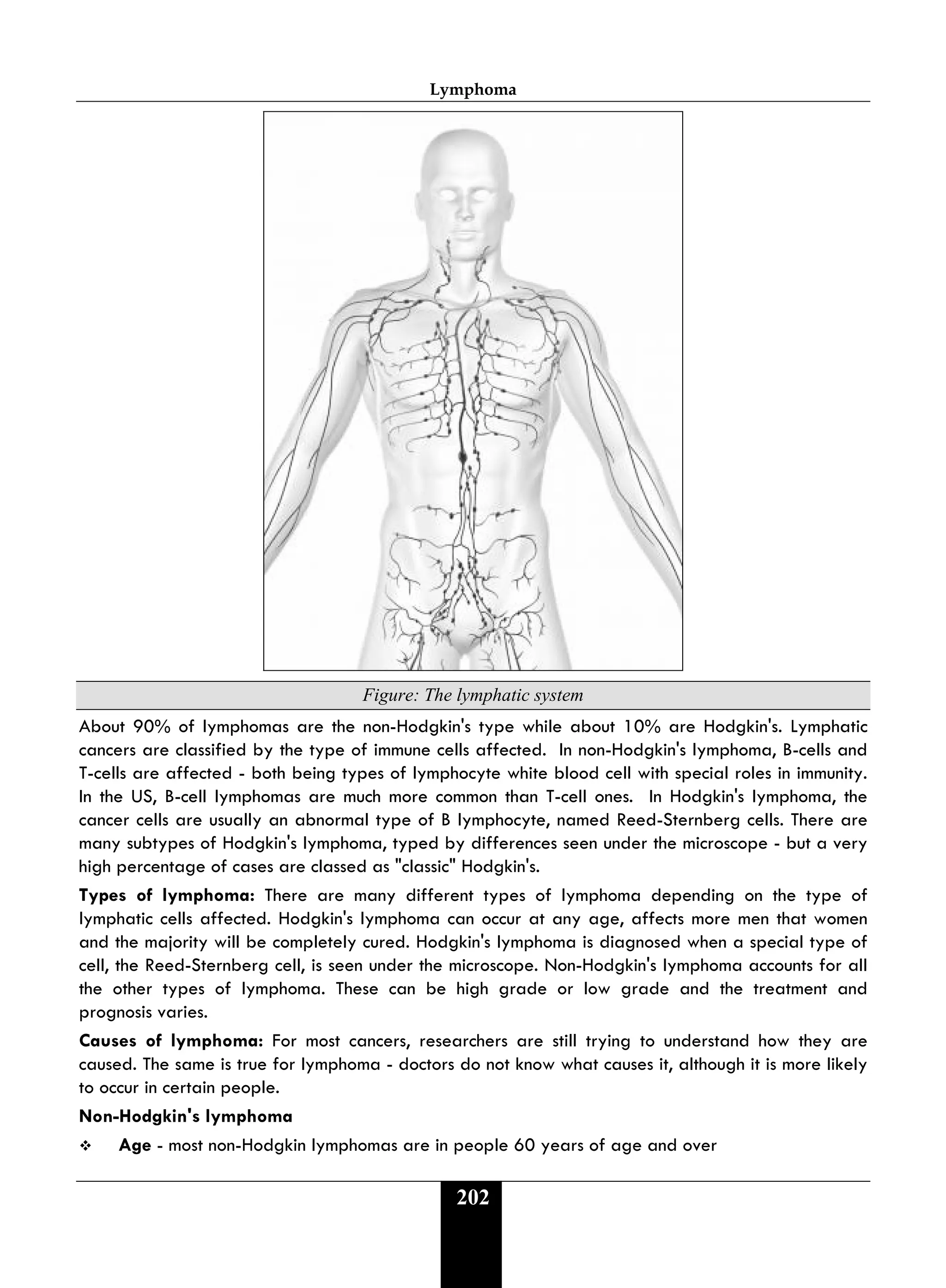 Lymphoma
202
Figure: The lymphatic system
About 90% of lymphomas are the non-Hodgkin's type while about 10% are Hodgkin's. Lymphatic
cancers are classified by the type of immune cells affected. In non-Hodgkin's lymphoma, B-cells and
T-cells are affected - both being types of lymphocyte white blood cell with special roles in immunity.
In the US, B-cell lymphomas are much more common than T-cell ones. In Hodgkin's lymphoma, the
cancer cells are usually an abnormal type of B lymphocyte, named Reed-Sternberg cells. There are
many subtypes of Hodgkin's lymphoma, typed by differences seen under the microscope - but a very
high percentage of cases are classed as "classic" Hodgkin's.
Types of lymphoma: There are many different types of lymphoma depending on the type of
lymphatic cells affected. Hodgkin's lymphoma can occur at any age, affects more men that women
and the majority will be completely cured. Hodgkin's lymphoma is diagnosed when a special type of
cell, the Reed-Sternberg cell, is seen under the microscope. Non-Hodgkin's lymphoma accounts for all
the other types of lymphoma. These can be high grade or low grade and the treatment and
prognosis varies.
Causes of lymphoma: For most cancers, researchers are still trying to understand how they are
caused. The same is true for lymphoma - doctors do not know what causes it, although it is more likely
to occur in certain people.
Non-Hodgkin's lymphoma
 Age - most non-Hodgkin lymphomas are in people 60 years of age and over
 