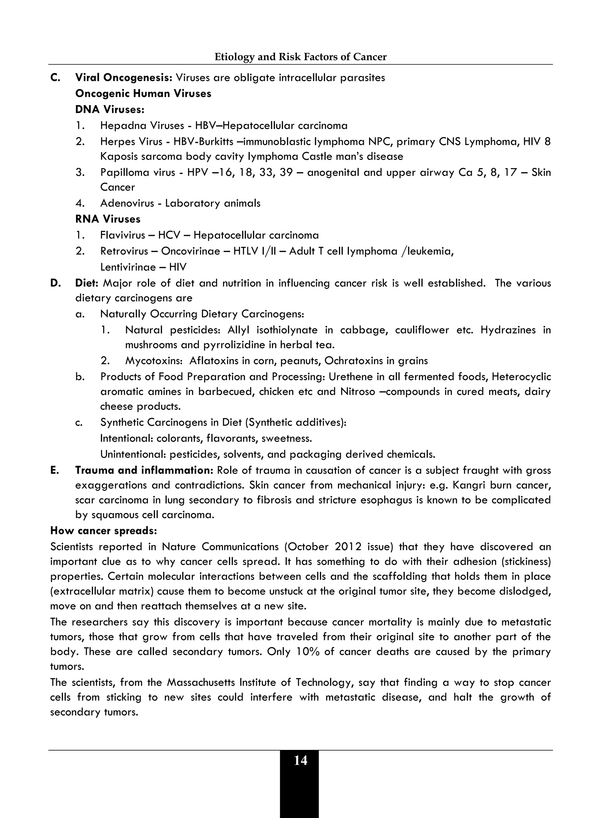 Etiology and Risk Factors of Cancer
14
C. Viral Oncogenesis: Viruses are obligate intracellular parasites
Oncogenic Human Viruses
DNA Viruses:
1. Hepadna Viruses - HBV–Hepatocellular carcinoma
2. Herpes Virus - HBV-Burkitts –immunoblastic lymphoma NPC, primary CNS Lymphoma, HIV 8
Kaposis sarcoma body cavity lymphoma Castle man’s disease
3. Papilloma virus - HPV –16, 18, 33, 39 – anogenital and upper airway Ca 5, 8, 17 – Skin
Cancer
4. Adenovirus - Laboratory animals
RNA Viruses
1. Flavivirus – HCV – Hepatocellular carcinoma
2. Retrovirus – Oncovirinae – HTLV I/II – Adult T cell lymphoma /leukemia,
Lentivirinae – HIV
D. Diet: Major role of diet and nutrition in influencing cancer risk is well established. The various
dietary carcinogens are
a. Naturally Occurring Dietary Carcinogens:
1. Natural pesticides: Allyl isothiolynate in cabbage, cauliflower etc. Hydrazines in
mushrooms and pyrrolizidine in herbal tea.
2. Mycotoxins: Aflatoxins in corn, peanuts, Ochratoxins in grains
b. Products of Food Preparation and Processing: Urethene in all fermented foods, Heterocyclic
aromatic amines in barbecued, chicken etc and Nitroso –compounds in cured meats, dairy
cheese products.
c. Synthetic Carcinogens in Diet (Synthetic additives):
Intentional: colorants, flavorants, sweetness.
Unintentional: pesticides, solvents, and packaging derived chemicals.
E. Trauma and inflammation: Role of trauma in causation of cancer is a subject fraught with gross
exaggerations and contradictions. Skin cancer from mechanical injury: e.g. Kangri burn cancer,
scar carcinoma in lung secondary to fibrosis and stricture esophagus is known to be complicated
by squamous cell carcinoma.
How cancer spreads:
Scientists reported in Nature Communications (October 2012 issue) that they have discovered an
important clue as to why cancer cells spread. It has something to do with their adhesion (stickiness)
properties. Certain molecular interactions between cells and the scaffolding that holds them in place
(extracellular matrix) cause them to become unstuck at the original tumor site, they become dislodged,
move on and then reattach themselves at a new site.
The researchers say this discovery is important because cancer mortality is mainly due to metastatic
tumors, those that grow from cells that have traveled from their original site to another part of the
body. These are called secondary tumors. Only 10% of cancer deaths are caused by the primary
tumors.
The scientists, from the Massachusetts Institute of Technology, say that finding a way to stop cancer
cells from sticking to new sites could interfere with metastatic disease, and halt the growth of
secondary tumors.
 