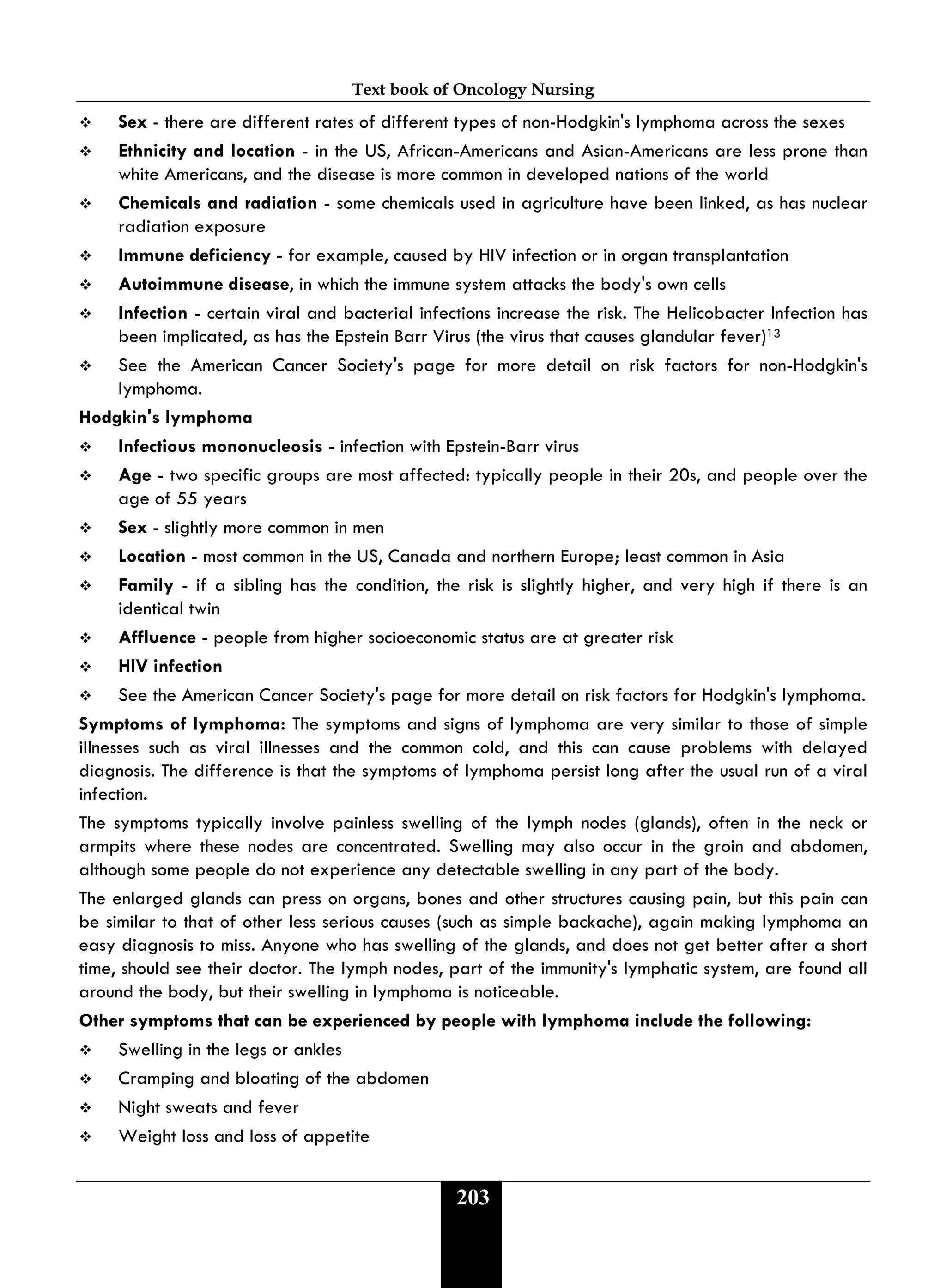 Text book of Oncology Nursing
203
 Sex - there are different rates of different types of non-Hodgkin's lymphoma across the sexes
 Ethnicity and location - in the US, African-Americans and Asian-Americans are less prone than
white Americans, and the disease is more common in developed nations of the world
 Chemicals and radiation - some chemicals used in agriculture have been linked, as has nuclear
radiation exposure
 Immune deficiency - for example, caused by HIV infection or in organ transplantation
 Autoimmune disease, in which the immune system attacks the body's own cells
 Infection - certain viral and bacterial infections increase the risk. The Helicobacter Infection has
been implicated, as has the Epstein Barr Virus (the virus that causes glandular fever)13
 See the American Cancer Society's page for more detail on risk factors for non-Hodgkin's
lymphoma.
Hodgkin's lymphoma
 Infectious mononucleosis - infection with Epstein-Barr virus
 Age - two specific groups are most affected: typically people in their 20s, and people over the
age of 55 years
 Sex - slightly more common in men
 Location - most common in the US, Canada and northern Europe; least common in Asia
 Family - if a sibling has the condition, the risk is slightly higher, and very high if there is an
identical twin
 Affluence - people from higher socioeconomic status are at greater risk
 HIV infection
 See the American Cancer Society's page for more detail on risk factors for Hodgkin's lymphoma.
Symptoms of lymphoma: The symptoms and signs of lymphoma are very similar to those of simple
illnesses such as viral illnesses and the common cold, and this can cause problems with delayed
diagnosis. The difference is that the symptoms of lymphoma persist long after the usual run of a viral
infection.
The symptoms typically involve painless swelling of the lymph nodes (glands), often in the neck or
armpits where these nodes are concentrated. Swelling may also occur in the groin and abdomen,
although some people do not experience any detectable swelling in any part of the body.
The enlarged glands can press on organs, bones and other structures causing pain, but this pain can
be similar to that of other less serious causes (such as simple backache), again making lymphoma an
easy diagnosis to miss. Anyone who has swelling of the glands, and does not get better after a short
time, should see their doctor. The lymph nodes, part of the immunity's lymphatic system, are found all
around the body, but their swelling in lymphoma is noticeable.
Other symptoms that can be experienced by people with lymphoma include the following:
 Swelling in the legs or ankles
 Cramping and bloating of the abdomen
 Night sweats and fever
 Weight loss and loss of appetite
 