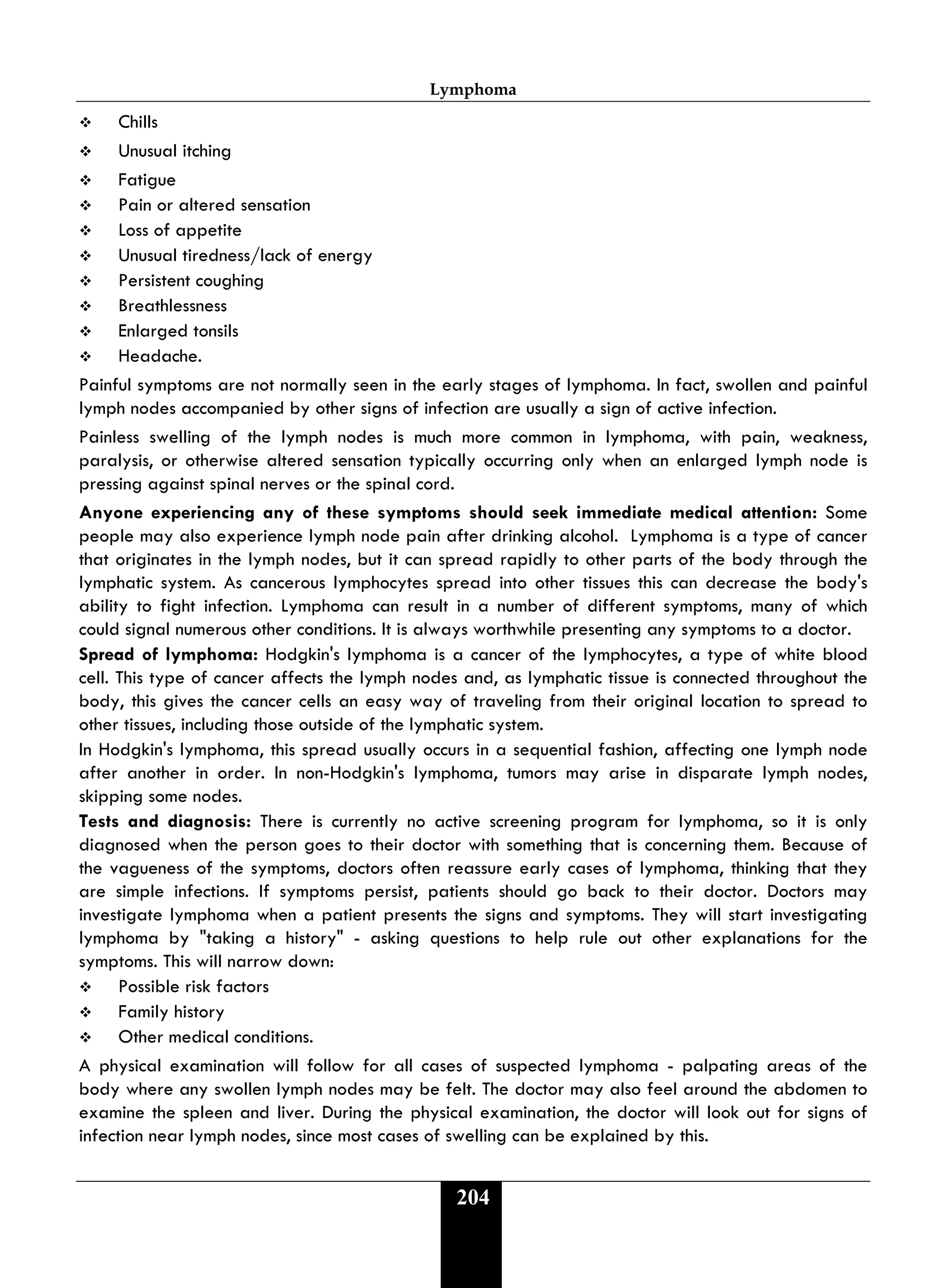 Lymphoma
204
 Chills
 Unusual itching
 Fatigue
 Pain or altered sensation
 Loss of appetite
 Unusual tiredness/lack of energy
 Persistent coughing
 Breathlessness
 Enlarged tonsils
 Headache.
Painful symptoms are not normally seen in the early stages of lymphoma. In fact, swollen and painful
lymph nodes accompanied by other signs of infection are usually a sign of active infection.
Painless swelling of the lymph nodes is much more common in lymphoma, with pain, weakness,
paralysis, or otherwise altered sensation typically occurring only when an enlarged lymph node is
pressing against spinal nerves or the spinal cord.
Anyone experiencing any of these symptoms should seek immediate medical attention: Some
people may also experience lymph node pain after drinking alcohol. Lymphoma is a type of cancer
that originates in the lymph nodes, but it can spread rapidly to other parts of the body through the
lymphatic system. As cancerous lymphocytes spread into other tissues this can decrease the body's
ability to fight infection. Lymphoma can result in a number of different symptoms, many of which
could signal numerous other conditions. It is always worthwhile presenting any symptoms to a doctor.
Spread of lymphoma: Hodgkin's lymphoma is a cancer of the lymphocytes, a type of white blood
cell. This type of cancer affects the lymph nodes and, as lymphatic tissue is connected throughout the
body, this gives the cancer cells an easy way of traveling from their original location to spread to
other tissues, including those outside of the lymphatic system.
In Hodgkin's lymphoma, this spread usually occurs in a sequential fashion, affecting one lymph node
after another in order. In non-Hodgkin's lymphoma, tumors may arise in disparate lymph nodes,
skipping some nodes.
Tests and diagnosis: There is currently no active screening program for lymphoma, so it is only
diagnosed when the person goes to their doctor with something that is concerning them. Because of
the vagueness of the symptoms, doctors often reassure early cases of lymphoma, thinking that they
are simple infections. If symptoms persist, patients should go back to their doctor. Doctors may
investigate lymphoma when a patient presents the signs and symptoms. They will start investigating
lymphoma by "taking a history" - asking questions to help rule out other explanations for the
symptoms. This will narrow down:
 Possible risk factors
 Family history
 Other medical conditions.
A physical examination will follow for all cases of suspected lymphoma - palpating areas of the
body where any swollen lymph nodes may be felt. The doctor may also feel around the abdomen to
examine the spleen and liver. During the physical examination, the doctor will look out for signs of
infection near lymph nodes, since most cases of swelling can be explained by this.
 