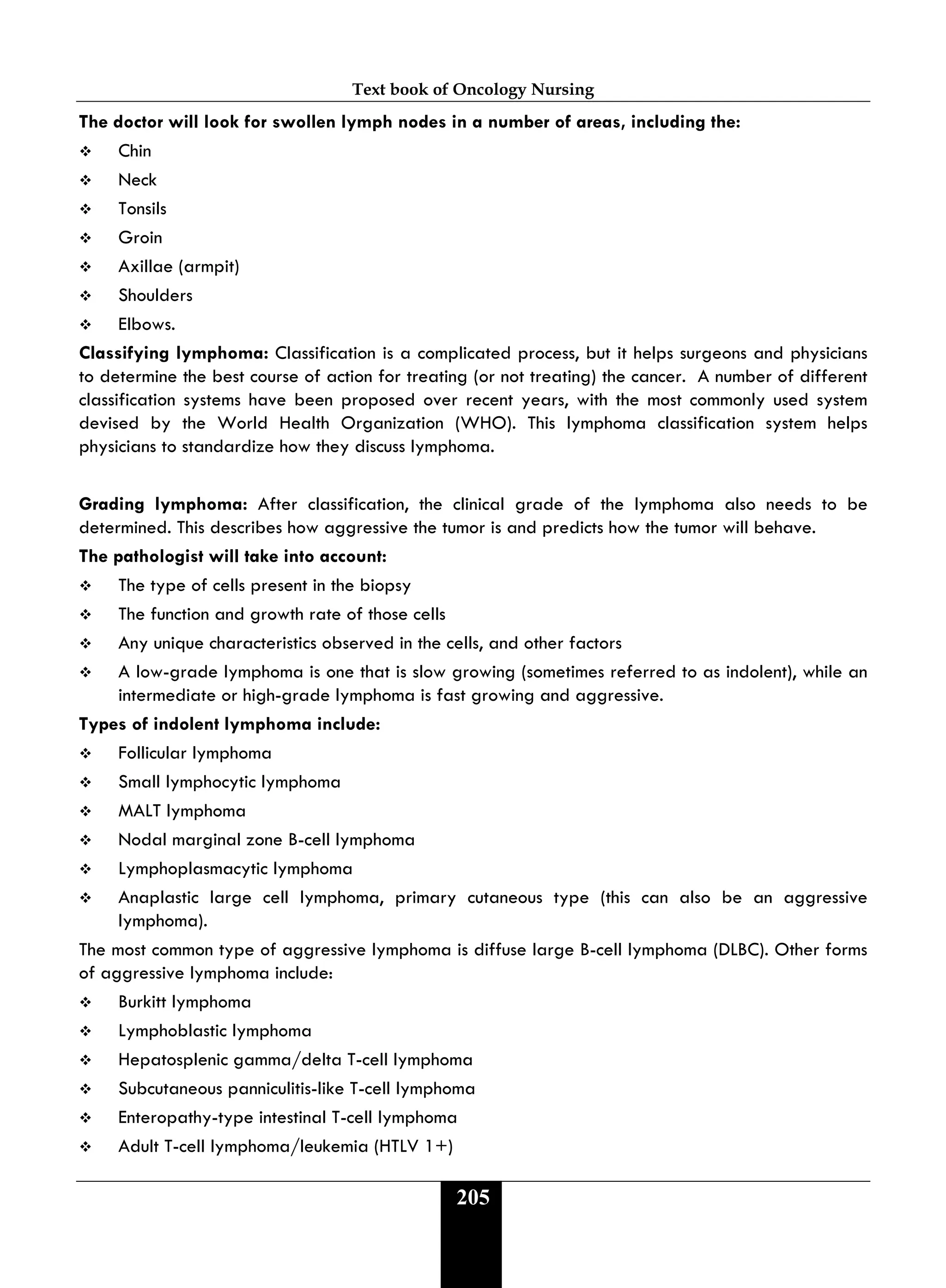 Text book of Oncology Nursing
205
The doctor will look for swollen lymph nodes in a number of areas, including the:
 Chin
 Neck
 Tonsils
 Groin
 Axillae (armpit)
 Shoulders
 Elbows.
Classifying lymphoma: Classification is a complicated process, but it helps surgeons and physicians
to determine the best course of action for treating (or not treating) the cancer. A number of different
classification systems have been proposed over recent years, with the most commonly used system
devised by the World Health Organization (WHO). This lymphoma classification system helps
physicians to standardize how they discuss lymphoma.
Grading lymphoma: After classification, the clinical grade of the lymphoma also needs to be
determined. This describes how aggressive the tumor is and predicts how the tumor will behave.
The pathologist will take into account:
 The type of cells present in the biopsy
 The function and growth rate of those cells
 Any unique characteristics observed in the cells, and other factors
 A low-grade lymphoma is one that is slow growing (sometimes referred to as indolent), while an
intermediate or high-grade lymphoma is fast growing and aggressive.
Types of indolent lymphoma include:
 Follicular lymphoma
 Small lymphocytic lymphoma
 MALT lymphoma
 Nodal marginal zone B-cell lymphoma
 Lymphoplasmacytic lymphoma
 Anaplastic large cell lymphoma, primary cutaneous type (this can also be an aggressive
lymphoma).
The most common type of aggressive lymphoma is diffuse large B-cell lymphoma (DLBC). Other forms
of aggressive lymphoma include:
 Burkitt lymphoma
 Lymphoblastic lymphoma
 Hepatosplenic gamma/delta T-cell lymphoma
 Subcutaneous panniculitis-like T-cell lymphoma
 Enteropathy-type intestinal T-cell lymphoma
 Adult T-cell lymphoma/leukemia (HTLV 1+)
 