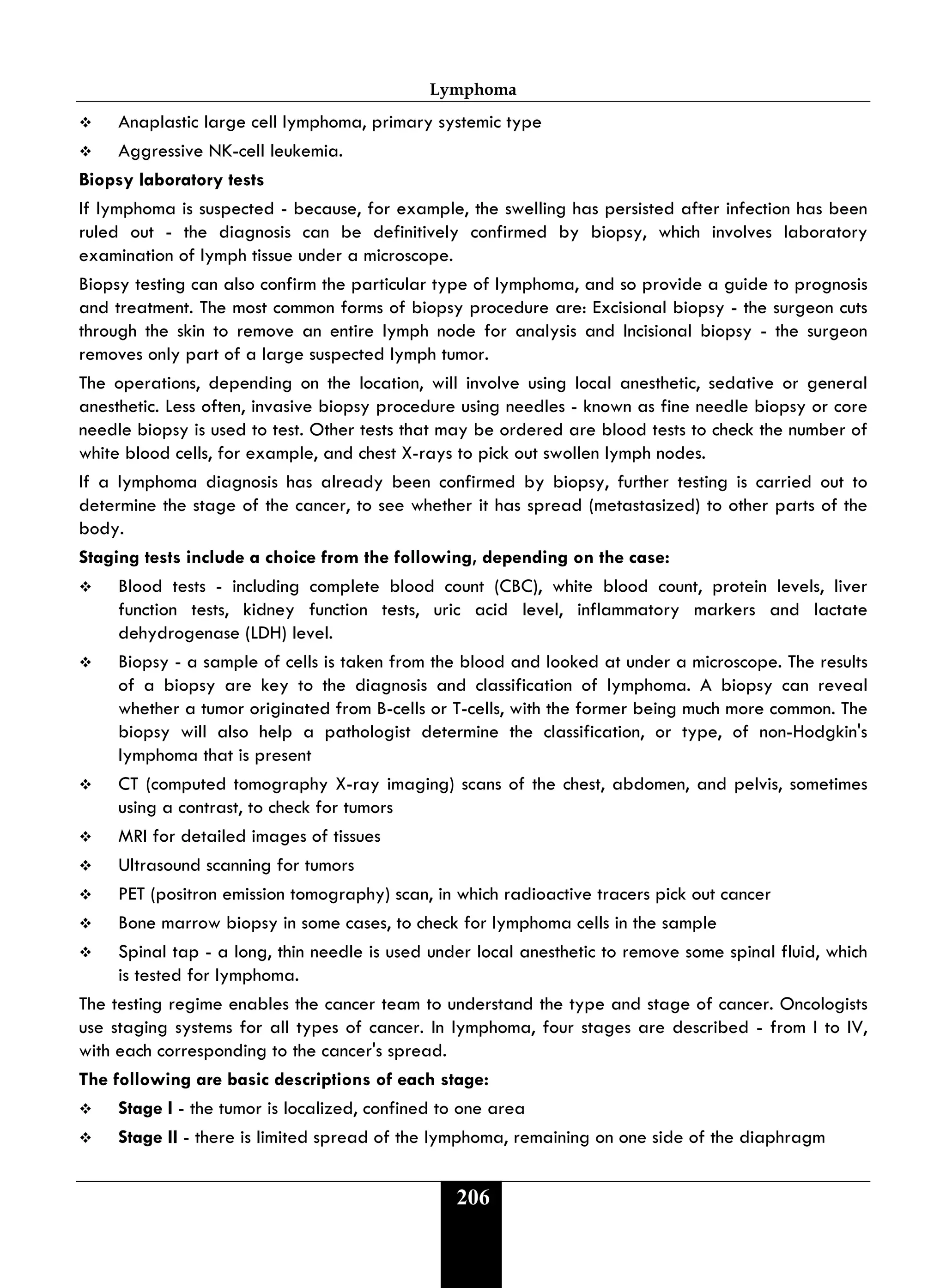 Lymphoma
206
 Anaplastic large cell lymphoma, primary systemic type
 Aggressive NK-cell leukemia.
Biopsy laboratory tests
If lymphoma is suspected - because, for example, the swelling has persisted after infection has been
ruled out - the diagnosis can be definitively confirmed by biopsy, which involves laboratory
examination of lymph tissue under a microscope.
Biopsy testing can also confirm the particular type of lymphoma, and so provide a guide to prognosis
and treatment. The most common forms of biopsy procedure are: Excisional biopsy - the surgeon cuts
through the skin to remove an entire lymph node for analysis and Incisional biopsy - the surgeon
removes only part of a large suspected lymph tumor.
The operations, depending on the location, will involve using local anesthetic, sedative or general
anesthetic. Less often, invasive biopsy procedure using needles - known as fine needle biopsy or core
needle biopsy is used to test. Other tests that may be ordered are blood tests to check the number of
white blood cells, for example, and chest X-rays to pick out swollen lymph nodes.
If a lymphoma diagnosis has already been confirmed by biopsy, further testing is carried out to
determine the stage of the cancer, to see whether it has spread (metastasized) to other parts of the
body.
Staging tests include a choice from the following, depending on the case:
 Blood tests - including complete blood count (CBC), white blood count, protein levels, liver
function tests, kidney function tests, uric acid level, inflammatory markers and lactate
dehydrogenase (LDH) level.
 Biopsy - a sample of cells is taken from the blood and looked at under a microscope. The results
of a biopsy are key to the diagnosis and classification of lymphoma. A biopsy can reveal
whether a tumor originated from B-cells or T-cells, with the former being much more common. The
biopsy will also help a pathologist determine the classification, or type, of non-Hodgkin's
lymphoma that is present
 CT (computed tomography X-ray imaging) scans of the chest, abdomen, and pelvis, sometimes
using a contrast, to check for tumors
 MRI for detailed images of tissues
 Ultrasound scanning for tumors
 PET (positron emission tomography) scan, in which radioactive tracers pick out cancer
 Bone marrow biopsy in some cases, to check for lymphoma cells in the sample
 Spinal tap - a long, thin needle is used under local anesthetic to remove some spinal fluid, which
is tested for lymphoma.
The testing regime enables the cancer team to understand the type and stage of cancer. Oncologists
use staging systems for all types of cancer. In lymphoma, four stages are described - from I to IV,
with each corresponding to the cancer's spread.
The following are basic descriptions of each stage:
 Stage I - the tumor is localized, confined to one area
 Stage II - there is limited spread of the lymphoma, remaining on one side of the diaphragm
 