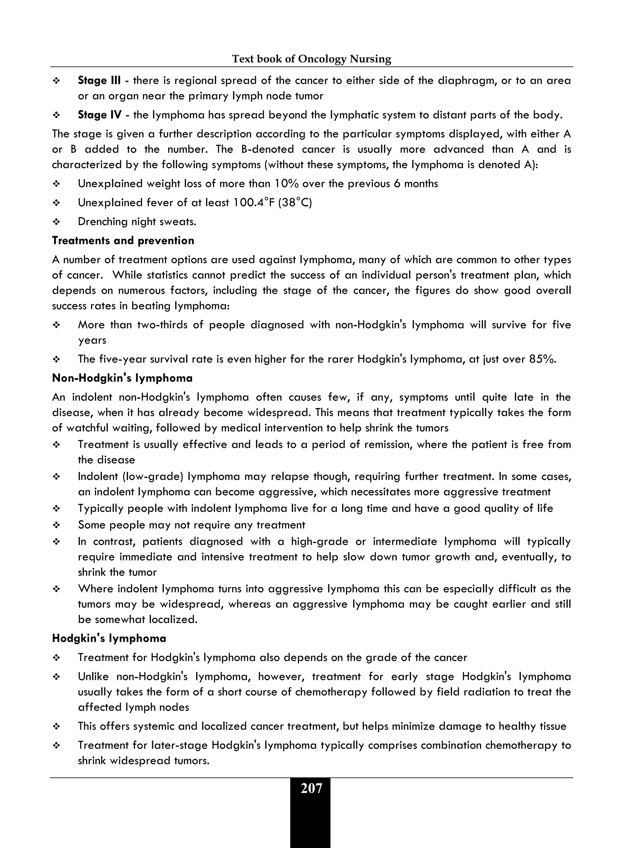 Text book of Oncology Nursing
207
 Stage III - there is regional spread of the cancer to either side of the diaphragm, or to an area
or an organ near the primary lymph node tumor
 Stage IV - the lymphoma has spread beyond the lymphatic system to distant parts of the body.
The stage is given a further description according to the particular symptoms displayed, with either A
or B added to the number. The B-denoted cancer is usually more advanced than A and is
characterized by the following symptoms (without these symptoms, the lymphoma is denoted A):
 Unexplained weight loss of more than 10% over the previous 6 months
 Unexplained fever of at least 100.4°F (38°C)
 Drenching night sweats.
Treatments and prevention
A number of treatment options are used against lymphoma, many of which are common to other types
of cancer. While statistics cannot predict the success of an individual person's treatment plan, which
depends on numerous factors, including the stage of the cancer, the figures do show good overall
success rates in beating lymphoma:
 More than two-thirds of people diagnosed with non-Hodgkin's lymphoma will survive for five
years
 The five-year survival rate is even higher for the rarer Hodgkin's lymphoma, at just over 85%.
Non-Hodgkin's lymphoma
An indolent non-Hodgkin's lymphoma often causes few, if any, symptoms until quite late in the
disease, when it has already become widespread. This means that treatment typically takes the form
of watchful waiting, followed by medical intervention to help shrink the tumors
 Treatment is usually effective and leads to a period of remission, where the patient is free from
the disease
 Indolent (low-grade) lymphoma may relapse though, requiring further treatment. In some cases,
an indolent lymphoma can become aggressive, which necessitates more aggressive treatment
 Typically people with indolent lymphoma live for a long time and have a good quality of life
 Some people may not require any treatment
 In contrast, patients diagnosed with a high-grade or intermediate lymphoma will typically
require immediate and intensive treatment to help slow down tumor growth and, eventually, to
shrink the tumor
 Where indolent lymphoma turns into aggressive lymphoma this can be especially difficult as the
tumors may be widespread, whereas an aggressive lymphoma may be caught earlier and still
be somewhat localized.
Hodgkin's lymphoma
 Treatment for Hodgkin's lymphoma also depends on the grade of the cancer
 Unlike non-Hodgkin's lymphoma, however, treatment for early stage Hodgkin's lymphoma
usually takes the form of a short course of chemotherapy followed by field radiation to treat the
affected lymph nodes
 This offers systemic and localized cancer treatment, but helps minimize damage to healthy tissue
 Treatment for later-stage Hodgkin's lymphoma typically comprises combination chemotherapy to
shrink widespread tumors.
 