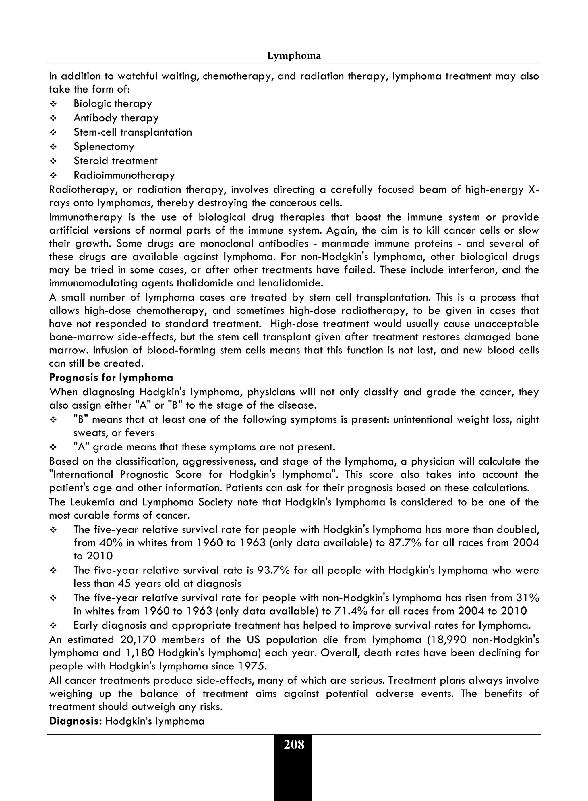 Lymphoma
208
In addition to watchful waiting, chemotherapy, and radiation therapy, lymphoma treatment may also
take the form of:
 Biologic therapy
 Antibody therapy
 Stem-cell transplantation
 Splenectomy
 Steroid treatment
 Radioimmunotherapy
Radiotherapy, or radiation therapy, involves directing a carefully focused beam of high-energy X-
rays onto lymphomas, thereby destroying the cancerous cells.
Immunotherapy is the use of biological drug therapies that boost the immune system or provide
artificial versions of normal parts of the immune system. Again, the aim is to kill cancer cells or slow
their growth. Some drugs are monoclonal antibodies - manmade immune proteins - and several of
these drugs are available against lymphoma. For non-Hodgkin's lymphoma, other biological drugs
may be tried in some cases, or after other treatments have failed. These include interferon, and the
immunomodulating agents thalidomide and lenalidomide.
A small number of lymphoma cases are treated by stem cell transplantation. This is a process that
allows high-dose chemotherapy, and sometimes high-dose radiotherapy, to be given in cases that
have not responded to standard treatment. High-dose treatment would usually cause unacceptable
bone-marrow side-effects, but the stem cell transplant given after treatment restores damaged bone
marrow. Infusion of blood-forming stem cells means that this function is not lost, and new blood cells
can still be created.
Prognosis for lymphoma
When diagnosing Hodgkin's lymphoma, physicians will not only classify and grade the cancer, they
also assign either "A" or "B" to the stage of the disease.
 "B" means that at least one of the following symptoms is present: unintentional weight loss, night
sweats, or fevers
 "A" grade means that these symptoms are not present.
Based on the classification, aggressiveness, and stage of the lymphoma, a physician will calculate the
"International Prognostic Score for Hodgkin's lymphoma". This score also takes into account the
patient's age and other information. Patients can ask for their prognosis based on these calculations.
The Leukemia and Lymphoma Society note that Hodgkin's lymphoma is considered to be one of the
most curable forms of cancer.
 The five-year relative survival rate for people with Hodgkin's lymphoma has more than doubled,
from 40% in whites from 1960 to 1963 (only data available) to 87.7% for all races from 2004
to 2010
 The five-year relative survival rate is 93.7% for all people with Hodgkin's lymphoma who were
less than 45 years old at diagnosis
 The five-year relative survival rate for people with non-Hodgkin's lymphoma has risen from 31%
in whites from 1960 to 1963 (only data available) to 71.4% for all races from 2004 to 2010
 Early diagnosis and appropriate treatment has helped to improve survival rates for lymphoma.
An estimated 20,170 members of the US population die from lymphoma (18,990 non-Hodgkin's
lymphoma and 1,180 Hodgkin's lymphoma) each year. Overall, death rates have been declining for
people with Hodgkin's lymphoma since 1975.
All cancer treatments produce side-effects, many of which are serious. Treatment plans always involve
weighing up the balance of treatment aims against potential adverse events. The benefits of
treatment should outweigh any risks.
Diagnosis: Hodgkin’s lymphoma
 