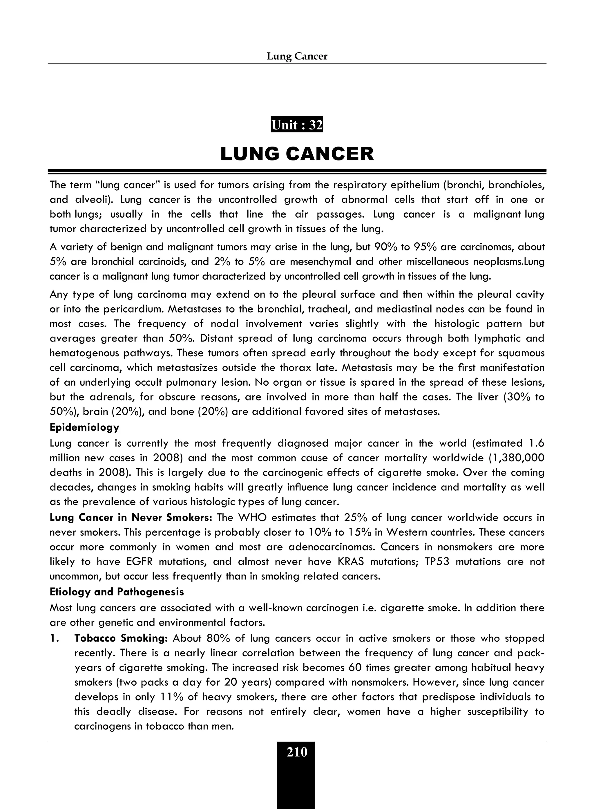 Lung Cancer
210
Unit : 32
LUNG CANCER
The term “lung cancer” is used for tumors arising from the respiratory epithelium (bronchi, bronchioles,
and alveoli). Lung cancer is the uncontrolled growth of abnormal cells that start off in one or
both lungs; usually in the cells that line the air passages. Lung cancer is a malignant lung
tumor characterized by uncontrolled cell growth in tissues of the lung.
A variety of benign and malignant tumors may arise in the lung, but 90% to 95% are carcinomas, about
5% are bronchial carcinoids, and 2% to 5% are mesenchymal and other miscellaneous neoplasms.Lung
cancer is a malignant lung tumor characterized by uncontrolled cell growth in tissues of the lung.
Any type of lung carcinoma may extend on to the pleural surface and then within the pleural cavity
or into the pericardium. Metastases to the bronchial, tracheal, and mediastinal nodes can be found in
most cases. The frequency of nodal involvement varies slightly with the histologic pattern but
averages greater than 50%. Distant spread of lung carcinoma occurs through both lymphatic and
hematogenous pathways. These tumors often spread early throughout the body except for squamous
cell carcinoma, which metastasizes outside the thorax late. Metastasis may be the rst manifestation
of an underlying occult pulmonary lesion. No organ or tissue is spared in the spread of these lesions,
but the adrenals, for obscure reasons, are involved in more than half the cases. The liver (30% to
50%), brain (20%), and bone (20%) are additional favored sites of metastases.
Epidemiology
Lung cancer is currently the most frequently diagnosed major cancer in the world (estimated 1.6
million new cases in 2008) and the most common cause of cancer mortality worldwide (1,380,000
deaths in 2008). This is largely due to the carcinogenic effects of cigarette smoke. Over the coming
decades, changes in smoking habits will greatly inuence lung cancer incidence and mortality as well
as the prevalence of various histologic types of lung cancer.
Lung Cancer in Never Smokers: The WHO estimates that 25% of lung cancer worldwide occurs in
never smokers. This percentage is probably closer to 10% to 15% in Western countries. These cancers
occur more commonly in women and most are adenocarcinomas. Cancers in nonsmokers are more
likely to have EGFR mutations, and almost never have KRAS mutations; TP53 mutations are not
uncommon, but occur less frequently than in smoking related cancers.
Etiology and Pathogenesis
Most lung cancers are associated with a well-known carcinogen i.e. cigarette smoke. In addition there
are other genetic and environmental factors.
1. Tobacco Smoking: About 80% of lung cancers occur in active smokers or those who stopped
recently. There is a nearly linear correlation between the frequency of lung cancer and pack-
years of cigarette smoking. The increased risk becomes 60 times greater among habitual heavy
smokers (two packs a day for 20 years) compared with nonsmokers. However, since lung cancer
develops in only 11% of heavy smokers, there are other factors that predispose individuals to
this deadly disease. For reasons not entirely clear, women have a higher susceptibility to
carcinogens in tobacco than men.
 