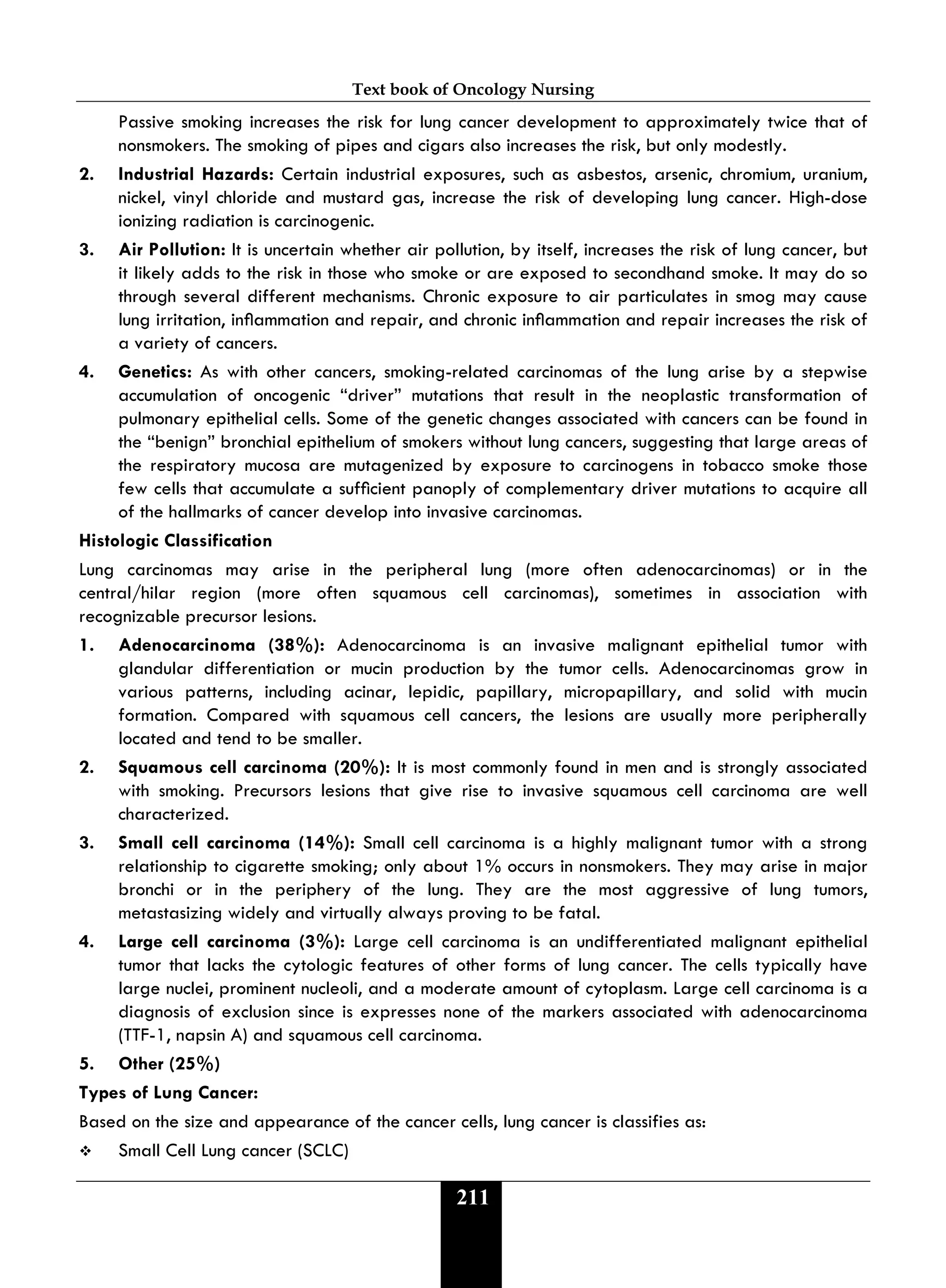 Text book of Oncology Nursing
211
Passive smoking increases the risk for lung cancer development to approximately twice that of
nonsmokers. The smoking of pipes and cigars also increases the risk, but only modestly.
2. Industrial Hazards: Certain industrial exposures, such as asbestos, arsenic, chromium, uranium,
nickel, vinyl chloride and mustard gas, increase the risk of developing lung cancer. High-dose
ionizing radiation is carcinogenic.
3. Air Pollution: It is uncertain whether air pollution, by itself, increases the risk of lung cancer, but
it likely adds to the risk in those who smoke or are exposed to secondhand smoke. It may do so
through several different mechanisms. Chronic exposure to air particulates in smog may cause
lung irritation, inammation and repair, and chronic inammation and repair increases the risk of
a variety of cancers.
4. Genetics: As with other cancers, smoking-related carcinomas of the lung arise by a stepwise
accumulation of oncogenic “driver” mutations that result in the neoplastic transformation of
pulmonary epithelial cells. Some of the genetic changes associated with cancers can be found in
the “benign” bronchial epithelium of smokers without lung cancers, suggesting that large areas of
the respiratory mucosa are mutagenized by exposure to carcinogens in tobacco smoke those
few cells that accumulate a sufcient panoply of complementary driver mutations to acquire all
of the hallmarks of cancer develop into invasive carcinomas.
Histologic Classification
Lung carcinomas may arise in the peripheral lung (more often adenocarcinomas) or in the
central/hilar region (more often squamous cell carcinomas), sometimes in association with
recognizable precursor lesions.
1. Adenocarcinoma (38%): Adenocarcinoma is an invasive malignant epithelial tumor with
glandular differentiation or mucin production by the tumor cells. Adenocarcinomas grow in
various patterns, including acinar, lepidic, papillary, micropapillary, and solid with mucin
formation. Compared with squamous cell cancers, the lesions are usually more peripherally
located and tend to be smaller.
2. Squamous cell carcinoma (20%): It is most commonly found in men and is strongly associated
with smoking. Precursors lesions that give rise to invasive squamous cell carcinoma are well
characterized.
3. Small cell carcinoma (14%): Small cell carcinoma is a highly malignant tumor with a strong
relationship to cigarette smoking; only about 1% occurs in nonsmokers. They may arise in major
bronchi or in the periphery of the lung. They are the most aggressive of lung tumors,
metastasizing widely and virtually always proving to be fatal.
4. Large cell carcinoma (3%): Large cell carcinoma is an undifferentiated malignant epithelial
tumor that lacks the cytologic features of other forms of lung cancer. The cells typically have
large nuclei, prominent nucleoli, and a moderate amount of cytoplasm. Large cell carcinoma is a
diagnosis of exclusion since is expresses none of the markers associated with adenocarcinoma
(TTF-1, napsin A) and squamous cell carcinoma.
5. Other (25%)
Types of Lung Cancer:
Based on the size and appearance of the cancer cells, lung cancer is classifies as:
 Small Cell Lung cancer (SCLC)
 