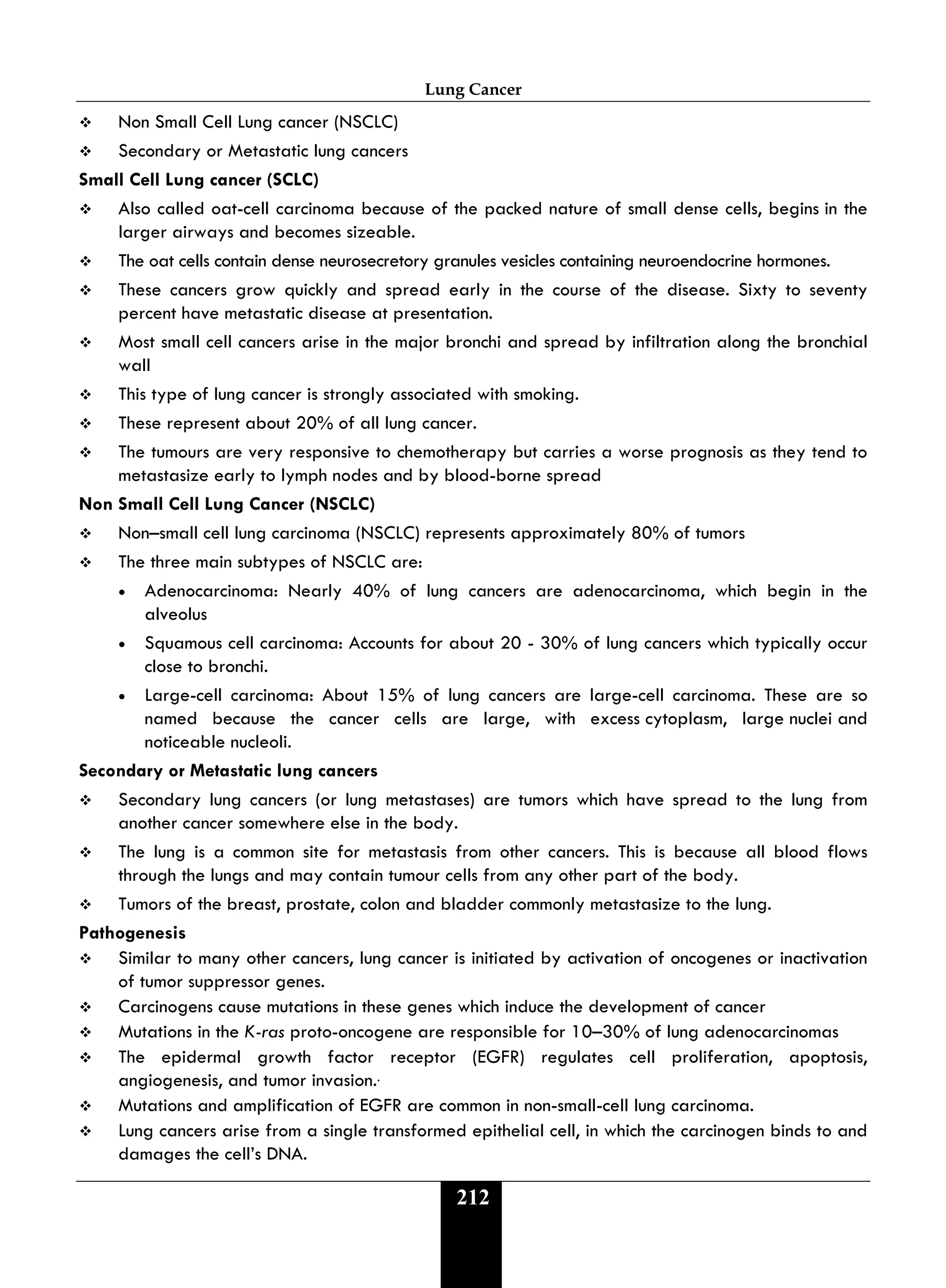 Lung Cancer
212
 Non Small Cell Lung cancer (NSCLC)
 Secondary or Metastatic lung cancers
Small Cell Lung cancer (SCLC)
 Also called oat-cell carcinoma because of the packed nature of small dense cells, begins in the
larger airways and becomes sizeable.
 The oat cells contain dense neurosecretory granules vesicles containing neuroendocrine hormones.
 These cancers grow quickly and spread early in the course of the disease. Sixty to seventy
percent have metastatic disease at presentation.
 Most small cell cancers arise in the major bronchi and spread by infiltration along the bronchial
wall
 This type of lung cancer is strongly associated with smoking.
 These represent about 20% of all lung cancer.
 The tumours are very responsive to chemotherapy but carries a worse prognosis as they tend to
metastasize early to lymph nodes and by blood-borne spread
Non Small Cell Lung Cancer (NSCLC)
 Non–small cell lung carcinoma (NSCLC) represents approximately 80% of tumors
 The three main subtypes of NSCLC are:
• Adenocarcinoma: Nearly 40% of lung cancers are adenocarcinoma, which begin in the
alveolus
• Squamous cell carcinoma: Accounts for about 20 - 30% of lung cancers which typically occur
close to bronchi.
• Large-cell carcinoma: About 15% of lung cancers are large-cell carcinoma. These are so
named because the cancer cells are large, with excess cytoplasm, large nuclei and
noticeable nucleoli.
Secondary or Metastatic lung cancers
 Secondary lung cancers (or lung metastases) are tumors which have spread to the lung from
another cancer somewhere else in the body.
 The lung is a common site for metastasis from other cancers. This is because all blood flows
through the lungs and may contain tumour cells from any other part of the body.
 Tumors of the breast, prostate, colon and bladder commonly metastasize to the lung.
Pathogenesis
 Similar to many other cancers, lung cancer is initiated by activation of oncogenes or inactivation
of tumor suppressor genes.
 Carcinogens cause mutations in these genes which induce the development of cancer
 Mutations in the K-ras proto-oncogene are responsible for 10–30% of lung adenocarcinomas
 The epidermal growth factor receptor (EGFR) regulates cell proliferation, apoptosis,
angiogenesis, and tumor invasion..
 Mutations and amplification of EGFR are common in non-small-cell lung carcinoma.
 Lung cancers arise from a single transformed epithelial cell, in which the carcinogen binds to and
damages the cell’s DNA.
 
