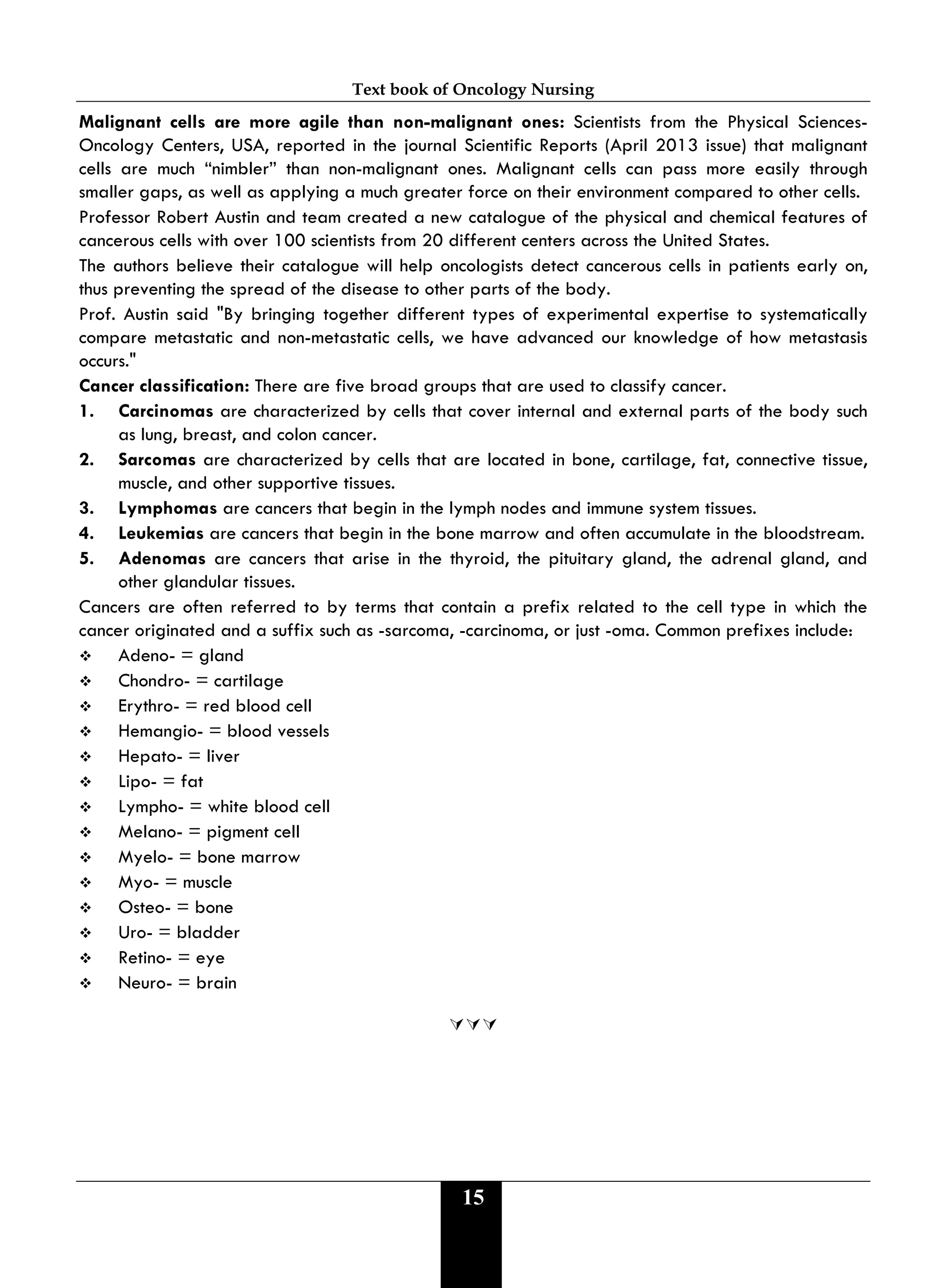 Text book of Oncology Nursing
15
Malignant cells are more agile than non-malignant ones: Scientists from the Physical Sciences-
Oncology Centers, USA, reported in the journal Scientific Reports (April 2013 issue) that malignant
cells are much “nimbler” than non-malignant ones. Malignant cells can pass more easily through
smaller gaps, as well as applying a much greater force on their environment compared to other cells.
Professor Robert Austin and team created a new catalogue of the physical and chemical features of
cancerous cells with over 100 scientists from 20 different centers across the United States.
The authors believe their catalogue will help oncologists detect cancerous cells in patients early on,
thus preventing the spread of the disease to other parts of the body.
Prof. Austin said "By bringing together different types of experimental expertise to systematically
compare metastatic and non-metastatic cells, we have advanced our knowledge of how metastasis
occurs."
Cancer classification: There are five broad groups that are used to classify cancer.
1. Carcinomas are characterized by cells that cover internal and external parts of the body such
as lung, breast, and colon cancer.
2. Sarcomas are characterized by cells that are located in bone, cartilage, fat, connective tissue,
muscle, and other supportive tissues.
3. Lymphomas are cancers that begin in the lymph nodes and immune system tissues.
4. Leukemias are cancers that begin in the bone marrow and often accumulate in the bloodstream.
5. Adenomas are cancers that arise in the thyroid, the pituitary gland, the adrenal gland, and
other glandular tissues.
Cancers are often referred to by terms that contain a prefix related to the cell type in which the
cancer originated and a suffix such as -sarcoma, -carcinoma, or just -oma. Common prefixes include:
 Adeno- = gland
 Chondro- = cartilage
 Erythro- = red blood cell
 Hemangio- = blood vessels
 Hepato- = liver
 Lipo- = fat
 Lympho- = white blood cell
 Melano- = pigment cell
 Myelo- = bone marrow
 Myo- = muscle
 Osteo- = bone
 Uro- = bladder
 Retino- = eye
 Neuro- = brain

 