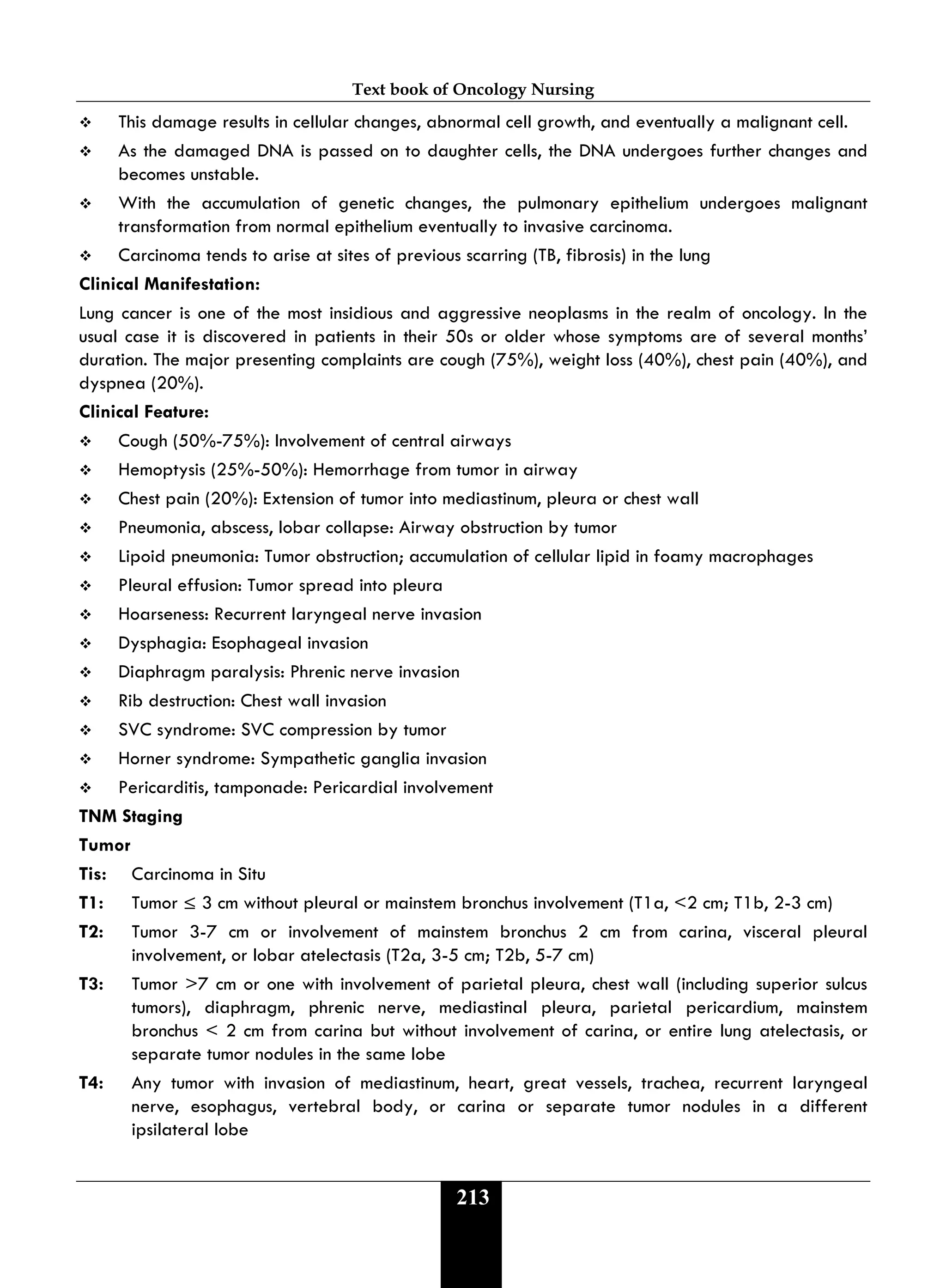 Text book of Oncology Nursing
213
 This damage results in cellular changes, abnormal cell growth, and eventually a malignant cell.
 As the damaged DNA is passed on to daughter cells, the DNA undergoes further changes and
becomes unstable.
 With the accumulation of genetic changes, the pulmonary epithelium undergoes malignant
transformation from normal epithelium eventually to invasive carcinoma.
 Carcinoma tends to arise at sites of previous scarring (TB, fibrosis) in the lung
Clinical Manifestation:
Lung cancer is one of the most insidious and aggressive neoplasms in the realm of oncology. In the
usual case it is discovered in patients in their 50s or older whose symptoms are of several months’
duration. The major presenting complaints are cough (75%), weight loss (40%), chest pain (40%), and
dyspnea (20%).
Clinical Feature:
 Cough (50%-75%): Involvement of central airways
 Hemoptysis (25%-50%): Hemorrhage from tumor in airway
 Chest pain (20%): Extension of tumor into mediastinum, pleura or chest wall
 Pneumonia, abscess, lobar collapse: Airway obstruction by tumor
 Lipoid pneumonia: Tumor obstruction; accumulation of cellular lipid in foamy macrophages
 Pleural effusion: Tumor spread into pleura
 Hoarseness: Recurrent laryngeal nerve invasion
 Dysphagia: Esophageal invasion
 Diaphragm paralysis: Phrenic nerve invasion
 Rib destruction: Chest wall invasion
 SVC syndrome: SVC compression by tumor
 Horner syndrome: Sympathetic ganglia invasion
 Pericarditis, tamponade: Pericardial involvement
TNM Staging
Tumor
Tis: Carcinoma in Situ
T1: Tumor ≤ 3 cm without pleural or mainstem bronchus involvement (T1a, <2 cm; T1b, 2-3 cm)
T2: Tumor 3-7 cm or involvement of mainstem bronchus 2 cm from carina, visceral pleural
involvement, or lobar atelectasis (T2a, 3-5 cm; T2b, 5-7 cm)
T3: Tumor >7 cm or one with involvement of parietal pleura, chest wall (including superior sulcus
tumors), diaphragm, phrenic nerve, mediastinal pleura, parietal pericardium, mainstem
bronchus < 2 cm from carina but without involvement of carina, or entire lung atelectasis, or
separate tumor nodules in the same lobe
T4: Any tumor with invasion of mediastinum, heart, great vessels, trachea, recurrent laryngeal
nerve, esophagus, vertebral body, or carina or separate tumor nodules in a different
ipsilateral lobe
 
