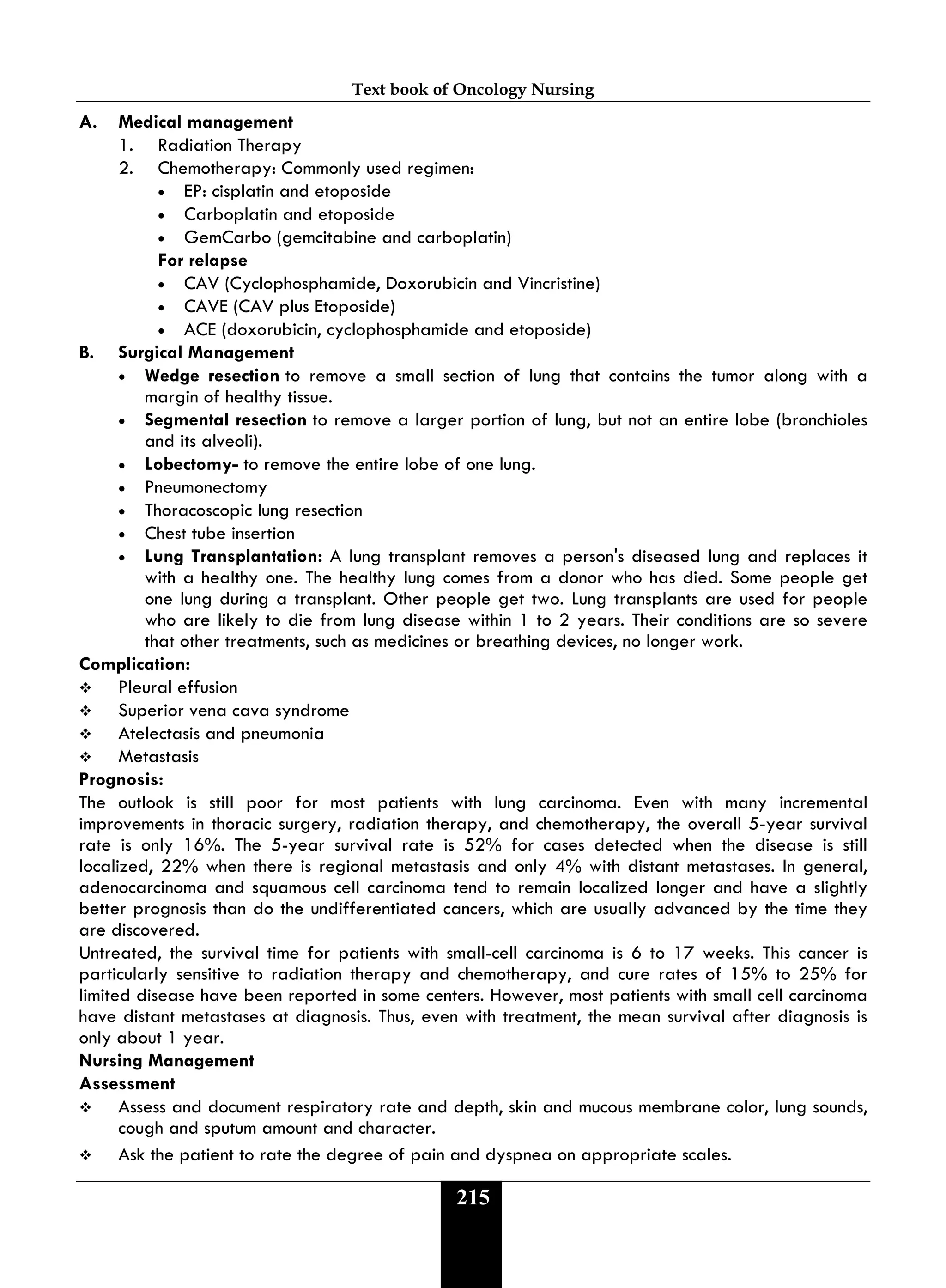 Text book of Oncology Nursing
215
A. Medical management
1. Radiation Therapy
2. Chemotherapy: Commonly used regimen:
• EP: cisplatin and etoposide
• Carboplatin and etoposide
• GemCarbo (gemcitabine and carboplatin)
For relapse
• CAV (Cyclophosphamide, Doxorubicin and Vincristine)
• CAVE (CAV plus Etoposide)
• ACE (doxorubicin, cyclophosphamide and etoposide)
B. Surgical Management
• Wedge resection to remove a small section of lung that contains the tumor along with a
margin of healthy tissue.
• Segmental resection to remove a larger portion of lung, but not an entire lobe (bronchioles
and its alveoli).
• Lobectomy- to remove the entire lobe of one lung.
• Pneumonectomy
• Thoracoscopic lung resection
• Chest tube insertion
• Lung Transplantation: A lung transplant removes a person's diseased lung and replaces it
with a healthy one. The healthy lung comes from a donor who has died. Some people get
one lung during a transplant. Other people get two. Lung transplants are used for people
who are likely to die from lung disease within 1 to 2 years. Their conditions are so severe
that other treatments, such as medicines or breathing devices, no longer work.
Complication:
 Pleural effusion
 Superior vena cava syndrome
 Atelectasis and pneumonia
 Metastasis
Prognosis:
The outlook is still poor for most patients with lung carcinoma. Even with many incremental
improvements in thoracic surgery, radiation therapy, and chemotherapy, the overall 5-year survival
rate is only 16%. The 5-year survival rate is 52% for cases detected when the disease is still
localized, 22% when there is regional metastasis and only 4% with distant metastases. In general,
adenocarcinoma and squamous cell carcinoma tend to remain localized longer and have a slightly
better prognosis than do the undifferentiated cancers, which are usually advanced by the time they
are discovered.
Untreated, the survival time for patients with small-cell carcinoma is 6 to 17 weeks. This cancer is
particularly sensitive to radiation therapy and chemotherapy, and cure rates of 15% to 25% for
limited disease have been reported in some centers. However, most patients with small cell carcinoma
have distant metastases at diagnosis. Thus, even with treatment, the mean survival after diagnosis is
only about 1 year.
Nursing Management
Assessment
 Assess and document respiratory rate and depth, skin and mucous membrane color, lung sounds,
cough and sputum amount and character.
 Ask the patient to rate the degree of pain and dyspnea on appropriate scales.
 