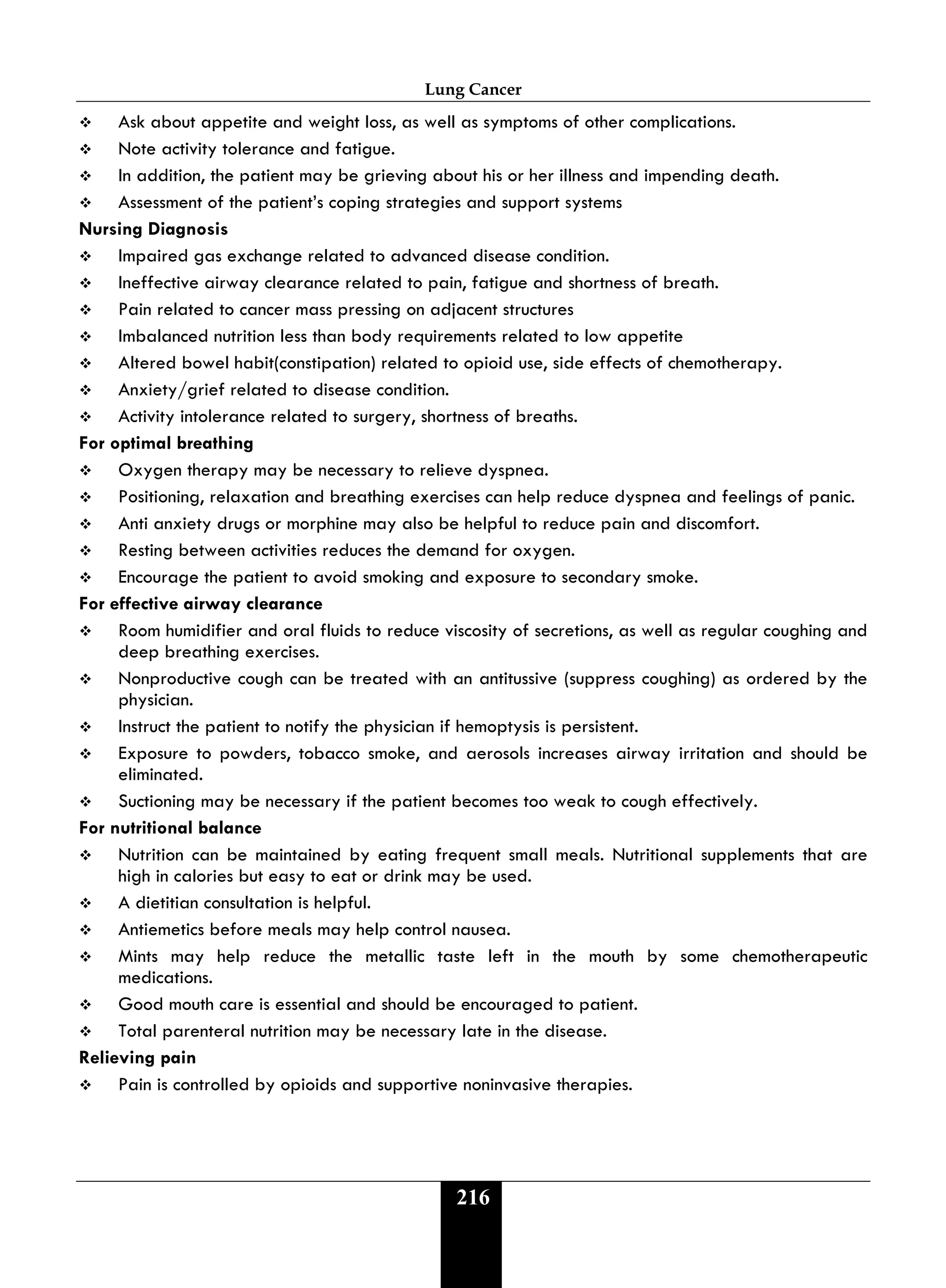 Lung Cancer
216
 Ask about appetite and weight loss, as well as symptoms of other complications.
 Note activity tolerance and fatigue.
 In addition, the patient may be grieving about his or her illness and impending death.
 Assessment of the patient’s coping strategies and support systems
Nursing Diagnosis
 Impaired gas exchange related to advanced disease condition.
 Ineffective airway clearance related to pain, fatigue and shortness of breath.
 Pain related to cancer mass pressing on adjacent structures
 Imbalanced nutrition less than body requirements related to low appetite
 Altered bowel habit(constipation) related to opioid use, side effects of chemotherapy.
 Anxiety/grief related to disease condition.
 Activity intolerance related to surgery, shortness of breaths.
For optimal breathing
 Oxygen therapy may be necessary to relieve dyspnea.
 Positioning, relaxation and breathing exercises can help reduce dyspnea and feelings of panic.
 Anti anxiety drugs or morphine may also be helpful to reduce pain and discomfort.
 Resting between activities reduces the demand for oxygen.
 Encourage the patient to avoid smoking and exposure to secondary smoke.
For effective airway clearance
 Room humidifier and oral fluids to reduce viscosity of secretions, as well as regular coughing and
deep breathing exercises.
 Nonproductive cough can be treated with an antitussive (suppress coughing) as ordered by the
physician.
 Instruct the patient to notify the physician if hemoptysis is persistent.
 Exposure to powders, tobacco smoke, and aerosols increases airway irritation and should be
eliminated.
 Suctioning may be necessary if the patient becomes too weak to cough effectively.
For nutritional balance
 Nutrition can be maintained by eating frequent small meals. Nutritional supplements that are
high in calories but easy to eat or drink may be used.
 A dietitian consultation is helpful.
 Antiemetics before meals may help control nausea.
 Mints may help reduce the metallic taste left in the mouth by some chemotherapeutic
medications.
 Good mouth care is essential and should be encouraged to patient.
 Total parenteral nutrition may be necessary late in the disease.
Relieving pain
 Pain is controlled by opioids and supportive noninvasive therapies.
 