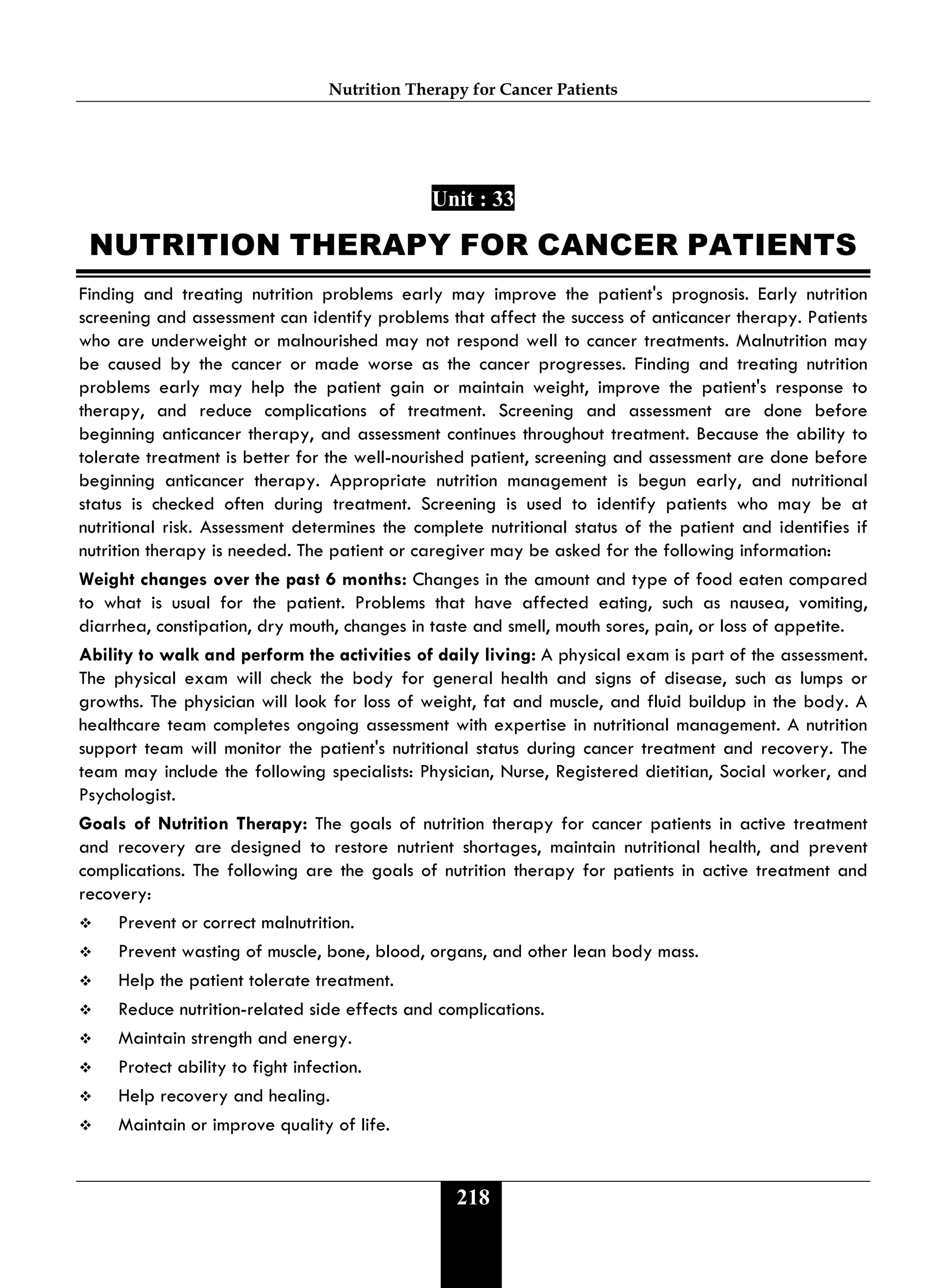 Nutrition Therapy for Cancer Patients
218
Unit : 33
NUTRITION THERAPY FOR CANCER PATIENTS
Finding and treating nutrition problems early may improve the patient's prognosis. Early nutrition
screening and assessment can identify problems that affect the success of anticancer therapy. Patients
who are underweight or malnourished may not respond well to cancer treatments. Malnutrition may
be caused by the cancer or made worse as the cancer progresses. Finding and treating nutrition
problems early may help the patient gain or maintain weight, improve the patient's response to
therapy, and reduce complications of treatment. Screening and assessment are done before
beginning anticancer therapy, and assessment continues throughout treatment. Because the ability to
tolerate treatment is better for the well-nourished patient, screening and assessment are done before
beginning anticancer therapy. Appropriate nutrition management is begun early, and nutritional
status is checked often during treatment. Screening is used to identify patients who may be at
nutritional risk. Assessment determines the complete nutritional status of the patient and identifies if
nutrition therapy is needed. The patient or caregiver may be asked for the following information:
Weight changes over the past 6 months: Changes in the amount and type of food eaten compared
to what is usual for the patient. Problems that have affected eating, such as nausea, vomiting,
diarrhea, constipation, dry mouth, changes in taste and smell, mouth sores, pain, or loss of appetite.
Ability to walk and perform the activities of daily living: A physical exam is part of the assessment.
The physical exam will check the body for general health and signs of disease, such as lumps or
growths. The physician will look for loss of weight, fat and muscle, and fluid buildup in the body. A
healthcare team completes ongoing assessment with expertise in nutritional management. A nutrition
support team will monitor the patient's nutritional status during cancer treatment and recovery. The
team may include the following specialists: Physician, Nurse, Registered dietitian, Social worker, and
Psychologist.
Goals of Nutrition Therapy: The goals of nutrition therapy for cancer patients in active treatment
and recovery are designed to restore nutrient shortages, maintain nutritional health, and prevent
complications. The following are the goals of nutrition therapy for patients in active treatment and
recovery:
 Prevent or correct malnutrition.
 Prevent wasting of muscle, bone, blood, organs, and other lean body mass.
 Help the patient tolerate treatment.
 Reduce nutrition-related side effects and complications.
 Maintain strength and energy.
 Protect ability to fight infection.
 Help recovery and healing.
 Maintain or improve quality of life.
 