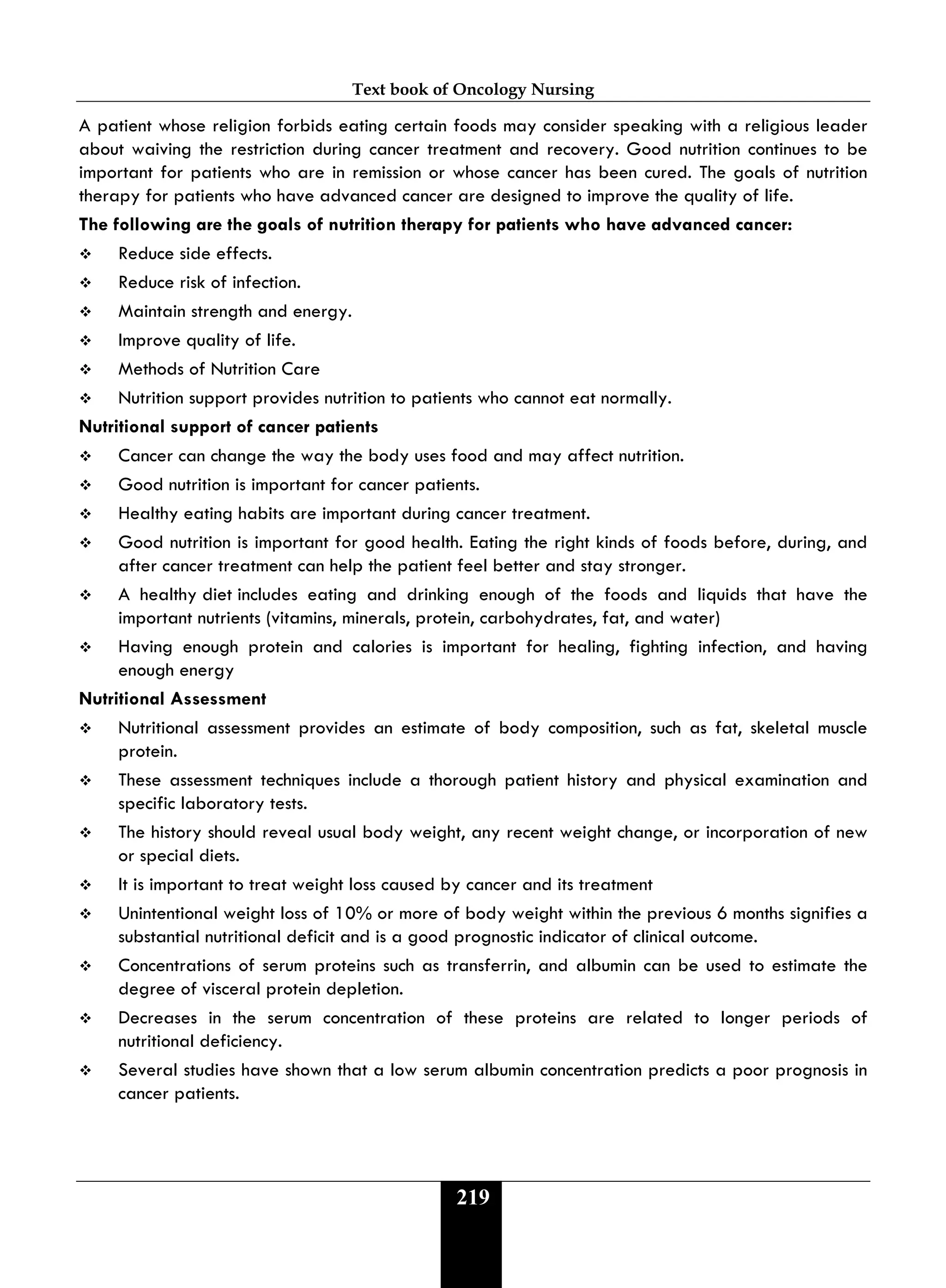 Text book of Oncology Nursing
219
A patient whose religion forbids eating certain foods may consider speaking with a religious leader
about waiving the restriction during cancer treatment and recovery. Good nutrition continues to be
important for patients who are in remission or whose cancer has been cured. The goals of nutrition
therapy for patients who have advanced cancer are designed to improve the quality of life.
The following are the goals of nutrition therapy for patients who have advanced cancer:
 Reduce side effects.
 Reduce risk of infection.
 Maintain strength and energy.
 Improve quality of life.
 Methods of Nutrition Care
 Nutrition support provides nutrition to patients who cannot eat normally.
Nutritional support of cancer patients
 Cancer can change the way the body uses food and may affect nutrition.
 Good nutrition is important for cancer patients.
 Healthy eating habits are important during cancer treatment.
 Good nutrition is important for good health. Eating the right kinds of foods before, during, and
after cancer treatment can help the patient feel better and stay stronger.
 A healthy diet includes eating and drinking enough of the foods and liquids that have the
important nutrients (vitamins, minerals, protein, carbohydrates, fat, and water)
 Having enough protein and calories is important for healing, fighting infection, and having
enough energy
Nutritional Assessment
 Nutritional assessment provides an estimate of body composition, such as fat, skeletal muscle
protein.
 These assessment techniques include a thorough patient history and physical examination and
specific laboratory tests.
 The history should reveal usual body weight, any recent weight change, or incorporation of new
or special diets.
 It is important to treat weight loss caused by cancer and its treatment
 Unintentional weight loss of 10% or more of body weight within the previous 6 months signifies a
substantial nutritional deficit and is a good prognostic indicator of clinical outcome.
 Concentrations of serum proteins such as transferrin, and albumin can be used to estimate the
degree of visceral protein depletion.
 Decreases in the serum concentration of these proteins are related to longer periods of
nutritional deficiency.
 Several studies have shown that a low serum albumin concentration predicts a poor prognosis in
cancer patients.
 