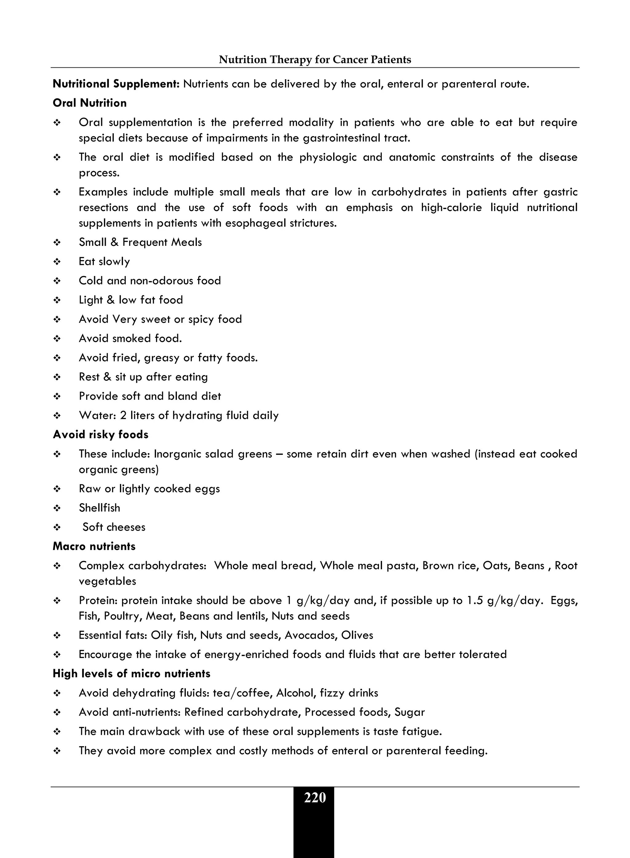 Nutrition Therapy for Cancer Patients
220
Nutritional Supplement: Nutrients can be delivered by the oral, enteral or parenteral route.
Oral Nutrition
 Oral supplementation is the preferred modality in patients who are able to eat but require
special diets because of impairments in the gastrointestinal tract.
 The oral diet is modified based on the physiologic and anatomic constraints of the disease
process.
 Examples include multiple small meals that are low in carbohydrates in patients after gastric
resections and the use of soft foods with an emphasis on high-calorie liquid nutritional
supplements in patients with esophageal strictures.
 Small & Frequent Meals
 Eat slowly
 Cold and non-odorous food
 Light & low fat food
 Avoid Very sweet or spicy food
 Avoid smoked food.
 Avoid fried, greasy or fatty foods.
 Rest & sit up after eating
 Provide soft and bland diet
 Water: 2 liters of hydrating fluid daily
Avoid risky foods
 These include: Inorganic salad greens – some retain dirt even when washed (instead eat cooked
organic greens)
 Raw or lightly cooked eggs
 Shellfish
 Soft cheeses
Macro nutrients
 Complex carbohydrates: Whole meal bread, Whole meal pasta, Brown rice, Oats, Beans , Root
vegetables
 Protein: protein intake should be above 1 g/kg/day and, if possible up to 1.5 g/kg/day. Eggs,
Fish, Poultry, Meat, Beans and lentils, Nuts and seeds
 Essential fats: Oily fish, Nuts and seeds, Avocados, Olives
 Encourage the intake of energy-enriched foods and fluids that are better tolerated
High levels of micro nutrients
 Avoid dehydrating fluids: tea/coffee, Alcohol, fizzy drinks
 Avoid anti-nutrients: Refined carbohydrate, Processed foods, Sugar
 The main drawback with use of these oral supplements is taste fatigue.
 They avoid more complex and costly methods of enteral or parenteral feeding.
 