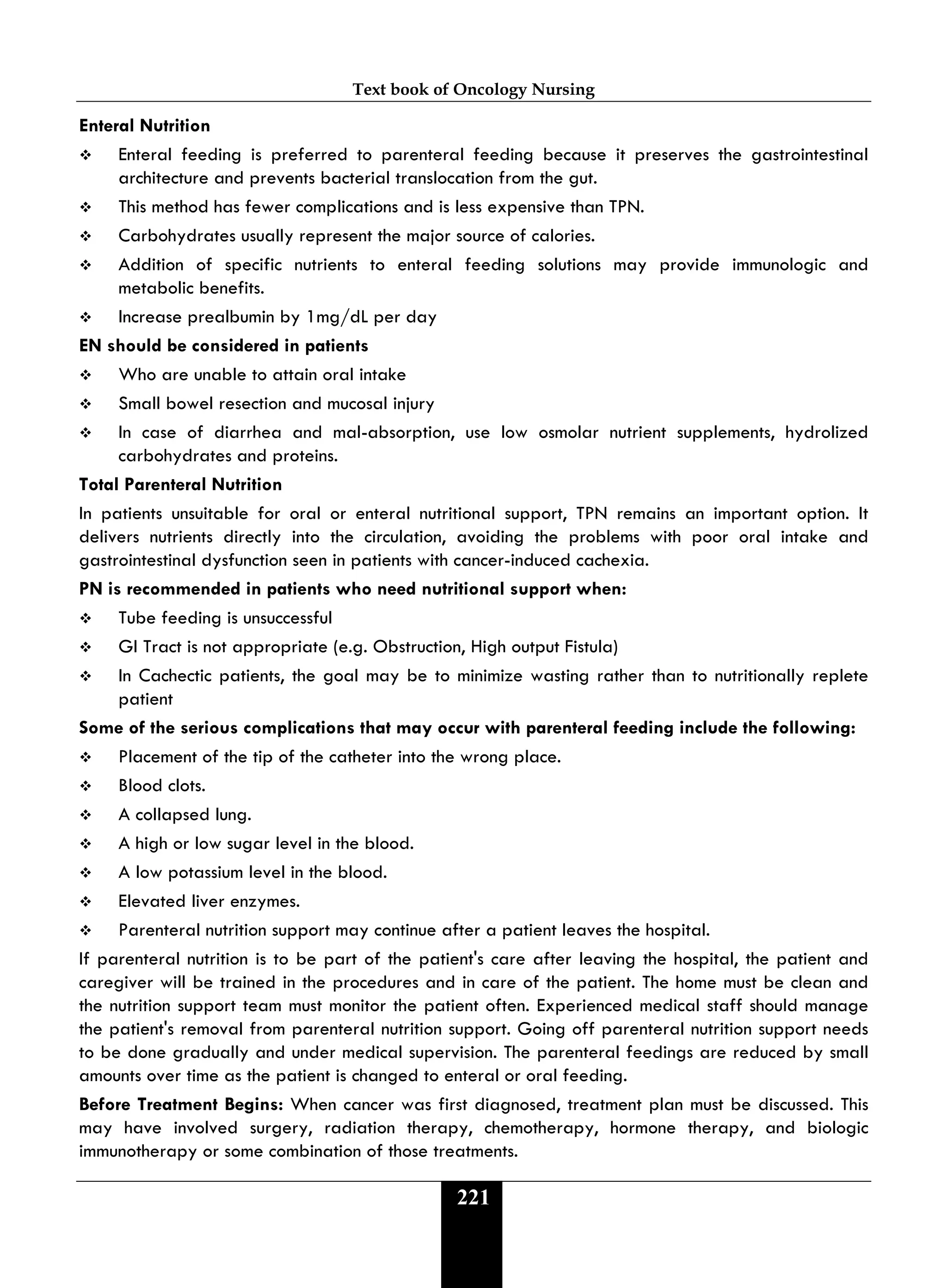 Text book of Oncology Nursing
221
Enteral Nutrition
 Enteral feeding is preferred to parenteral feeding because it preserves the gastrointestinal
architecture and prevents bacterial translocation from the gut.
 This method has fewer complications and is less expensive than TPN.
 Carbohydrates usually represent the major source of calories.
 Addition of specific nutrients to enteral feeding solutions may provide immunologic and
metabolic benefits.
 Increase prealbumin by 1mg/dL per day
EN should be considered in patients
 Who are unable to attain oral intake
 Small bowel resection and mucosal injury
 In case of diarrhea and mal-absorption, use low osmolar nutrient supplements, hydrolized
carbohydrates and proteins.
Total Parenteral Nutrition
In patients unsuitable for oral or enteral nutritional support, TPN remains an important option. It
delivers nutrients directly into the circulation, avoiding the problems with poor oral intake and
gastrointestinal dysfunction seen in patients with cancer-induced cachexia.
PN is recommended in patients who need nutritional support when:
 Tube feeding is unsuccessful
 GI Tract is not appropriate (e.g. Obstruction, High output Fistula)
 In Cachectic patients, the goal may be to minimize wasting rather than to nutritionally replete
patient
Some of the serious complications that may occur with parenteral feeding include the following:
 Placement of the tip of the catheter into the wrong place.
 Blood clots.
 A collapsed lung.
 A high or low sugar level in the blood.
 A low potassium level in the blood.
 Elevated liver enzymes.
 Parenteral nutrition support may continue after a patient leaves the hospital.
If parenteral nutrition is to be part of the patient's care after leaving the hospital, the patient and
caregiver will be trained in the procedures and in care of the patient. The home must be clean and
the nutrition support team must monitor the patient often. Experienced medical staff should manage
the patient's removal from parenteral nutrition support. Going off parenteral nutrition support needs
to be done gradually and under medical supervision. The parenteral feedings are reduced by small
amounts over time as the patient is changed to enteral or oral feeding.
Before Treatment Begins: When cancer was first diagnosed, treatment plan must be discussed. This
may have involved surgery, radiation therapy, chemotherapy, hormone therapy, and biologic
immunotherapy or some combination of those treatments.
 