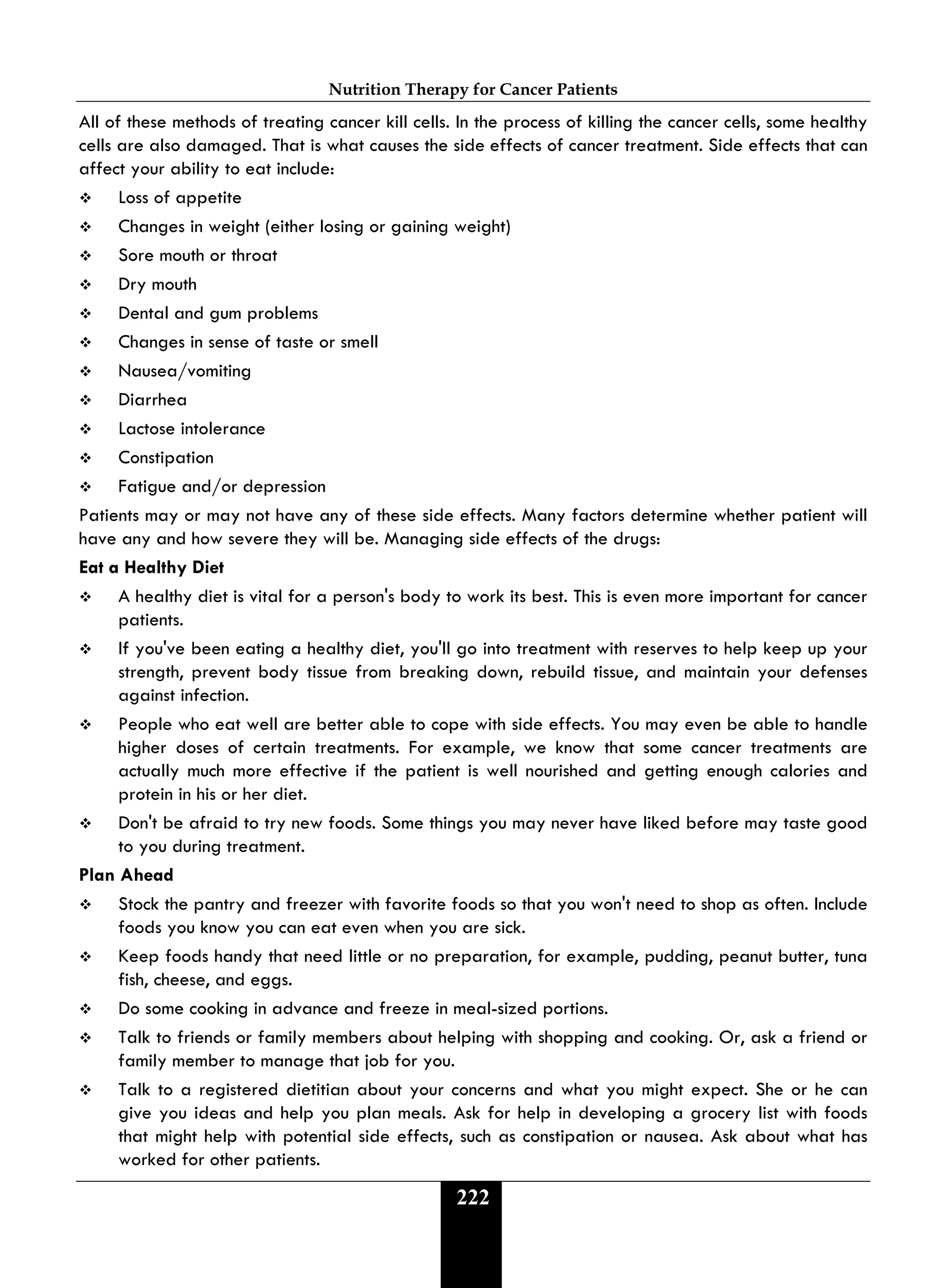 Nutrition Therapy for Cancer Patients
222
All of these methods of treating cancer kill cells. In the process of killing the cancer cells, some healthy
cells are also damaged. That is what causes the side effects of cancer treatment. Side effects that can
affect your ability to eat include:
 Loss of appetite
 Changes in weight (either losing or gaining weight)
 Sore mouth or throat
 Dry mouth
 Dental and gum problems
 Changes in sense of taste or smell
 Nausea/vomiting
 Diarrhea
 Lactose intolerance
 Constipation
 Fatigue and/or depression
Patients may or may not have any of these side effects. Many factors determine whether patient will
have any and how severe they will be. Managing side effects of the drugs:
Eat a Healthy Diet
 A healthy diet is vital for a person's body to work its best. This is even more important for cancer
patients.
 If you've been eating a healthy diet, you'll go into treatment with reserves to help keep up your
strength, prevent body tissue from breaking down, rebuild tissue, and maintain your defenses
against infection.
 People who eat well are better able to cope with side effects. You may even be able to handle
higher doses of certain treatments. For example, we know that some cancer treatments are
actually much more effective if the patient is well nourished and getting enough calories and
protein in his or her diet.
 Don't be afraid to try new foods. Some things you may never have liked before may taste good
to you during treatment.
Plan Ahead
 Stock the pantry and freezer with favorite foods so that you won't need to shop as often. Include
foods you know you can eat even when you are sick.
 Keep foods handy that need little or no preparation, for example, pudding, peanut butter, tuna
fish, cheese, and eggs.
 Do some cooking in advance and freeze in meal-sized portions.
 Talk to friends or family members about helping with shopping and cooking. Or, ask a friend or
family member to manage that job for you.
 Talk to a registered dietitian about your concerns and what you might expect. She or he can
give you ideas and help you plan meals. Ask for help in developing a grocery list with foods
that might help with potential side effects, such as constipation or nausea. Ask about what has
worked for other patients.
 
