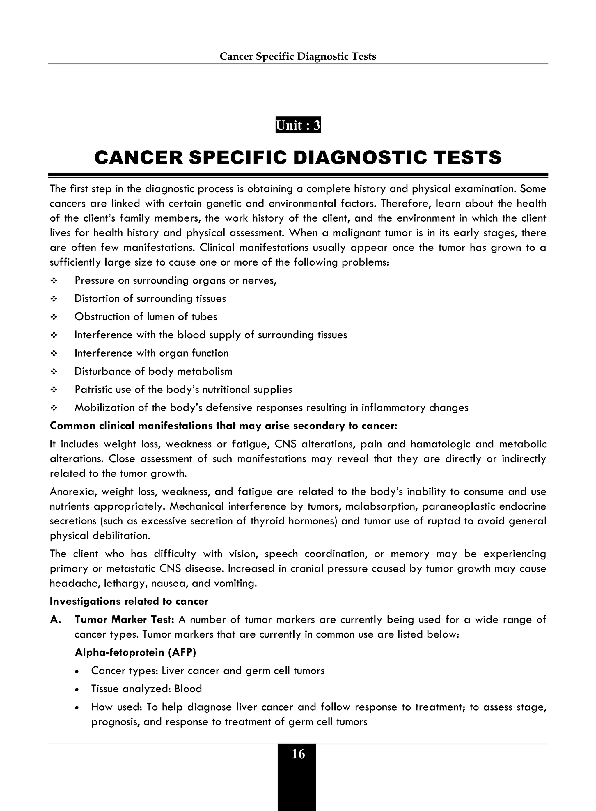 Cancer Specific Diagnostic Tests
16
Unit : 3
CANCER SPECIFIC DIAGNOSTIC TESTS
The first step in the diagnostic process is obtaining a complete history and physical examination. Some
cancers are linked with certain genetic and environmental factors. Therefore, learn about the health
of the client’s family members, the work history of the client, and the environment in which the client
lives for health history and physical assessment. When a malignant tumor is in its early stages, there
are often few manifestations. Clinical manifestations usually appear once the tumor has grown to a
sufficiently large size to cause one or more of the following problems:
 Pressure on surrounding organs or nerves,
 Distortion of surrounding tissues
 Obstruction of lumen of tubes
 Interference with the blood supply of surrounding tissues
 Interference with organ function
 Disturbance of body metabolism
 Patristic use of the body’s nutritional supplies
 Mobilization of the body’s defensive responses resulting in inflammatory changes
Common clinical manifestations that may arise secondary to cancer:
It includes weight loss, weakness or fatigue, CNS alterations, pain and hamatologic and metabolic
alterations. Close assessment of such manifestations may reveal that they are directly or indirectly
related to the tumor growth.
Anorexia, weight loss, weakness, and fatigue are related to the body’s inability to consume and use
nutrients appropriately. Mechanical interference by tumors, malabsorption, paraneoplastic endocrine
secretions (such as excessive secretion of thyroid hormones) and tumor use of ruptad to avoid general
physical debilitation.
The client who has difficulty with vision, speech coordination, or memory may be experiencing
primary or metastatic CNS disease. Increased in cranial pressure caused by tumor growth may cause
headache, lethargy, nausea, and vomiting.
Investigations related to cancer
A. Tumor Marker Test: A number of tumor markers are currently being used for a wide range of
cancer types. Tumor markers that are currently in common use are listed below:
Alpha-fetoprotein (AFP)
• Cancer types: Liver cancer and germ cell tumors
• Tissue analyzed: Blood
• How used: To help diagnose liver cancer and follow response to treatment; to assess stage,
prognosis, and response to treatment of germ cell tumors
 
