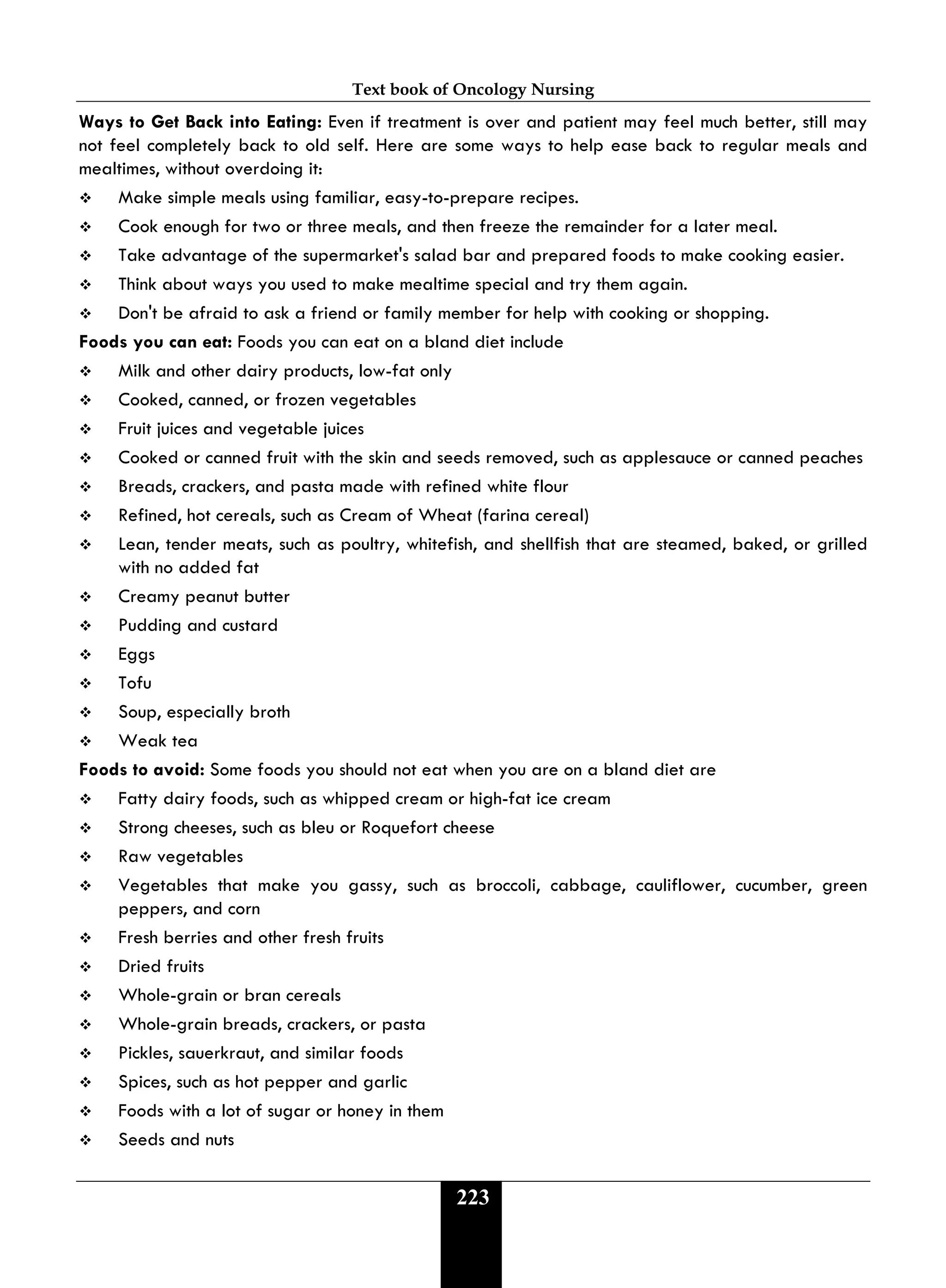 Text book of Oncology Nursing
223
Ways to Get Back into Eating: Even if treatment is over and patient may feel much better, still may
not feel completely back to old self. Here are some ways to help ease back to regular meals and
mealtimes, without overdoing it:
 Make simple meals using familiar, easy-to-prepare recipes.
 Cook enough for two or three meals, and then freeze the remainder for a later meal.
 Take advantage of the supermarket's salad bar and prepared foods to make cooking easier.
 Think about ways you used to make mealtime special and try them again.
 Don't be afraid to ask a friend or family member for help with cooking or shopping.
Foods you can eat: Foods you can eat on a bland diet include
 Milk and other dairy products, low-fat only
 Cooked, canned, or frozen vegetables
 Fruit juices and vegetable juices
 Cooked or canned fruit with the skin and seeds removed, such as applesauce or canned peaches
 Breads, crackers, and pasta made with refined white flour
 Refined, hot cereals, such as Cream of Wheat (farina cereal)
 Lean, tender meats, such as poultry, whitefish, and shellfish that are steamed, baked, or grilled
with no added fat
 Creamy peanut butter
 Pudding and custard
 Eggs
 Tofu
 Soup, especially broth
 Weak tea
Foods to avoid: Some foods you should not eat when you are on a bland diet are
 Fatty dairy foods, such as whipped cream or high-fat ice cream
 Strong cheeses, such as bleu or Roquefort cheese
 Raw vegetables
 Vegetables that make you gassy, such as broccoli, cabbage, cauliflower, cucumber, green
peppers, and corn
 Fresh berries and other fresh fruits
 Dried fruits
 Whole-grain or bran cereals
 Whole-grain breads, crackers, or pasta
 Pickles, sauerkraut, and similar foods
 Spices, such as hot pepper and garlic
 Foods with a lot of sugar or honey in them
 Seeds and nuts
 