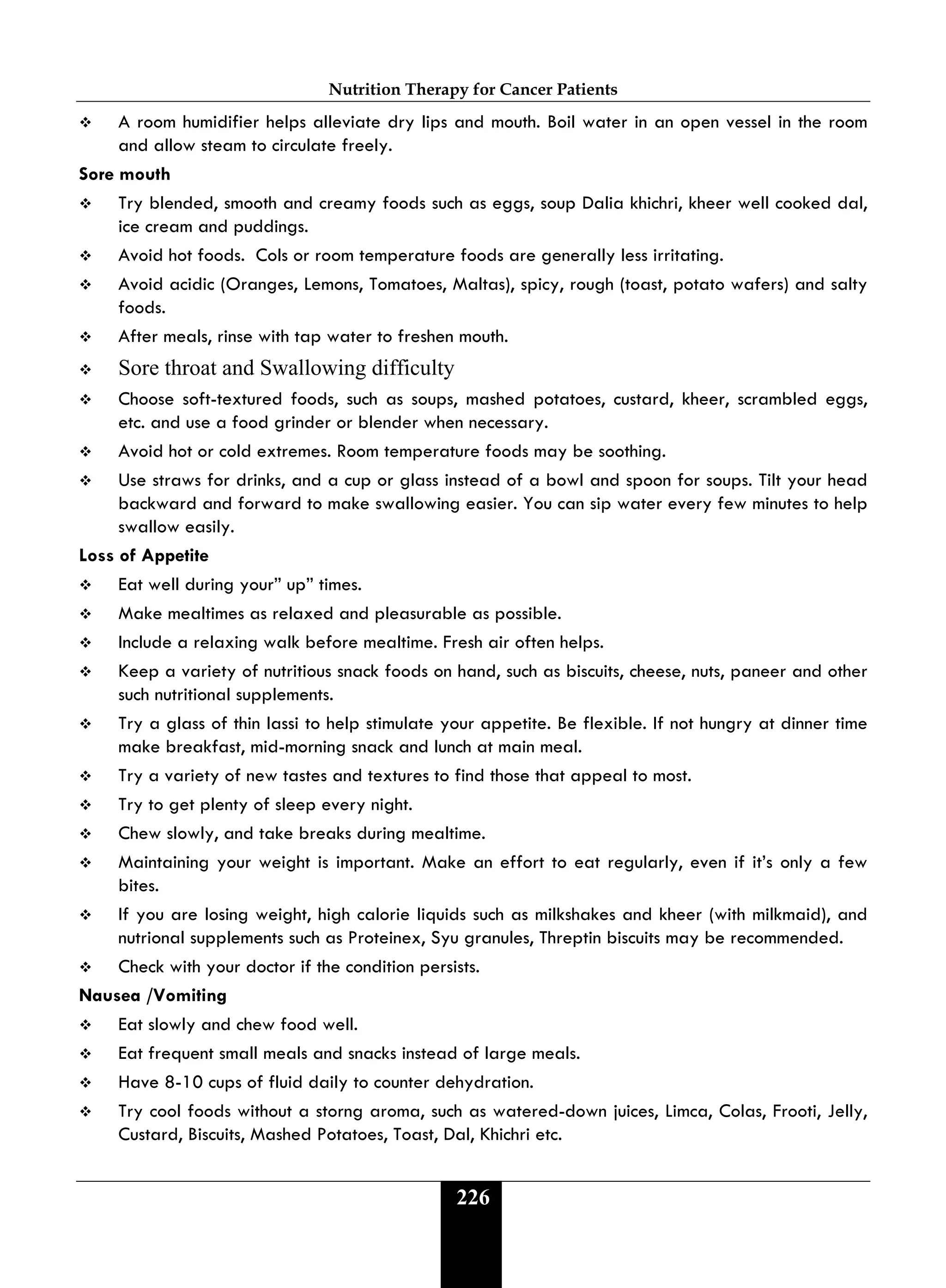Nutrition Therapy for Cancer Patients
226
 A room humidifier helps alleviate dry lips and mouth. Boil water in an open vessel in the room
and allow steam to circulate freely.
Sore mouth
 Try blended, smooth and creamy foods such as eggs, soup Dalia khichri, kheer well cooked dal,
ice cream and puddings.
 Avoid hot foods. Cols or room temperature foods are generally less irritating.
 Avoid acidic (Oranges, Lemons, Tomatoes, Maltas), spicy, rough (toast, potato wafers) and salty
foods.
 After meals, rinse with tap water to freshen mouth.
 Sore throat and Swallowing difficulty
 Choose soft-textured foods, such as soups, mashed potatoes, custard, kheer, scrambled eggs,
etc. and use a food grinder or blender when necessary.
 Avoid hot or cold extremes. Room temperature foods may be soothing.
 Use straws for drinks, and a cup or glass instead of a bowl and spoon for soups. Tilt your head
backward and forward to make swallowing easier. You can sip water every few minutes to help
swallow easily.
Loss of Appetite
 Eat well during your” up” times.
 Make mealtimes as relaxed and pleasurable as possible.
 Include a relaxing walk before mealtime. Fresh air often helps.
 Keep a variety of nutritious snack foods on hand, such as biscuits, cheese, nuts, paneer and other
such nutritional supplements.
 Try a glass of thin lassi to help stimulate your appetite. Be flexible. If not hungry at dinner time
make breakfast, mid-morning snack and lunch at main meal.
 Try a variety of new tastes and textures to find those that appeal to most.
 Try to get plenty of sleep every night.
 Chew slowly, and take breaks during mealtime.
 Maintaining your weight is important. Make an effort to eat regularly, even if it’s only a few
bites.
 If you are losing weight, high calorie liquids such as milkshakes and kheer (with milkmaid), and
nutrional supplements such as Proteinex, Syu granules, Threptin biscuits may be recommended.
 Check with your doctor if the condition persists.
Nausea /Vomiting
 Eat slowly and chew food well.
 Eat frequent small meals and snacks instead of large meals.
 Have 8-10 cups of fluid daily to counter dehydration.
 Try cool foods without a storng aroma, such as watered-down juices, Limca, Colas, Frooti, Jelly,
Custard, Biscuits, Mashed Potatoes, Toast, Dal, Khichri etc.
 