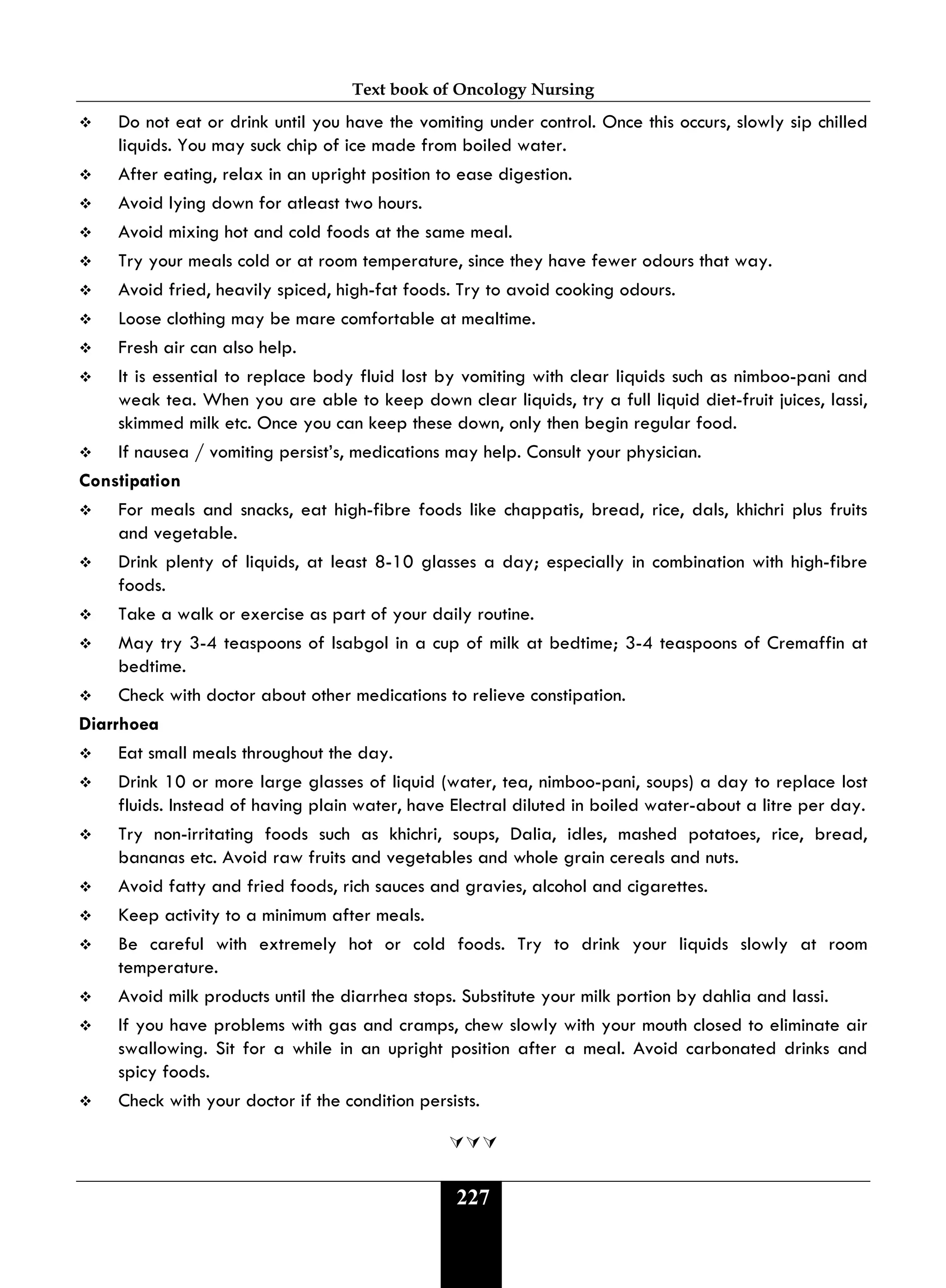 Text book of Oncology Nursing
227
 Do not eat or drink until you have the vomiting under control. Once this occurs, slowly sip chilled
liquids. You may suck chip of ice made from boiled water.
 After eating, relax in an upright position to ease digestion.
 Avoid lying down for atleast two hours.
 Avoid mixing hot and cold foods at the same meal.
 Try your meals cold or at room temperature, since they have fewer odours that way.
 Avoid fried, heavily spiced, high-fat foods. Try to avoid cooking odours.
 Loose clothing may be mare comfortable at mealtime.
 Fresh air can also help.
 It is essential to replace body fluid lost by vomiting with clear liquids such as nimboo-pani and
weak tea. When you are able to keep down clear liquids, try a full liquid diet-fruit juices, lassi,
skimmed milk etc. Once you can keep these down, only then begin regular food.
 If nausea / vomiting persist’s, medications may help. Consult your physician.
Constipation
 For meals and snacks, eat high-fibre foods like chappatis, bread, rice, dals, khichri plus fruits
and vegetable.
 Drink plenty of liquids, at least 8-10 glasses a day; especially in combination with high-fibre
foods.
 Take a walk or exercise as part of your daily routine.
 May try 3-4 teaspoons of lsabgol in a cup of milk at bedtime; 3-4 teaspoons of Cremaffin at
bedtime.
 Check with doctor about other medications to relieve constipation.
Diarrhoea
 Eat small meals throughout the day.
 Drink 10 or more large glasses of liquid (water, tea, nimboo-pani, soups) a day to replace lost
fluids. Instead of having plain water, have Electral diluted in boiled water-about a litre per day.
 Try non-irritating foods such as khichri, soups, Dalia, idles, mashed potatoes, rice, bread,
bananas etc. Avoid raw fruits and vegetables and whole grain cereals and nuts.
 Avoid fatty and fried foods, rich sauces and gravies, alcohol and cigarettes.
 Keep activity to a minimum after meals.
 Be careful with extremely hot or cold foods. Try to drink your liquids slowly at room
temperature.
 Avoid milk products until the diarrhea stops. Substitute your milk portion by dahlia and lassi.
 If you have problems with gas and cramps, chew slowly with your mouth closed to eliminate air
swallowing. Sit for a while in an upright position after a meal. Avoid carbonated drinks and
spicy foods.
 Check with your doctor if the condition persists.

 
