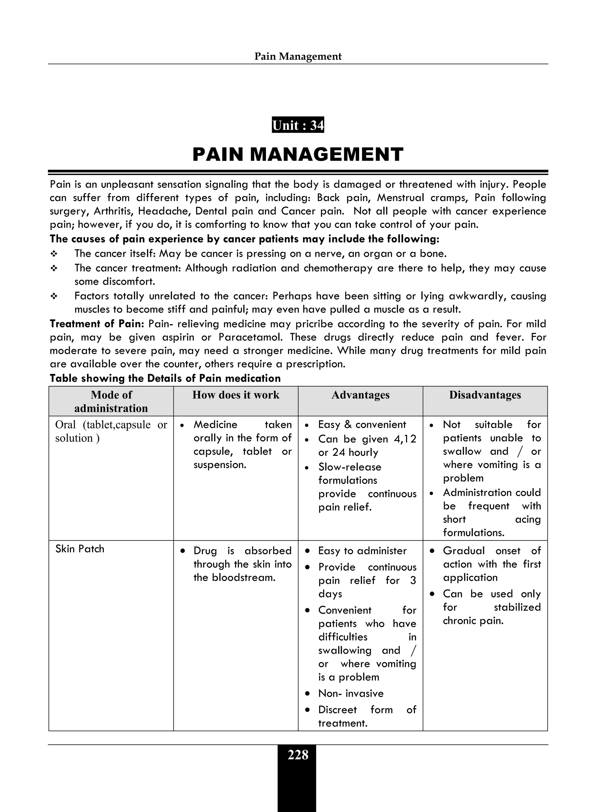 Pain Management
228
Unit : 34
PAIN MANAGEMENT
Pain is an unpleasant sensation signaling that the body is damaged or threatened with injury. People
can suffer from different types of pain, including: Back pain, Menstrual cramps, Pain following
surgery, Arthritis, Headache, Dental pain and Cancer pain. Not all people with cancer experience
pain; however, if you do, it is comforting to know that you can take control of your pain.
The causes of pain experience by cancer patients may include the following:
 The cancer itself: May be cancer is pressing on a nerve, an organ or a bone.
 The cancer treatment: Although radiation and chemotherapy are there to help, they may cause
some discomfort.
 Factors totally unrelated to the cancer: Perhaps have been sitting or lying awkwardly, causing
muscles to become stiff and painful; may even have pulled a muscle as a result.
Treatment of Pain: Pain- relieving medicine may pricribe according to the severity of pain. For mild
pain, may be given aspirin or Paracetamol. These drugs directly reduce pain and fever. For
moderate to severe pain, may need a stronger medicine. While many drug treatments for mild pain
are available over the counter, others require a prescription.
Table showing the Details of Pain medication
Mode of
administration
How does it work Advantages Disadvantages
Oral (tablet,capsule or
solution )
• Medicine taken
orally in the form of
capsule, tablet or
suspension.
• Easy & convenient
• Can be given 4,12
or 24 hourly
• Slow-release
formulations
provide continuous
pain relief.
• Not suitable for
patients unable to
swallow and / or
where vomiting is a
problem
• Administration could
be frequent with
short acing
formulations.
Skin Patch • Drug is absorbed
through the skin into
the bloodstream.
• Easy to administer
• Provide continuous
pain relief for 3
days
• Convenient for
patients who have
difficulties in
swallowing and /
or where vomiting
is a problem
• Non- invasive
• Discreet form of
treatment.
• Gradual onset of
action with the first
application
• Can be used only
for stabilized
chronic pain.
 