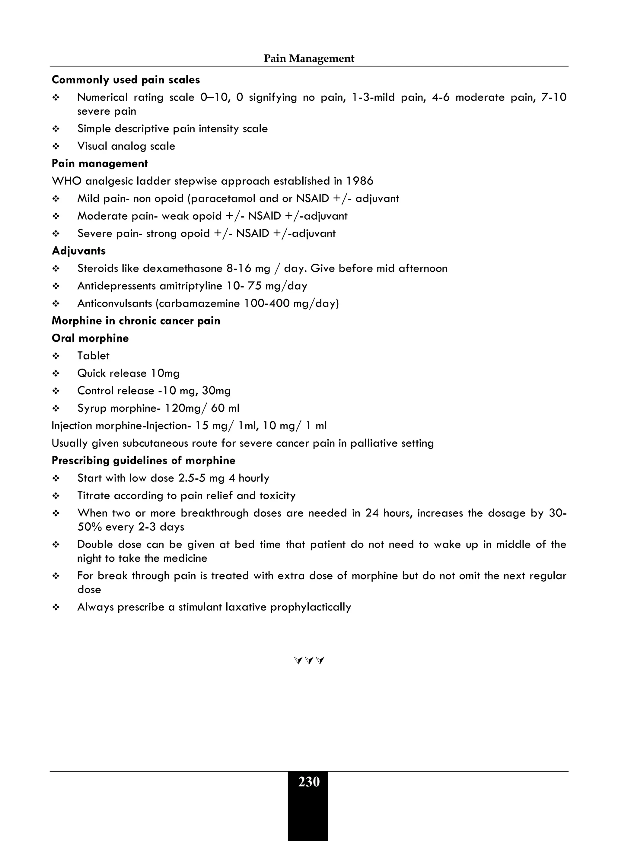 Pain Management
230
Commonly used pain scales
 Numerical rating scale 0–10, 0 signifying no pain, 1-3-mild pain, 4-6 moderate pain, 7-10
severe pain
 Simple descriptive pain intensity scale
 Visual analog scale
Pain management
WHO analgesic ladder stepwise approach established in 1986
 Mild pain- non opoid (paracetamol and or NSAID +/- adjuvant
 Moderate pain- weak opoid +/- NSAID +/-adjuvant
 Severe pain- strong opoid +/- NSAID +/-adjuvant
Adjuvants
 Steroids like dexamethasone 8-16 mg / day. Give before mid afternoon
 Antidepressents amitriptyline 10- 75 mg/day
 Anticonvulsants (carbamazemine 100-400 mg/day)
Morphine in chronic cancer pain
Oral morphine
 Tablet
 Quick release 10mg
 Control release -10 mg, 30mg
 Syrup morphine- 120mg/ 60 ml
Injection morphine-Injection- 15 mg/ 1ml, 10 mg/ 1 ml
Usually given subcutaneous route for severe cancer pain in palliative setting
Prescribing guidelines of morphine
 Start with low dose 2.5-5 mg 4 hourly
 Titrate according to pain relief and toxicity
 When two or more breakthrough doses are needed in 24 hours, increases the dosage by 30-
50% every 2-3 days
 Double dose can be given at bed time that patient do not need to wake up in middle of the
night to take the medicine
 For break through pain is treated with extra dose of morphine but do not omit the next regular
dose
 Always prescribe a stimulant laxative prophylactically

 