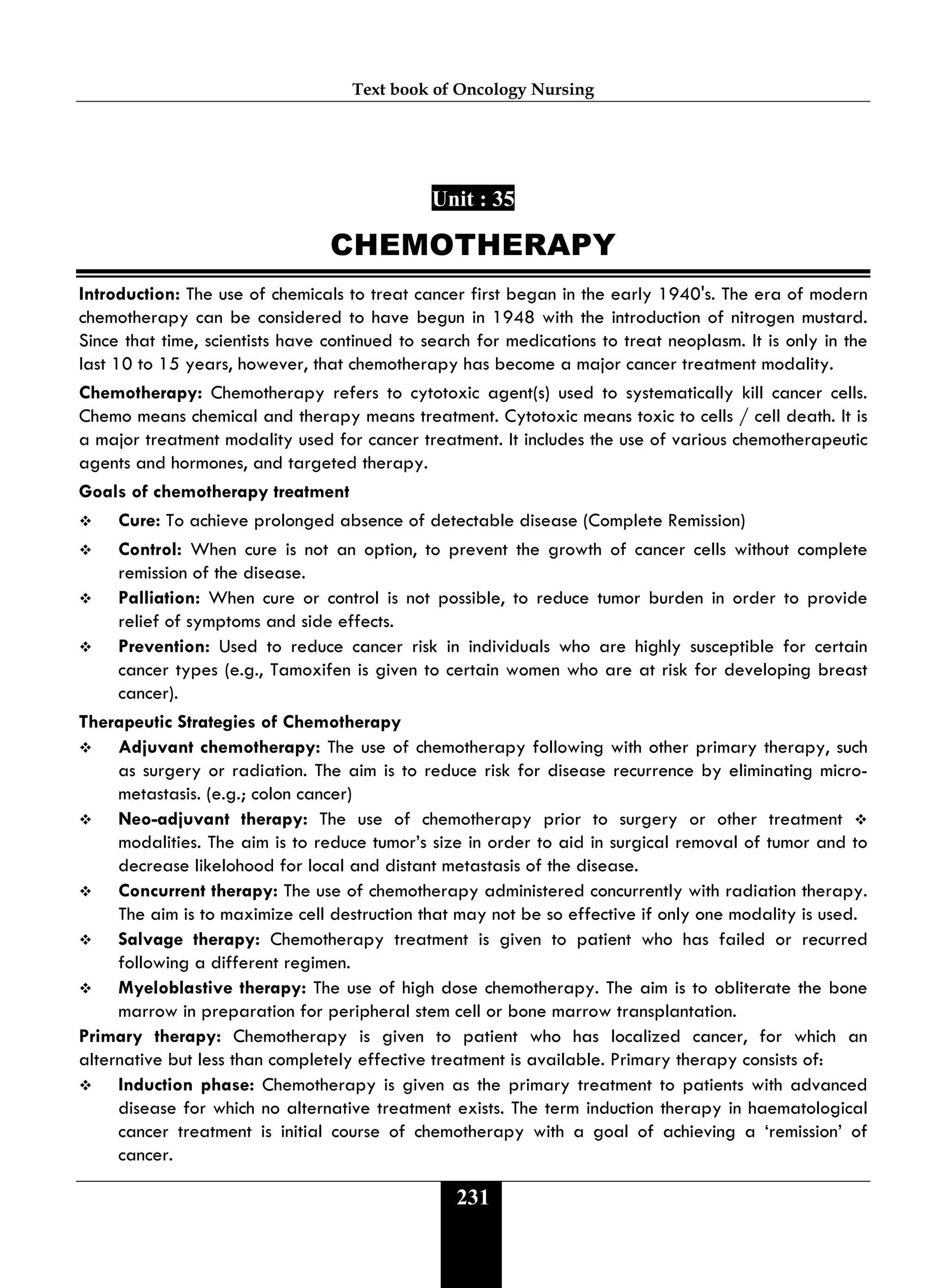 Text book of Oncology Nursing
231
Unit : 35
CHEMOTHERAPY
Introduction: The use of chemicals to treat cancer first began in the early 1940's. The era of modern
chemotherapy can be considered to have begun in 1948 with the introduction of nitrogen mustard.
Since that time, scientists have continued to search for medications to treat neoplasm. It is only in the
last 10 to 15 years, however, that chemotherapy has become a major cancer treatment modality.
Chemotherapy: Chemotherapy refers to cytotoxic agent(s) used to systematically kill cancer cells.
Chemo means chemical and therapy means treatment. Cytotoxic means toxic to cells / cell death. It is
a major treatment modality used for cancer treatment. It includes the use of various chemotherapeutic
agents and hormones, and targeted therapy.
Goals of chemotherapy treatment
 Cure: To achieve prolonged absence of detectable disease (Complete Remission)
 Control: When cure is not an option, to prevent the growth of cancer cells without complete
remission of the disease.
 Palliation: When cure or control is not possible, to reduce tumor burden in order to provide
relief of symptoms and side effects.
 Prevention: Used to reduce cancer risk in individuals who are highly susceptible for certain
cancer types (e.g., Tamoxifen is given to certain women who are at risk for developing breast
cancer).
Therapeutic Strategies of Chemotherapy
 Adjuvant chemotherapy: The use of chemotherapy following with other primary therapy, such
as surgery or radiation. The aim is to reduce risk for disease recurrence by eliminating micro-
metastasis. (e.g.; colon cancer)
 Neo-adjuvant therapy: The use of chemotherapy prior to surgery or other treatment 
modalities. The aim is to reduce tumor’s size in order to aid in surgical removal of tumor and to
decrease likelohood for local and distant metastasis of the disease.
 Concurrent therapy: The use of chemotherapy administered concurrently with radiation therapy.
The aim is to maximize cell destruction that may not be so effective if only one modality is used.
 Salvage therapy: Chemotherapy treatment is given to patient who has failed or recurred
following a different regimen.
 Myeloblastive therapy: The use of high dose chemotherapy. The aim is to obliterate the bone
marrow in preparation for peripheral stem cell or bone marrow transplantation.
Primary therapy: Chemotherapy is given to patient who has localized cancer, for which an
alternative but less than completely effective treatment is available. Primary therapy consists of:
 Induction phase: Chemotherapy is given as the primary treatment to patients with advanced
disease for which no alternative treatment exists. The term induction therapy in haematological
cancer treatment is initial course of chemotherapy with a goal of achieving a ‘remission’ of
cancer.
 