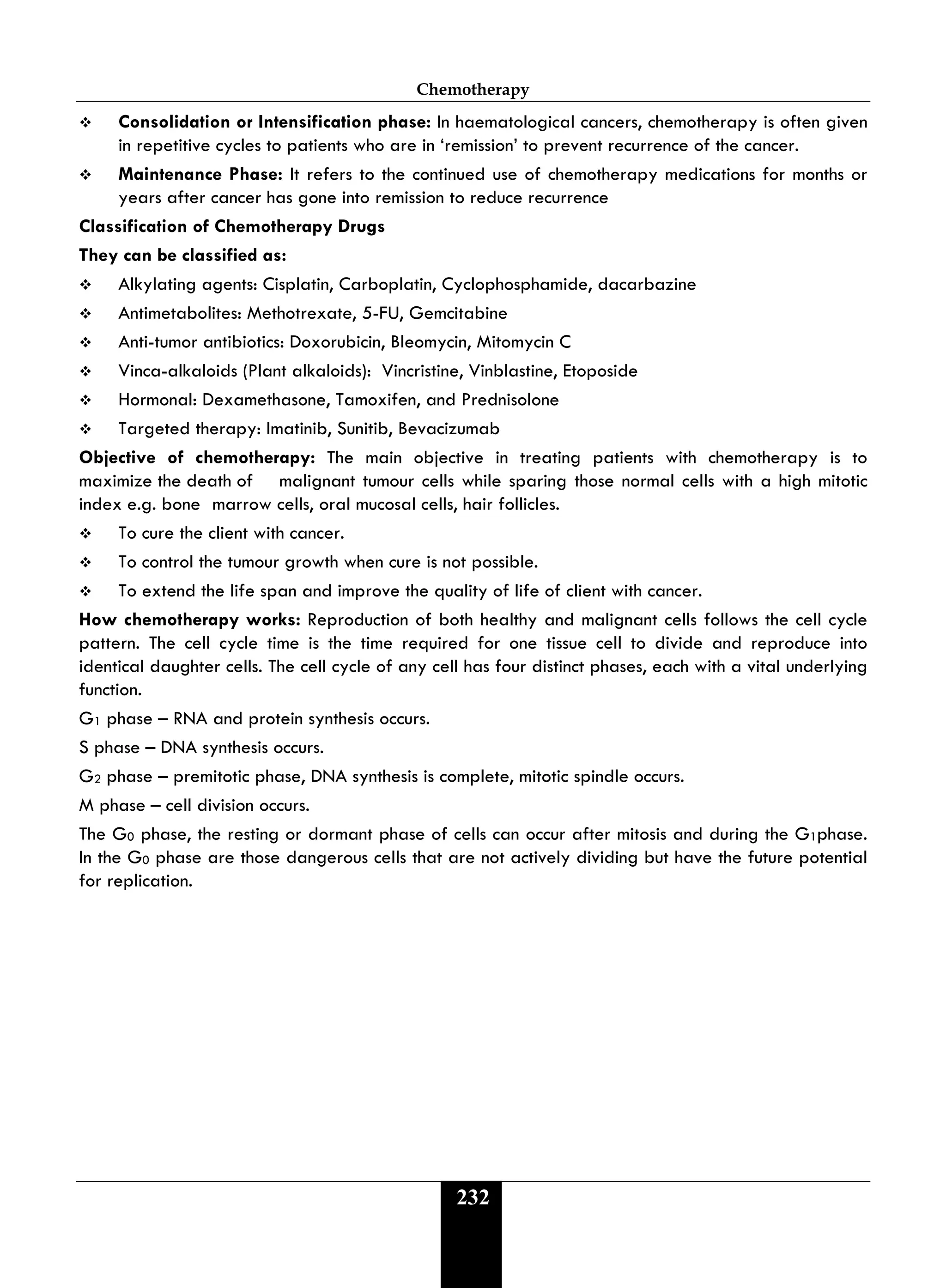 Chemotherapy
232
 Consolidation or Intensification phase: In haematological cancers, chemotherapy is often given
in repetitive cycles to patients who are in ‘remission’ to prevent recurrence of the cancer.
 Maintenance Phase: It refers to the continued use of chemotherapy medications for months or
years after cancer has gone into remission to reduce recurrence
Classification of Chemotherapy Drugs
They can be classified as:
 Alkylating agents: Cisplatin, Carboplatin, Cyclophosphamide, dacarbazine
 Antimetabolites: Methotrexate, 5-FU, Gemcitabine
 Anti-tumor antibiotics: Doxorubicin, Bleomycin, Mitomycin C
 Vinca-alkaloids (Plant alkaloids): Vincristine, Vinblastine, Etoposide
 Hormonal: Dexamethasone, Tamoxifen, and Prednisolone
 Targeted therapy: Imatinib, Sunitib, Bevacizumab
Objective of chemotherapy: The main objective in treating patients with chemotherapy is to
maximize the death of malignant tumour cells while sparing those normal cells with a high mitotic
index e.g. bone marrow cells, oral mucosal cells, hair follicles.
 To cure the client with cancer.
 To control the tumour growth when cure is not possible.
 To extend the life span and improve the quality of life of client with cancer.
How chemotherapy works: Reproduction of both healthy and malignant cells follows the cell cycle
pattern. The cell cycle time is the time required for one tissue cell to divide and reproduce into
identical daughter cells. The cell cycle of any cell has four distinct phases, each with a vital underlying
function.
G1 phase – RNA and protein synthesis occurs.
S phase – DNA synthesis occurs.
G2 phase – premitotic phase, DNA synthesis is complete, mitotic spindle occurs.
M phase – cell division occurs.
The G0 phase, the resting or dormant phase of cells can occur after mitosis and during the G1phase.
In the G0 phase are those dangerous cells that are not actively dividing but have the future potential
for replication.
 