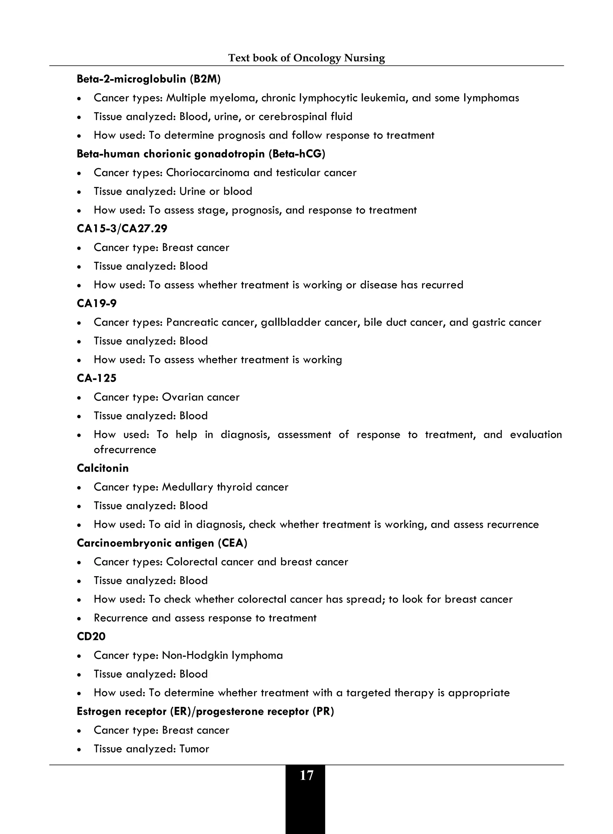 Text book of Oncology Nursing
17
Beta-2-microglobulin (B2M)
• Cancer types: Multiple myeloma, chronic lymphocytic leukemia, and some lymphomas
• Tissue analyzed: Blood, urine, or cerebrospinal fluid
• How used: To determine prognosis and follow response to treatment
Beta-human chorionic gonadotropin (Beta-hCG)
• Cancer types: Choriocarcinoma and testicular cancer
• Tissue analyzed: Urine or blood
• How used: To assess stage, prognosis, and response to treatment
CA15-3/CA27.29
• Cancer type: Breast cancer
• Tissue analyzed: Blood
• How used: To assess whether treatment is working or disease has recurred
CA19-9
• Cancer types: Pancreatic cancer, gallbladder cancer, bile duct cancer, and gastric cancer
• Tissue analyzed: Blood
• How used: To assess whether treatment is working
CA-125
• Cancer type: Ovarian cancer
• Tissue analyzed: Blood
• How used: To help in diagnosis, assessment of response to treatment, and evaluation
ofrecurrence
Calcitonin
• Cancer type: Medullary thyroid cancer
• Tissue analyzed: Blood
• How used: To aid in diagnosis, check whether treatment is working, and assess recurrence
Carcinoembryonic antigen (CEA)
• Cancer types: Colorectal cancer and breast cancer
• Tissue analyzed: Blood
• How used: To check whether colorectal cancer has spread; to look for breast cancer
• Recurrence and assess response to treatment
CD20
• Cancer type: Non-Hodgkin lymphoma
• Tissue analyzed: Blood
• How used: To determine whether treatment with a targeted therapy is appropriate
Estrogen receptor (ER)/progesterone receptor (PR)
• Cancer type: Breast cancer
• Tissue analyzed: Tumor
 