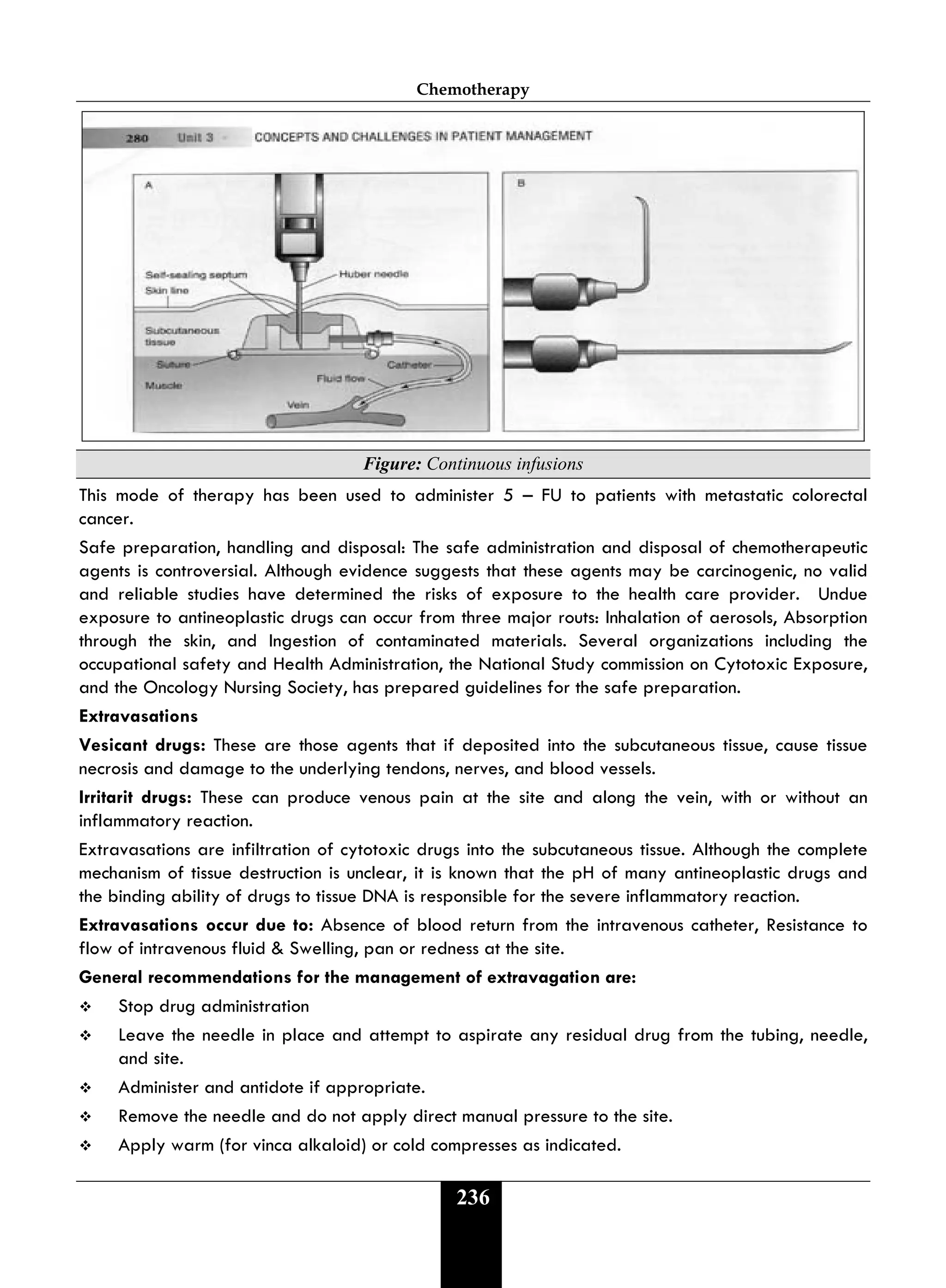 Chemotherapy
236
Figure: Continuous infusions
This mode of therapy has been used to administer 5 – FU to patients with metastatic colorectal
cancer.
Safe preparation, handling and disposal: The safe administration and disposal of chemotherapeutic
agents is controversial. Although evidence suggests that these agents may be carcinogenic, no valid
and reliable studies have determined the risks of exposure to the health care provider. Undue
exposure to antineoplastic drugs can occur from three major routs: Inhalation of aerosols, Absorption
through the skin, and Ingestion of contaminated materials. Several organizations including the
occupational safety and Health Administration, the National Study commission on Cytotoxic Exposure,
and the Oncology Nursing Society, has prepared guidelines for the safe preparation.
Extravasations
Vesicant drugs: These are those agents that if deposited into the subcutaneous tissue, cause tissue
necrosis and damage to the underlying tendons, nerves, and blood vessels.
Irritarit drugs: These can produce venous pain at the site and along the vein, with or without an
inflammatory reaction.
Extravasations are infiltration of cytotoxic drugs into the subcutaneous tissue. Although the complete
mechanism of tissue destruction is unclear, it is known that the pH of many antineoplastic drugs and
the binding ability of drugs to tissue DNA is responsible for the severe inflammatory reaction.
Extravasations occur due to: Absence of blood return from the intravenous catheter, Resistance to
flow of intravenous fluid & Swelling, pan or redness at the site.
General recommendations for the management of extravagation are:
 Stop drug administration
 Leave the needle in place and attempt to aspirate any residual drug from the tubing, needle,
and site.
 Administer and antidote if appropriate.
 Remove the needle and do not apply direct manual pressure to the site.
 Apply warm (for vinca alkaloid) or cold compresses as indicated.
 