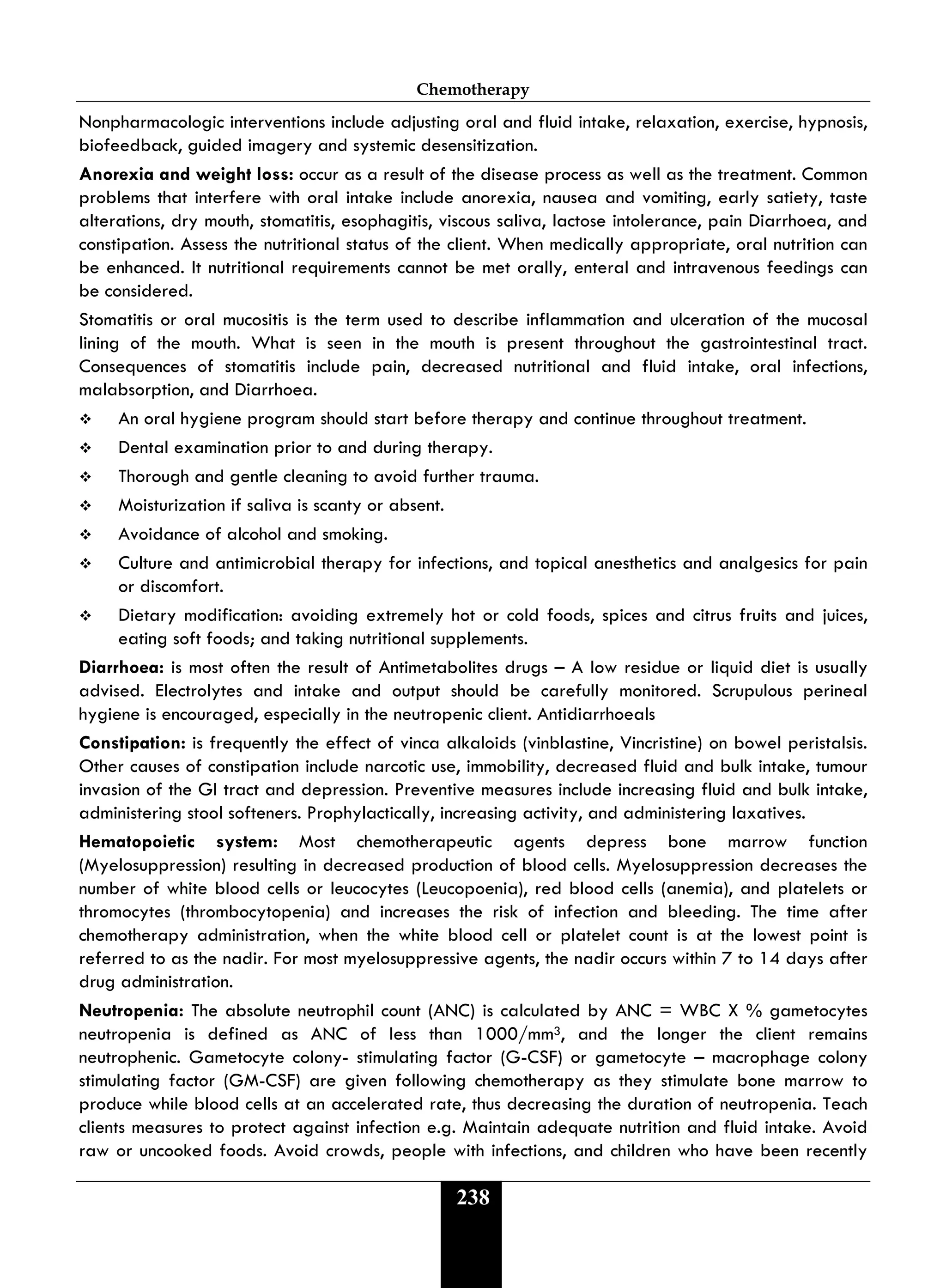 Chemotherapy
238
Nonpharmacologic interventions include adjusting oral and fluid intake, relaxation, exercise, hypnosis,
biofeedback, guided imagery and systemic desensitization.
Anorexia and weight loss: occur as a result of the disease process as well as the treatment. Common
problems that interfere with oral intake include anorexia, nausea and vomiting, early satiety, taste
alterations, dry mouth, stomatitis, esophagitis, viscous saliva, lactose intolerance, pain Diarrhoea, and
constipation. Assess the nutritional status of the client. When medically appropriate, oral nutrition can
be enhanced. It nutritional requirements cannot be met orally, enteral and intravenous feedings can
be considered.
Stomatitis or oral mucositis is the term used to describe inflammation and ulceration of the mucosal
lining of the mouth. What is seen in the mouth is present throughout the gastrointestinal tract.
Consequences of stomatitis include pain, decreased nutritional and fluid intake, oral infections,
malabsorption, and Diarrhoea.
 An oral hygiene program should start before therapy and continue throughout treatment.
 Dental examination prior to and during therapy.
 Thorough and gentle cleaning to avoid further trauma.
 Moisturization if saliva is scanty or absent.
 Avoidance of alcohol and smoking.
 Culture and antimicrobial therapy for infections, and topical anesthetics and analgesics for pain
or discomfort.
 Dietary modification: avoiding extremely hot or cold foods, spices and citrus fruits and juices,
eating soft foods; and taking nutritional supplements.
Diarrhoea: is most often the result of Antimetabolites drugs – A low residue or liquid diet is usually
advised. Electrolytes and intake and output should be carefully monitored. Scrupulous perineal
hygiene is encouraged, especially in the neutropenic client. Antidiarrhoeals
Constipation: is frequently the effect of vinca alkaloids (vinblastine, Vincristine) on bowel peristalsis.
Other causes of constipation include narcotic use, immobility, decreased fluid and bulk intake, tumour
invasion of the GI tract and depression. Preventive measures include increasing fluid and bulk intake,
administering stool softeners. Prophylactically, increasing activity, and administering laxatives.
Hematopoietic system: Most chemotherapeutic agents depress bone marrow function
(Myelosuppression) resulting in decreased production of blood cells. Myelosuppression decreases the
number of white blood cells or leucocytes (Leucopoenia), red blood cells (anemia), and platelets or
thromocytes (thrombocytopenia) and increases the risk of infection and bleeding. The time after
chemotherapy administration, when the white blood cell or platelet count is at the lowest point is
referred to as the nadir. For most myelosuppressive agents, the nadir occurs within 7 to 14 days after
drug administration.
Neutropenia: The absolute neutrophil count (ANC) is calculated by ANC = WBC X % gametocytes
neutropenia is defined as ANC of less than 1000/mm3, and the longer the client remains
neutrophenic. Gametocyte colony- stimulating factor (G-CSF) or gametocyte – macrophage colony
stimulating factor (GM-CSF) are given following chemotherapy as they stimulate bone marrow to
produce while blood cells at an accelerated rate, thus decreasing the duration of neutropenia. Teach
clients measures to protect against infection e.g. Maintain adequate nutrition and fluid intake. Avoid
raw or uncooked foods. Avoid crowds, people with infections, and children who have been recently
 