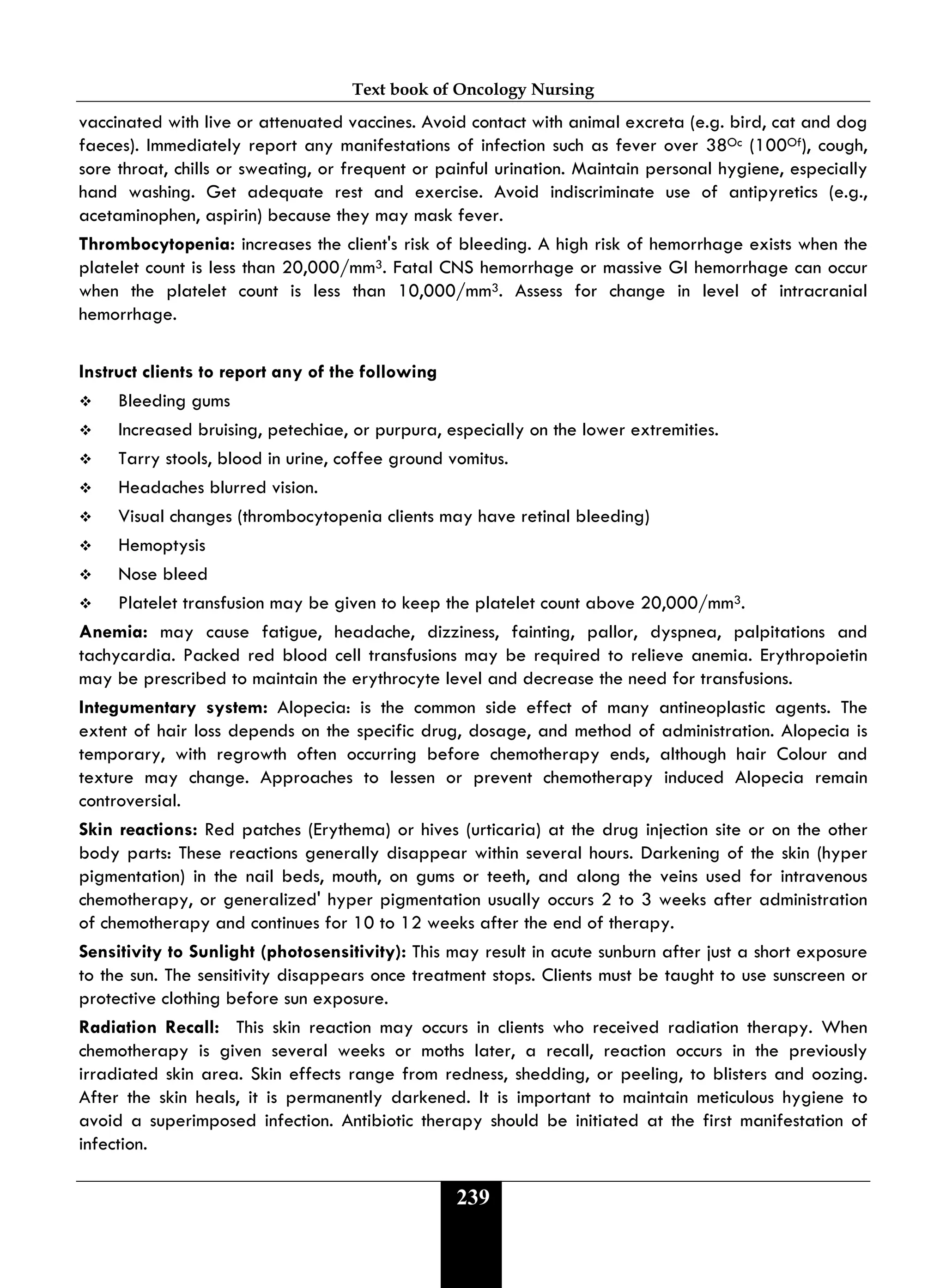 Text book of Oncology Nursing
239
vaccinated with live or attenuated vaccines. Avoid contact with animal excreta (e.g. bird, cat and dog
faeces). Immediately report any manifestations of infection such as fever over 38Oc (100Of), cough,
sore throat, chills or sweating, or frequent or painful urination. Maintain personal hygiene, especially
hand washing. Get adequate rest and exercise. Avoid indiscriminate use of antipyretics (e.g.,
acetaminophen, aspirin) because they may mask fever.
Thrombocytopenia: increases the client's risk of bleeding. A high risk of hemorrhage exists when the
platelet count is less than 20,000/mm3. Fatal CNS hemorrhage or massive GI hemorrhage can occur
when the platelet count is less than 10,000/mm3. Assess for change in level of intracranial
hemorrhage.
Instruct clients to report any of the following
 Bleeding gums
 Increased bruising, petechiae, or purpura, especially on the lower extremities.
 Tarry stools, blood in urine, coffee ground vomitus.
 Headaches blurred vision.
 Visual changes (thrombocytopenia clients may have retinal bleeding)
 Hemoptysis
 Nose bleed
 Platelet transfusion may be given to keep the platelet count above 20,000/mm3.
Anemia: may cause fatigue, headache, dizziness, fainting, pallor, dyspnea, palpitations and
tachycardia. Packed red blood cell transfusions may be required to relieve anemia. Erythropoietin
may be prescribed to maintain the erythrocyte level and decrease the need for transfusions.
Integumentary system: Alopecia: is the common side effect of many antineoplastic agents. The
extent of hair loss depends on the specific drug, dosage, and method of administration. Alopecia is
temporary, with regrowth often occurring before chemotherapy ends, although hair Colour and
texture may change. Approaches to lessen or prevent chemotherapy induced Alopecia remain
controversial.
Skin reactions: Red patches (Erythema) or hives (urticaria) at the drug injection site or on the other
body parts: These reactions generally disappear within several hours. Darkening of the skin (hyper
pigmentation) in the nail beds, mouth, on gums or teeth, and along the veins used for intravenous
chemotherapy, or generalized' hyper pigmentation usually occurs 2 to 3 weeks after administration
of chemotherapy and continues for 10 to 12 weeks after the end of therapy.
Sensitivity to Sunlight (photosensitivity): This may result in acute sunburn after just a short exposure
to the sun. The sensitivity disappears once treatment stops. Clients must be taught to use sunscreen or
protective clothing before sun exposure.
Radiation Recall: This skin reaction may occurs in clients who received radiation therapy. When
chemotherapy is given several weeks or moths later, a recall, reaction occurs in the previously
irradiated skin area. Skin effects range from redness, shedding, or peeling, to blisters and oozing.
After the skin heals, it is permanently darkened. It is important to maintain meticulous hygiene to
avoid a superimposed infection. Antibiotic therapy should be initiated at the first manifestation of
infection.
 