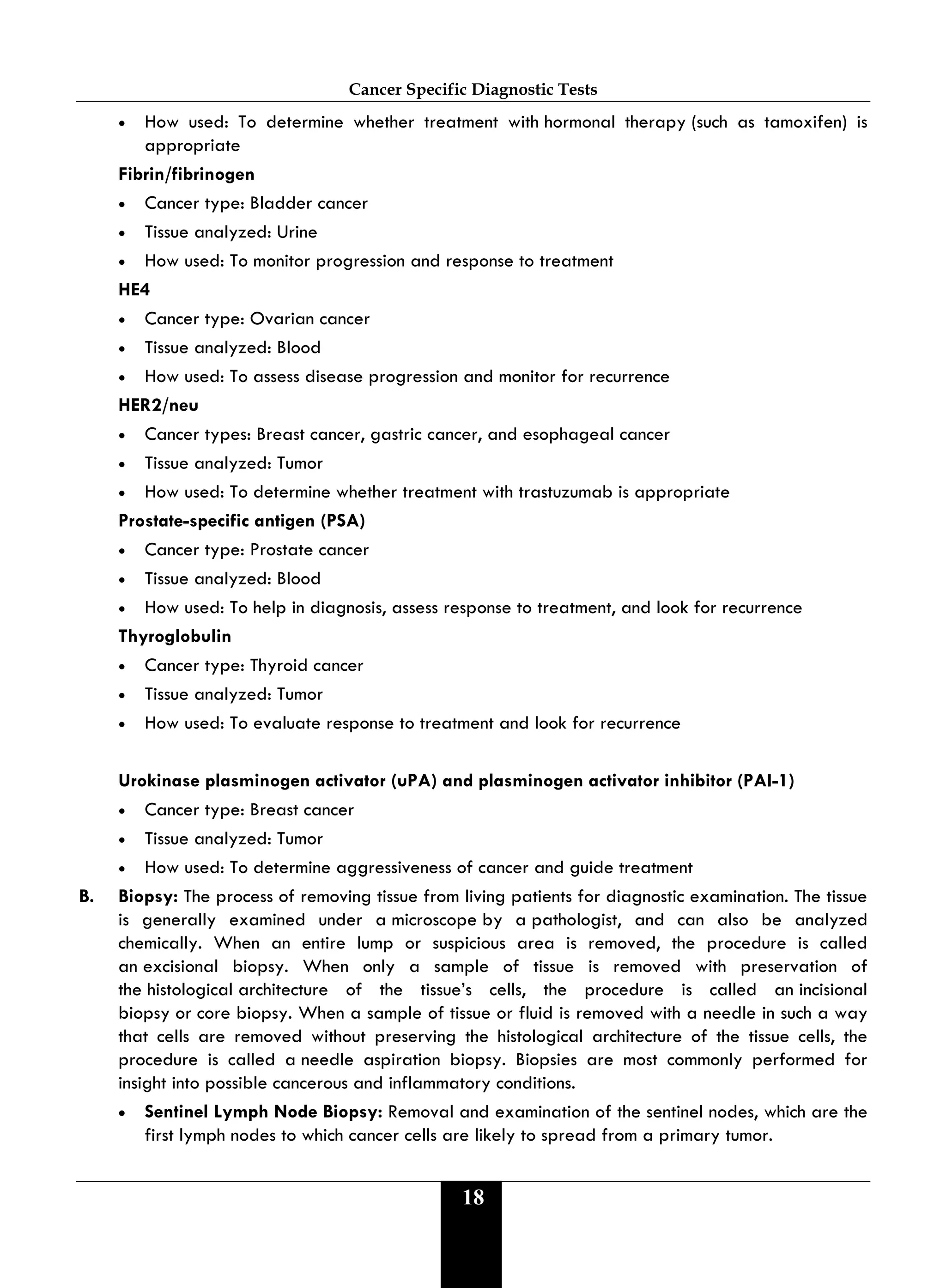Cancer Specific Diagnostic Tests
18
• How used: To determine whether treatment with hormonal therapy (such as tamoxifen) is
appropriate
Fibrin/fibrinogen
• Cancer type: Bladder cancer
• Tissue analyzed: Urine
• How used: To monitor progression and response to treatment
HE4
• Cancer type: Ovarian cancer
• Tissue analyzed: Blood
• How used: To assess disease progression and monitor for recurrence
HER2/neu
• Cancer types: Breast cancer, gastric cancer, and esophageal cancer
• Tissue analyzed: Tumor
• How used: To determine whether treatment with trastuzumab is appropriate
Prostate-specific antigen (PSA)
• Cancer type: Prostate cancer
• Tissue analyzed: Blood
• How used: To help in diagnosis, assess response to treatment, and look for recurrence
Thyroglobulin
• Cancer type: Thyroid cancer
• Tissue analyzed: Tumor
• How used: To evaluate response to treatment and look for recurrence
Urokinase plasminogen activator (uPA) and plasminogen activator inhibitor (PAI-1)
• Cancer type: Breast cancer
• Tissue analyzed: Tumor
• How used: To determine aggressiveness of cancer and guide treatment
B. Biopsy: The process of removing tissue from living patients for diagnostic examination. The tissue
is generally examined under a microscope by a pathologist, and can also be analyzed
chemically. When an entire lump or suspicious area is removed, the procedure is called
an excisional biopsy. When only a sample of tissue is removed with preservation of
the histological architecture of the tissue’s cells, the procedure is called an incisional
biopsy or core biopsy. When a sample of tissue or fluid is removed with a needle in such a way
that cells are removed without preserving the histological architecture of the tissue cells, the
procedure is called a needle aspiration biopsy. Biopsies are most commonly performed for
insight into possible cancerous and inflammatory conditions.
• Sentinel Lymph Node Biopsy: Removal and examination of the sentinel nodes, which are the
first lymph nodes to which cancer cells are likely to spread from a primary tumor.
 