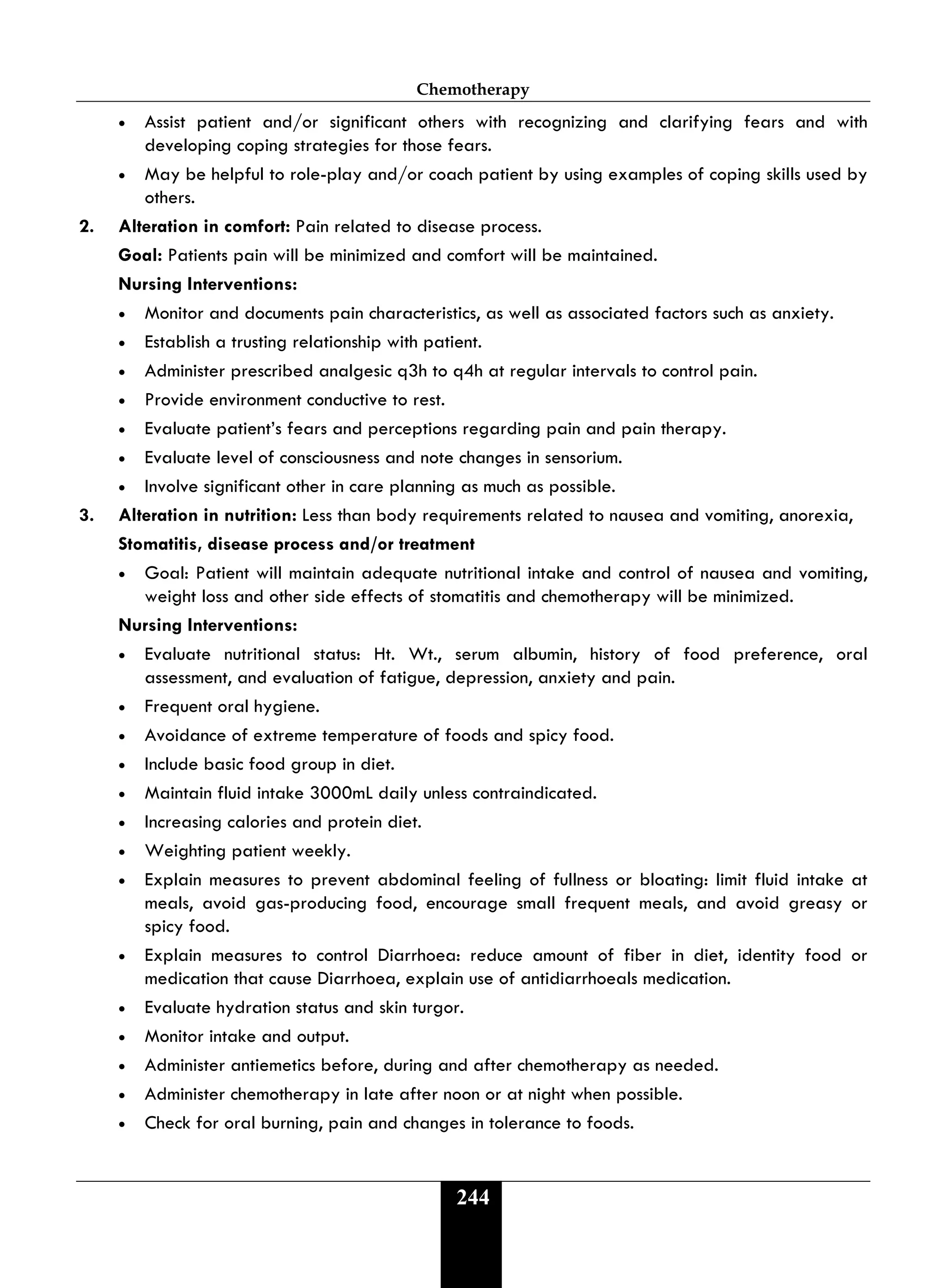 Chemotherapy
244
• Assist patient and/or significant others with recognizing and clarifying fears and with
developing coping strategies for those fears.
• May be helpful to role-play and/or coach patient by using examples of coping skills used by
others.
2. Alteration in comfort: Pain related to disease process.
Goal: Patients pain will be minimized and comfort will be maintained.
Nursing Interventions:
• Monitor and documents pain characteristics, as well as associated factors such as anxiety.
• Establish a trusting relationship with patient.
• Administer prescribed analgesic q3h to q4h at regular intervals to control pain.
• Provide environment conductive to rest.
• Evaluate patient’s fears and perceptions regarding pain and pain therapy.
• Evaluate level of consciousness and note changes in sensorium.
• Involve significant other in care planning as much as possible.
3. Alteration in nutrition: Less than body requirements related to nausea and vomiting, anorexia,
Stomatitis, disease process and/or treatment
• Goal: Patient will maintain adequate nutritional intake and control of nausea and vomiting,
weight loss and other side effects of stomatitis and chemotherapy will be minimized.
Nursing Interventions:
• Evaluate nutritional status: Ht. Wt., serum albumin, history of food preference, oral
assessment, and evaluation of fatigue, depression, anxiety and pain.
• Frequent oral hygiene.
• Avoidance of extreme temperature of foods and spicy food.
• Include basic food group in diet.
• Maintain fluid intake 3000mL daily unless contraindicated.
• Increasing calories and protein diet.
• Weighting patient weekly.
• Explain measures to prevent abdominal feeling of fullness or bloating: limit fluid intake at
meals, avoid gas-producing food, encourage small frequent meals, and avoid greasy or
spicy food.
• Explain measures to control Diarrhoea: reduce amount of fiber in diet, identity food or
medication that cause Diarrhoea, explain use of antidiarrhoeals medication.
• Evaluate hydration status and skin turgor.
• Monitor intake and output.
• Administer antiemetics before, during and after chemotherapy as needed.
• Administer chemotherapy in late after noon or at night when possible.
• Check for oral burning, pain and changes in tolerance to foods.
 