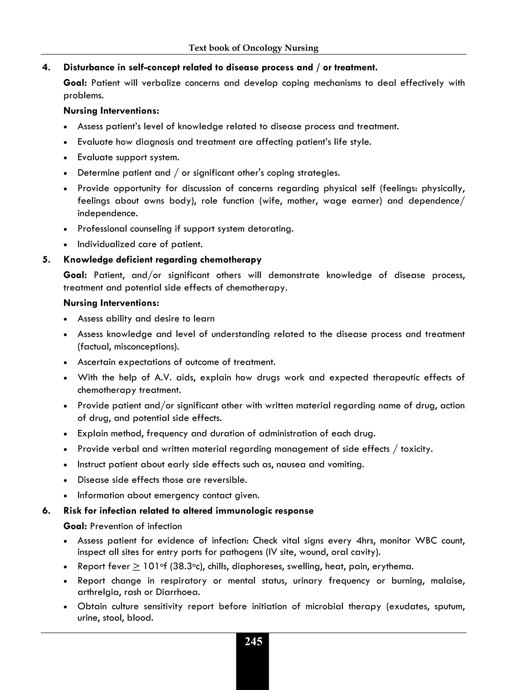 Text book of Oncology Nursing
245
4. Disturbance in self-concept related to disease process and / or treatment.
Goal: Patient will verbalize concerns and develop coping mechanisms to deal effectively with
problems.
Nursing Interventions:
• Assess patient’s level of knowledge related to disease process and treatment.
• Evaluate how diagnosis and treatment are affecting patient’s life style.
• Evaluate support system.
• Determine patient and / or significant other's coping strategies.
• Provide opportunity for discussion of concerns regarding physical self (feelings: physically,
feelings about owns body), role function (wife, mother, wage earner) and dependence/
independence.
• Professional counseling if support system detorating.
• Individualized care of patient.
5. Knowledge deficient regarding chemotherapy
Goal: Patient, and/or significant others will demonstrate knowledge of disease process,
treatment and potential side effects of chemotherapy.
Nursing Interventions:
• Assess ability and desire to learn
• Assess knowledge and level of understanding related to the disease process and treatment
(factual, misconceptions).
• Ascertain expectations of outcome of treatment.
• With the help of A.V. aids, explain how drugs work and expected therapeutic effects of
chemotherapy treatment.
• Provide patient and/or significant other with written material regarding name of drug, action
of drug, and potential side effects.
• Explain method, frequency and duration of administration of each drug.
• Provide verbal and written material regarding management of side effects / toxicity.
• Instruct patient about early side effects such as, nausea and vomiting.
• Disease side effects those are reversible.
• Information about emergency contact given.
6. Risk for infection related to altered immunologic response
Goal: Prevention of infection
• Assess patient for evidence of infection: Check vital signs every 4hrs, monitor WBC count,
inspect all sites for entry ports for pathogens (IV site, wound, oral cavity).
• Report fever > 101of (38.3oc), chills, diaphoreses, swelling, heat, pain, erythema.
• Report change in respiratory or mental status, urinary frequency or burning, malaise,
arthrelgia, rash or Diarrhoea.
• Obtain culture sensitivity report before initiation of microbial therapy (exudates, sputum,
urine, stool, blood.
 
