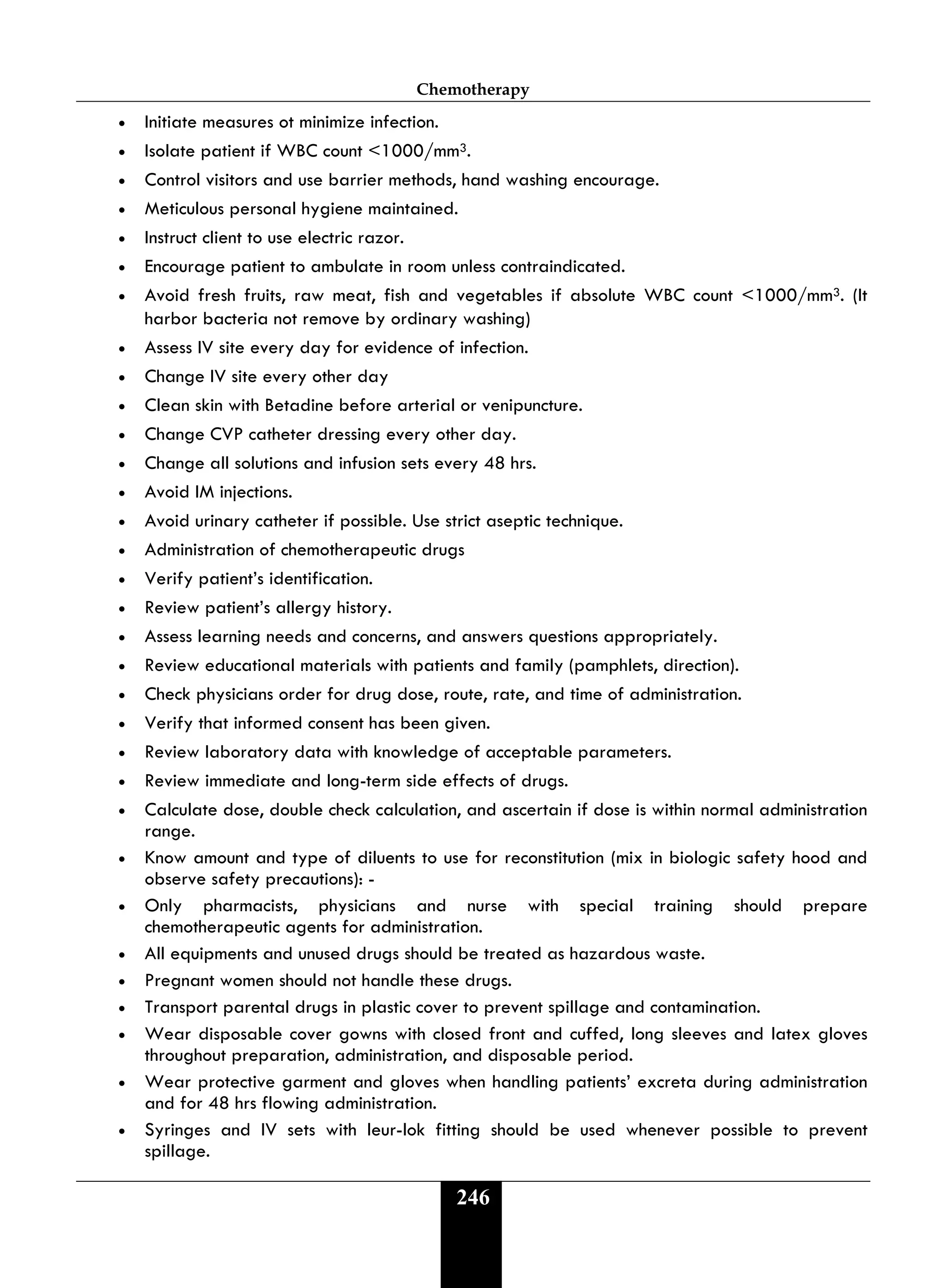 Chemotherapy
246
• Initiate measures ot minimize infection.
• Isolate patient if WBC count <1000/mm3.
• Control visitors and use barrier methods, hand washing encourage.
• Meticulous personal hygiene maintained.
• Instruct client to use electric razor.
• Encourage patient to ambulate in room unless contraindicated.
• Avoid fresh fruits, raw meat, fish and vegetables if absolute WBC count <1000/mm3. (It
harbor bacteria not remove by ordinary washing)
• Assess IV site every day for evidence of infection.
• Change IV site every other day
• Clean skin with Betadine before arterial or venipuncture.
• Change CVP catheter dressing every other day.
• Change all solutions and infusion sets every 48 hrs.
• Avoid IM injections.
• Avoid urinary catheter if possible. Use strict aseptic technique.
• Administration of chemotherapeutic drugs
• Verify patient’s identification.
• Review patient’s allergy history.
• Assess learning needs and concerns, and answers questions appropriately.
• Review educational materials with patients and family (pamphlets, direction).
• Check physicians order for drug dose, route, rate, and time of administration.
• Verify that informed consent has been given.
• Review laboratory data with knowledge of acceptable parameters.
• Review immediate and long-term side effects of drugs.
• Calculate dose, double check calculation, and ascertain if dose is within normal administration
range.
• Know amount and type of diluents to use for reconstitution (mix in biologic safety hood and
observe safety precautions): -
• Only pharmacists, physicians and nurse with special training should prepare
chemotherapeutic agents for administration.
• All equipments and unused drugs should be treated as hazardous waste.
• Pregnant women should not handle these drugs.
• Transport parental drugs in plastic cover to prevent spillage and contamination.
• Wear disposable cover gowns with closed front and cuffed, long sleeves and latex gloves
throughout preparation, administration, and disposable period.
• Wear protective garment and gloves when handling patients’ excreta during administration
and for 48 hrs flowing administration.
• Syringes and IV sets with leur-lok fitting should be used whenever possible to prevent
spillage.
 