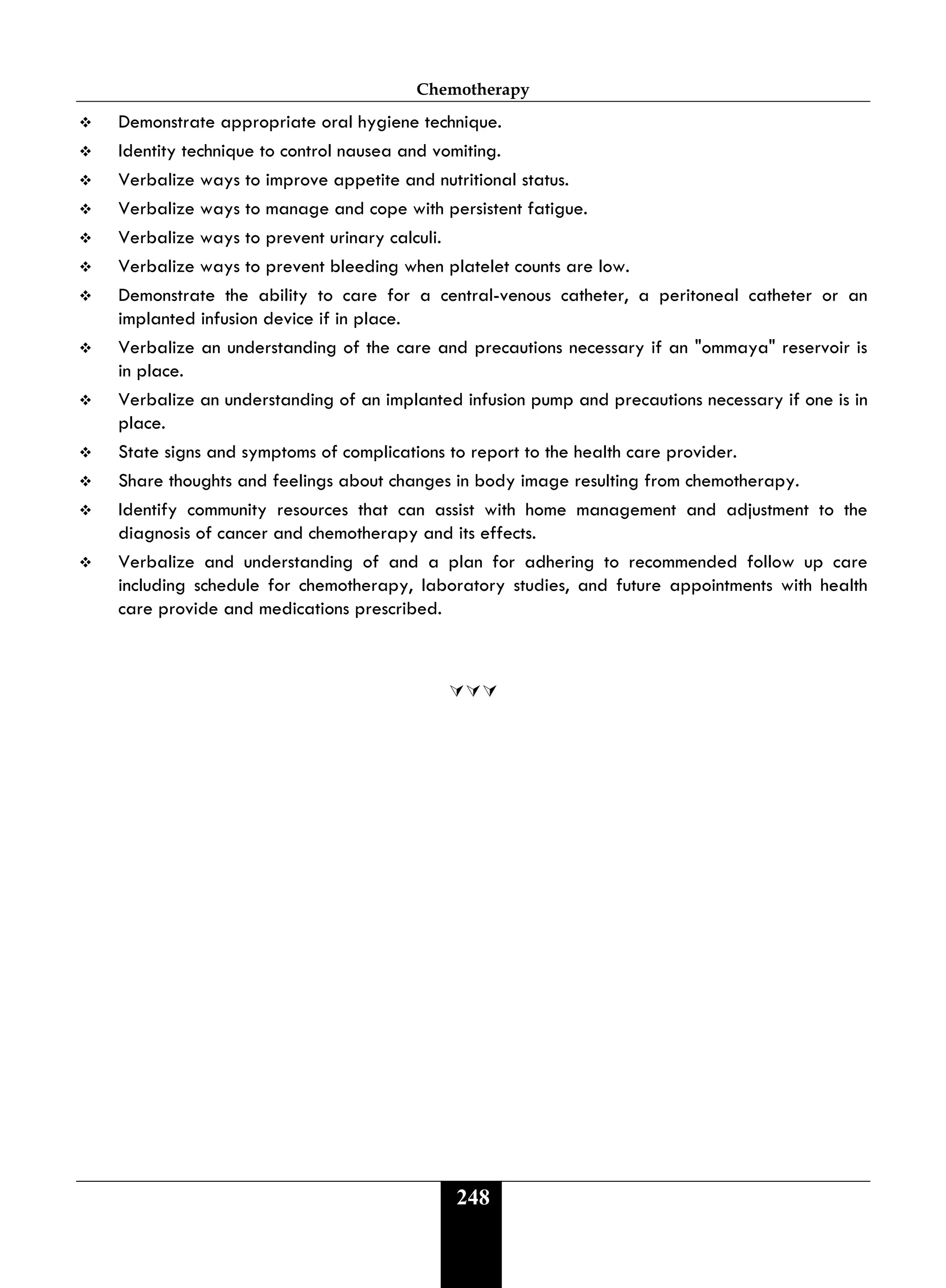Chemotherapy
248
 Demonstrate appropriate oral hygiene technique.
 Identity technique to control nausea and vomiting.
 Verbalize ways to improve appetite and nutritional status.
 Verbalize ways to manage and cope with persistent fatigue.
 Verbalize ways to prevent urinary calculi.
 Verbalize ways to prevent bleeding when platelet counts are low.
 Demonstrate the ability to care for a central-venous catheter, a peritoneal catheter or an
implanted infusion device if in place.
 Verbalize an understanding of the care and precautions necessary if an "ommaya" reservoir is
in place.
 Verbalize an understanding of an implanted infusion pump and precautions necessary if one is in
place.
 State signs and symptoms of complications to report to the health care provider.
 Share thoughts and feelings about changes in body image resulting from chemotherapy.
 Identify community resources that can assist with home management and adjustment to the
diagnosis of cancer and chemotherapy and its effects.
 Verbalize and understanding of and a plan for adhering to recommended follow up care
including schedule for chemotherapy, laboratory studies, and future appointments with health
care provide and medications prescribed.

 