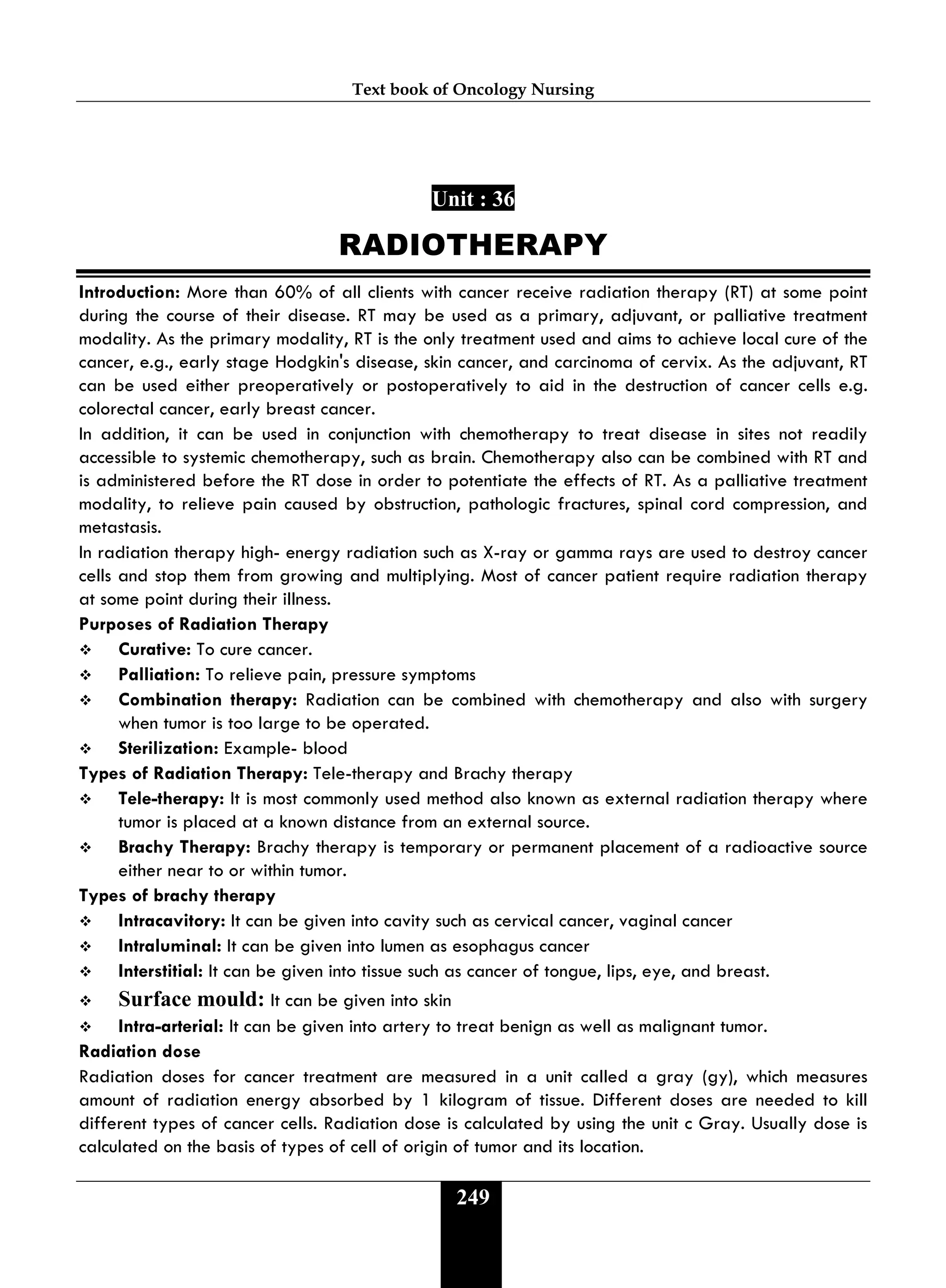 Text book of Oncology Nursing
249
Unit : 36
RADIOTHERAPY
Introduction: More than 60% of all clients with cancer receive radiation therapy (RT) at some point
during the course of their disease. RT may be used as a primary, adjuvant, or palliative treatment
modality. As the primary modality, RT is the only treatment used and aims to achieve local cure of the
cancer, e.g., early stage Hodgkin's disease, skin cancer, and carcinoma of cervix. As the adjuvant, RT
can be used either preoperatively or postoperatively to aid in the destruction of cancer cells e.g.
colorectal cancer, early breast cancer.
In addition, it can be used in conjunction with chemotherapy to treat disease in sites not readily
accessible to systemic chemotherapy, such as brain. Chemotherapy also can be combined with RT and
is administered before the RT dose in order to potentiate the effects of RT. As a palliative treatment
modality, to relieve pain caused by obstruction, pathologic fractures, spinal cord compression, and
metastasis.
In radiation therapy high- energy radiation such as X-ray or gamma rays are used to destroy cancer
cells and stop them from growing and multiplying. Most of cancer patient require radiation therapy
at some point during their illness.
Purposes of Radiation Therapy
 Curative: To cure cancer.
 Palliation: To relieve pain, pressure symptoms
 Combination therapy: Radiation can be combined with chemotherapy and also with surgery
when tumor is too large to be operated.
 Sterilization: Example- blood
Types of Radiation Therapy: Tele-therapy and Brachy therapy
 Tele-therapy: It is most commonly used method also known as external radiation therapy where
tumor is placed at a known distance from an external source.
 Brachy Therapy: Brachy therapy is temporary or permanent placement of a radioactive source
either near to or within tumor.
Types of brachy therapy
 Intracavitory: It can be given into cavity such as cervical cancer, vaginal cancer
 Intraluminal: It can be given into lumen as esophagus cancer
 Interstitial: It can be given into tissue such as cancer of tongue, lips, eye, and breast.
 Surface mould: It can be given into skin
 Intra-arterial: It can be given into artery to treat benign as well as malignant tumor.
Radiation dose
Radiation doses for cancer treatment are measured in a unit called a gray (gy), which measures
amount of radiation energy absorbed by 1 kilogram of tissue. Different doses are needed to kill
different types of cancer cells. Radiation dose is calculated by using the unit c Gray. Usually dose is
calculated on the basis of types of cell of origin of tumor and its location.
 