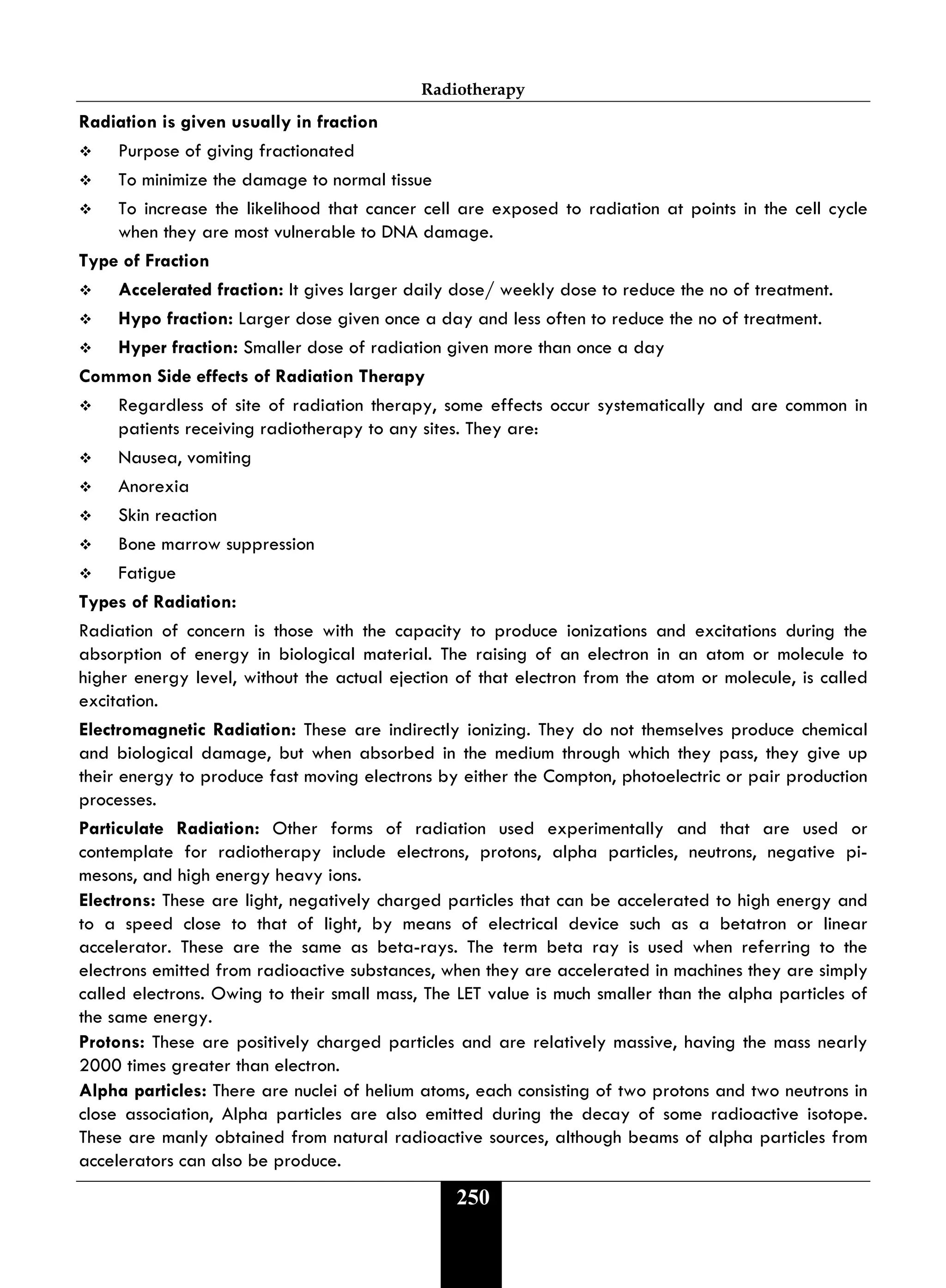 Radiotherapy
250
Radiation is given usually in fraction
 Purpose of giving fractionated
 To minimize the damage to normal tissue
 To increase the likelihood that cancer cell are exposed to radiation at points in the cell cycle
when they are most vulnerable to DNA damage.
Type of Fraction
 Accelerated fraction: It gives larger daily dose/ weekly dose to reduce the no of treatment.
 Hypo fraction: Larger dose given once a day and less often to reduce the no of treatment.
 Hyper fraction: Smaller dose of radiation given more than once a day
Common Side effects of Radiation Therapy
 Regardless of site of radiation therapy, some effects occur systematically and are common in
patients receiving radiotherapy to any sites. They are:
 Nausea, vomiting
 Anorexia
 Skin reaction
 Bone marrow suppression
 Fatigue
Types of Radiation:
Radiation of concern is those with the capacity to produce ionizations and excitations during the
absorption of energy in biological material. The raising of an electron in an atom or molecule to
higher energy level, without the actual ejection of that electron from the atom or molecule, is called
excitation.
Electromagnetic Radiation: These are indirectly ionizing. They do not themselves produce chemical
and biological damage, but when absorbed in the medium through which they pass, they give up
their energy to produce fast moving electrons by either the Compton, photoelectric or pair production
processes.
Particulate Radiation: Other forms of radiation used experimentally and that are used or
contemplate for radiotherapy include electrons, protons, alpha particles, neutrons, negative pi-
mesons, and high energy heavy ions.
Electrons: These are light, negatively charged particles that can be accelerated to high energy and
to a speed close to that of light, by means of electrical device such as a betatron or linear
accelerator. These are the same as beta-rays. The term beta ray is used when referring to the
electrons emitted from radioactive substances, when they are accelerated in machines they are simply
called electrons. Owing to their small mass, The LET value is much smaller than the alpha particles of
the same energy.
Protons: These are positively charged particles and are relatively massive, having the mass nearly
2000 times greater than electron.
Alpha particles: There are nuclei of helium atoms, each consisting of two protons and two neutrons in
close association, Alpha particles are also emitted during the decay of some radioactive isotope.
These are manly obtained from natural radioactive sources, although beams of alpha particles from
accelerators can also be produce.
 
