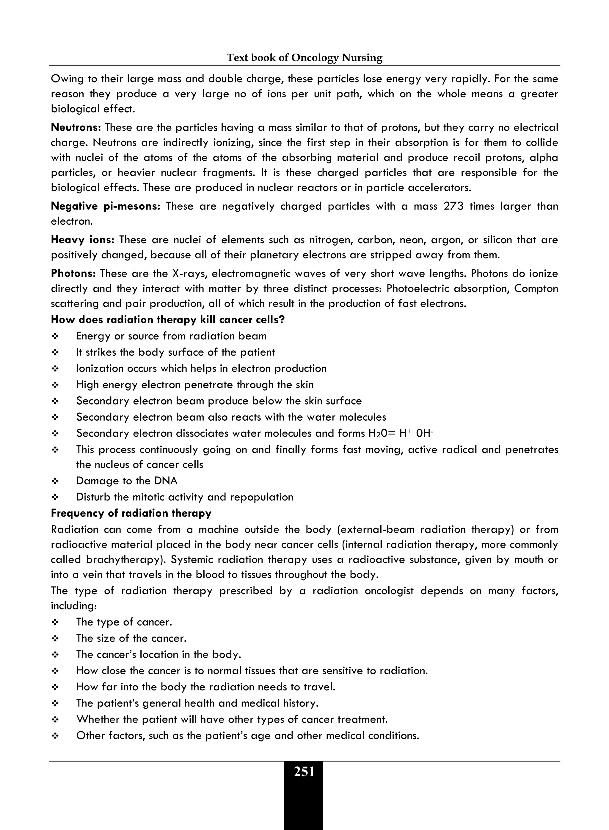 Text book of Oncology Nursing
251
Owing to their large mass and double charge, these particles lose energy very rapidly. For the same
reason they produce a very large no of ions per unit path, which on the whole means a greater
biological effect.
Neutrons: These are the particles having a mass similar to that of protons, but they carry no electrical
charge. Neutrons are indirectly ionizing, since the first step in their absorption is for them to collide
with nuclei of the atoms of the atoms of the absorbing material and produce recoil protons, alpha
particles, or heavier nuclear fragments. It is these charged particles that are responsible for the
biological effects. These are produced in nuclear reactors or in particle accelerators.
Negative pi-mesons: These are negatively charged particles with a mass 273 times larger than
electron.
Heavy ions: These are nuclei of elements such as nitrogen, carbon, neon, argon, or silicon that are
positively changed, because all of their planetary electrons are stripped away from them.
Photons: These are the X-rays, electromagnetic waves of very short wave lengths. Photons do ionize
directly and they interact with matter by three distinct processes: Photoelectric absorption, Compton
scattering and pair production, all of which result in the production of fast electrons.
How does radiation therapy kill cancer cells?
 Energy or source from radiation beam
 It strikes the body surface of the patient
 Ionization occurs which helps in electron production
 High energy electron penetrate through the skin
 Secondary electron beam produce below the skin surface
 Secondary electron beam also reacts with the water molecules
 Secondary electron dissociates water molecules and forms H20= H+ 0H-
 This process continuously going on and finally forms fast moving, active radical and penetrates
the nucleus of cancer cells
 Damage to the DNA
 Disturb the mitotic activity and repopulation
Frequency of radiation therapy
Radiation can come from a machine outside the body (external-beam radiation therapy) or from
radioactive material placed in the body near cancer cells (internal radiation therapy, more commonly
called brachytherapy). Systemic radiation therapy uses a radioactive substance, given by mouth or
into a vein that travels in the blood to tissues throughout the body.
The type of radiation therapy prescribed by a radiation oncologist depends on many factors,
including:
 The type of cancer.
 The size of the cancer.
 The cancer’s location in the body.
 How close the cancer is to normal tissues that are sensitive to radiation.
 How far into the body the radiation needs to travel.
 The patient’s general health and medical history.
 Whether the patient will have other types of cancer treatment.
 Other factors, such as the patient’s age and other medical conditions.
 