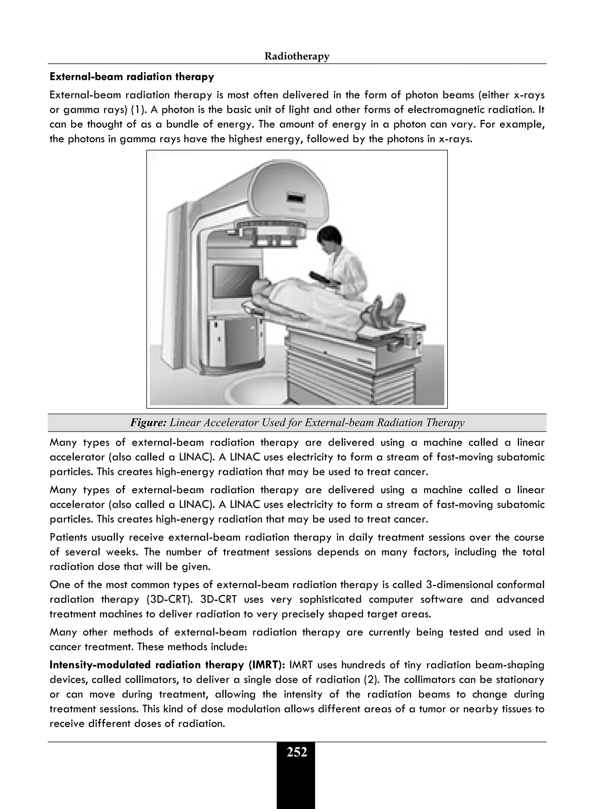 Radiotherapy
252
External-beam radiation therapy
External-beam radiation therapy is most often delivered in the form of photon beams (either x-rays
or gamma rays) (1). A photon is the basic unit of light and other forms of electromagnetic radiation. It
can be thought of as a bundle of energy. The amount of energy in a photon can vary. For example,
the photons in gamma rays have the highest energy, followed by the photons in x-rays.
Figure: Linear Accelerator Used for External-beam Radiation Therapy
Many types of external-beam radiation therapy are delivered using a machine called a linear
accelerator (also called a LINAC). A LINAC uses electricity to form a stream of fast-moving subatomic
particles. This creates high-energy radiation that may be used to treat cancer.
Many types of external-beam radiation therapy are delivered using a machine called a linear
accelerator (also called a LINAC). A LINAC uses electricity to form a stream of fast-moving subatomic
particles. This creates high-energy radiation that may be used to treat cancer.
Patients usually receive external-beam radiation therapy in daily treatment sessions over the course
of several weeks. The number of treatment sessions depends on many factors, including the total
radiation dose that will be given.
One of the most common types of external-beam radiation therapy is called 3-dimensional conformal
radiation therapy (3D-CRT). 3D-CRT uses very sophisticated computer software and advanced
treatment machines to deliver radiation to very precisely shaped target areas.
Many other methods of external-beam radiation therapy are currently being tested and used in
cancer treatment. These methods include:
Intensity-modulated radiation therapy (IMRT): IMRT uses hundreds of tiny radiation beam-shaping
devices, called collimators, to deliver a single dose of radiation (2). The collimators can be stationary
or can move during treatment, allowing the intensity of the radiation beams to change during
treatment sessions. This kind of dose modulation allows different areas of a tumor or nearby tissues to
receive different doses of radiation.
 